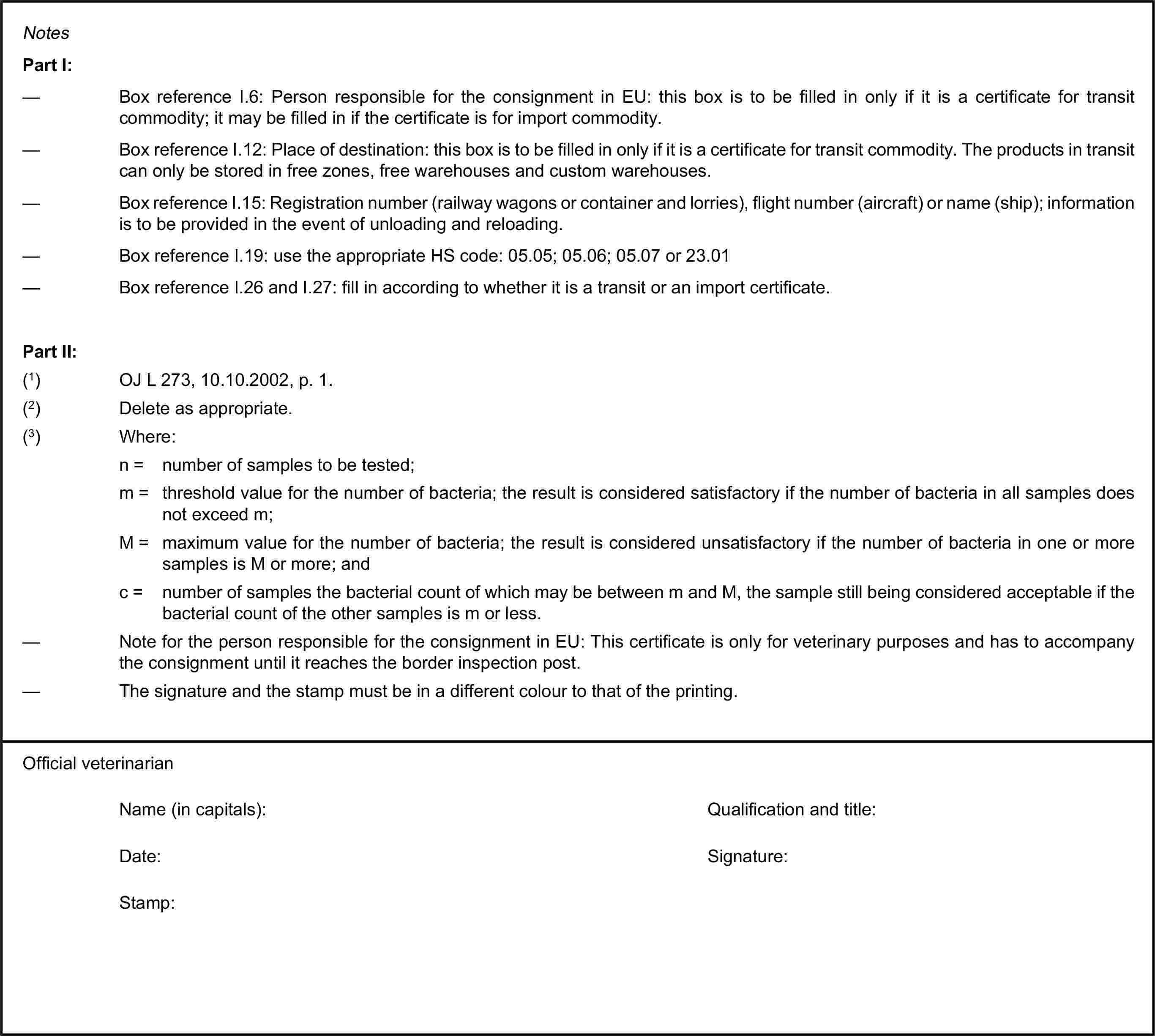 NotesPart I:— Box reference I.6: Person responsible for the consignment in EU: this box is to be filled in only if it is a certificate for transit commodity; it may be filled in if the certificate is for import commodity.— Box reference I.12: Place of destination: this box is to be filled in only if it is a certificate for transit commodity. The products in transit can only be stored in free zones, free warehouses and custom warehouses.— Box reference I.15: Registration number (railway wagons or container and lorries), flight number (aircraft) or name (ship); information is to be provided in the event of unloading and reloading.— Box reference I.19: use the appropriate HS code: 05.05; 05.06; 05.07 or 23.01— Box reference I.26 and I.27: fill in according to whether it is a transit or an import certificate.Part II:(1) OJ L 273, 10.10.2002, p. 1.(2) Delete as appropriate.(3) Where:n = number of samples to be tested;m = threshold value for the number of bacteria; the result is considered satisfactory if the number of bacteria in all samples does not exceed m;M = maximum value for the number of bacteria; the result is considered unsatisfactory if the number of bacteria in one or more samples is M or more; andc = number of samples the bacterial count of which may be between m and M, the sample still being considered acceptable if the bacterial count of the other samples is m or less.— Note for the person responsible for the consignment in EU: This certificate is only for veterinary purposes and has to accompany the consignment until it reaches the border inspection post.— The signature and the stamp must be in a different colour to that of the printing.Official veterinarianName (in capitals):Qualification and title:Date:Signature:Stamp: