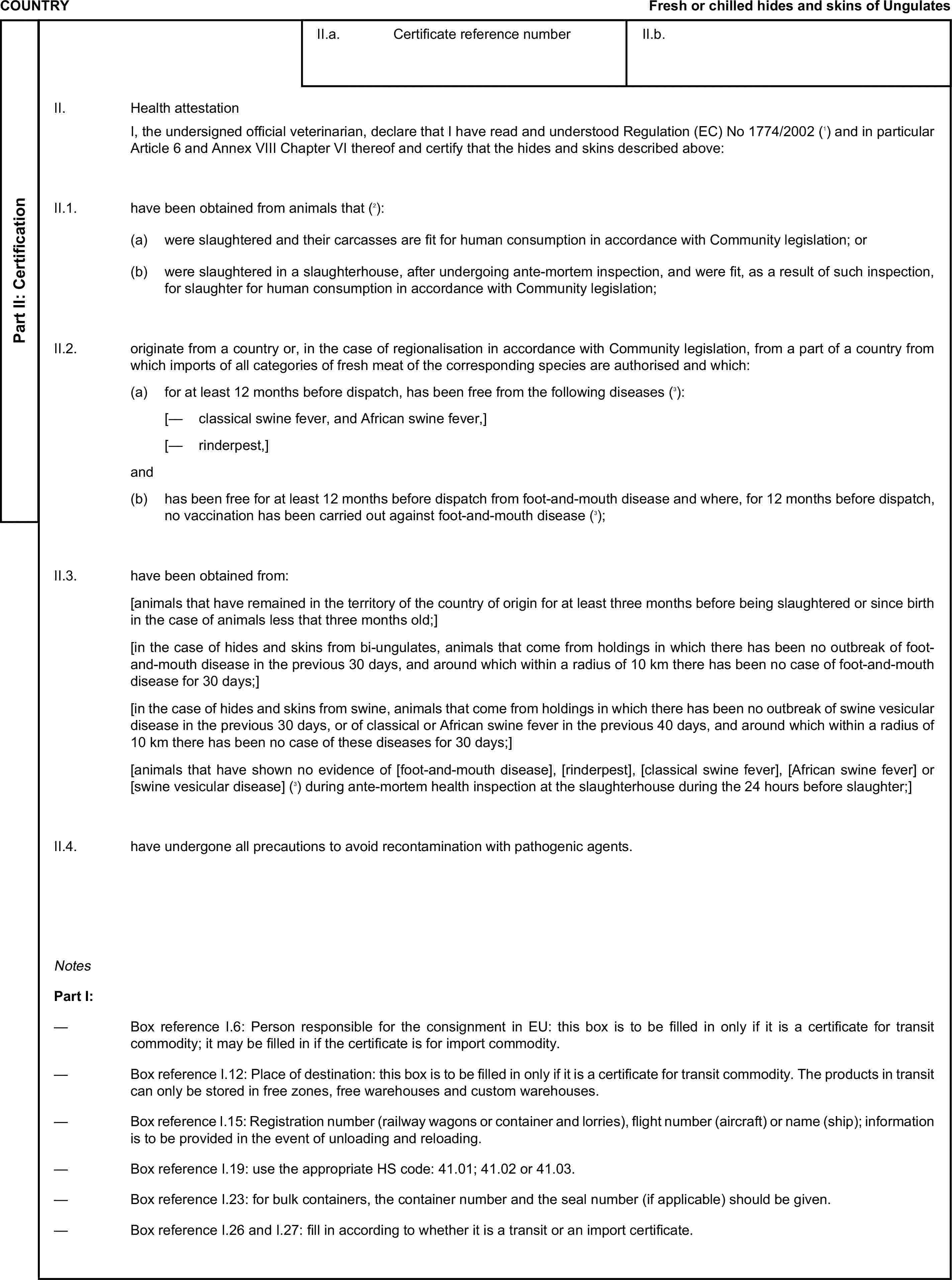 COUNTRYFresh or chilled hides and skins of UngulatesPart II: CertificationII.a. Certificate reference numberII.b.II. Health attestationI, the undersigned official veterinarian, declare that I have read and understood Regulation (EC) No 1774/2002 (1) and in particular Article 6 and Annex VIII Chapter VI thereof and certify that the hides and skins described above:II.1. have been obtained from animals that (2):(a) were slaughtered and their carcasses are fit for human consumption in accordance with Community legislation; or(b) were slaughtered in a slaughterhouse, after undergoing ante-mortem inspection, and were fit, as a result of such inspection, for slaughter for human consumption in accordance with Community legislation;II.2. originate from a country or, in the case of regionalisation in accordance with Community legislation, from a part of a country from which imports of all categories of fresh meat of the corresponding species are authorised and which:(a) for at least 12 months before dispatch, has been free from the following diseases (3):[— classical swine fever, and African swine fever,][— rinderpest,]and(b) has been free for at least 12 months before dispatch from foot-and-mouth disease and where, for 12 months before dispatch, no vaccination has been carried out against foot-and-mouth disease (3);II.3. have been obtained from:[animals that have remained in the territory of the country of origin for at least three months before being slaughtered or since birth in the case of animals less that three months old;][in the case of hides and skins from bi-ungulates, animals that come from holdings in which there has been no outbreak of foot-and-mouth disease in the previous 30 days, and around which within a radius of 10 km there has been no case of foot-and-mouth disease for 30 days;][in the case of hides and skins from swine, animals that come from holdings in which there has been no outbreak of swine vesicular disease in the previous 30 days, or of classical or African swine fever in the previous 40 days, and around which within a radius of 10 km there has been no case of these diseases for 30 days;][animals that have shown no evidence of [foot-and-mouth disease], [rinderpest], [classical swine fever], [African swine fever] or [swine vesicular disease] (3) during ante-mortem health inspection at the slaughterhouse during the 24 hours before slaughter;]II.4. have undergone all precautions to avoid recontamination with pathogenic agents.NotesPart I:— Box reference I.6: Person responsible for the consignment in EU: this box is to be filled in only if it is a certificate for transit commodity; it may be filled in if the certificate is for import commodity.— Box reference I.12: Place of destination: this box is to be filled in only if it is a certificate for transit commodity. The products in transit can only be stored in free zones, free warehouses and custom warehouses.— Box reference I.15: Registration number (railway wagons or container and lorries), flight number (aircraft) or name (ship); information is to be provided in the event of unloading and reloading.— Box reference I.19: use the appropriate HS code: 41.01; 41.02 or 41.03.— Box reference I.23: for bulk containers, the container number and the seal number (if applicable) should be given.— Box reference I.26 and I.27: fill in according to whether it is a transit or an import certificate.