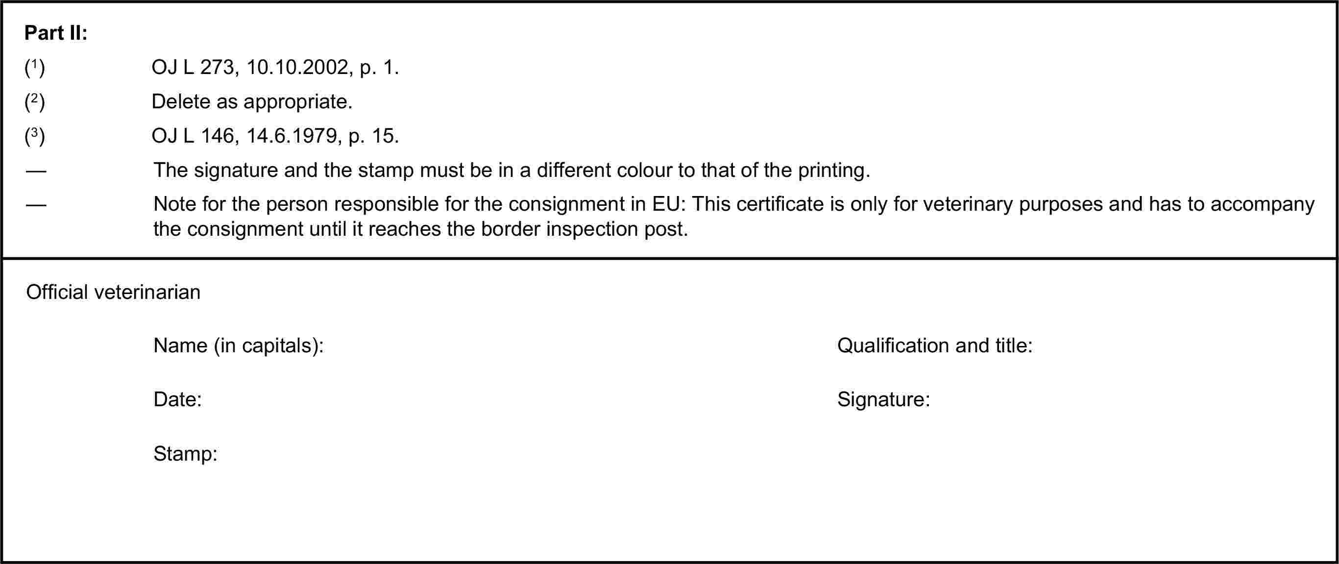 Part II:(1) OJ L 273, 10.10.2002, p. 1.(2) Delete as appropriate.(3) OJ L 146, 14.6.1979, p. 15.— The signature and the stamp must be in a different colour to that of the printing.— Note for the person responsible for the consignment in EU: This certificate is only for veterinary purposes and has to accompany the consignment until it reaches the border inspection post.Official veterinarianName (in capitals):Qualification and title:Date:Signature:Stamp: