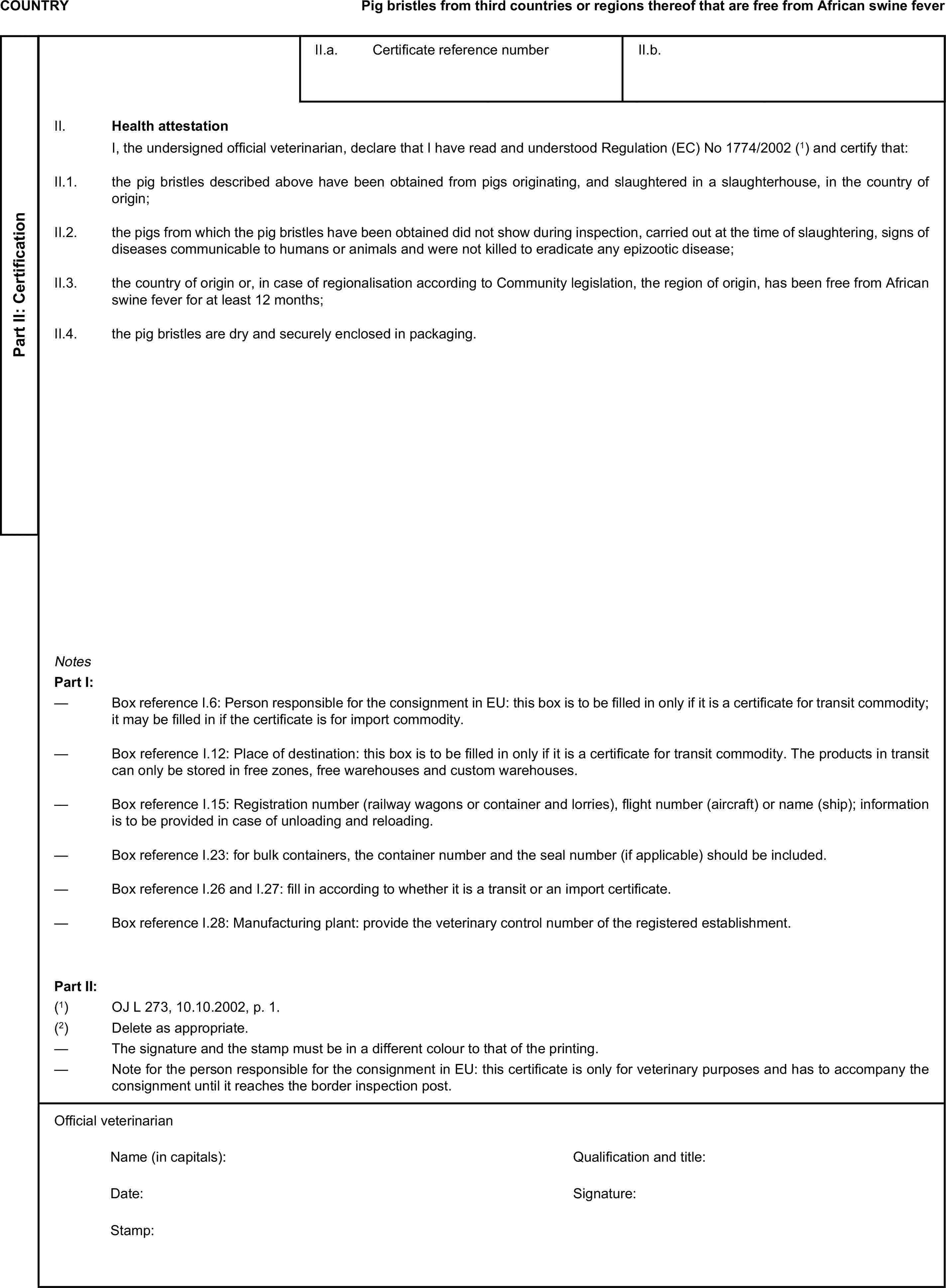 COUNTRYPig bristles from third countries or regions thereof that are free from African swine feverPart II: CertificationII.a. Certificate reference numberII.b.II. Health attestationI, the undersigned official veterinarian, declare that I have read and understood Regulation (EC) No 1774/2002 (1) and certify that:II.1. the pig bristles described above have been obtained from pigs originating, and slaughtered in a slaughterhouse, in the country of origin;II.2. the pigs from which the pig bristles have been obtained did not show during inspection, carried out at the time of slaughtering, signs of diseases communicable to humans or animals and were not killed to eradicate any epizootic disease;II.3. the country of origin or, in case of regionalisation according to Community legislation, the region of origin, has been free from African swine fever for at least 12 months;II.4. the pig bristles are dry and securely enclosed in packaging.NotesPart I:— Box reference I.6: Person responsible for the consignment in EU: this box is to be filled in only if it is a certificate for transit commodity; it may be filled in if the certificate is for import commodity.— Box reference I.12: Place of destination: this box is to be filled in only if it is a certificate for transit commodity. The products in transit can only be stored in free zones, free warehouses and custom warehouses.— Box reference I.15: Registration number (railway wagons or container and lorries), flight number (aircraft) or name (ship); information is to be provided in case of unloading and reloading.— Box reference I.23: for bulk containers, the container number and the seal number (if applicable) should be included.— Box reference I.26 and I.27: fill in according to whether it is a transit or an import certificate.— Box reference I.28: Manufacturing plant: provide the veterinary control number of the registered establishment.Part II:(1) OJ L 273, 10.10.2002, p. 1.(2) Delete as appropriate.— The signature and the stamp must be in a different colour to that of the printing.— Note for the person responsible for the consignment in EU: this certificate is only for veterinary purposes and has to accompany the consignment until it reaches the border inspection post.Official veterinarianName (in capitals):Qualification and title:Date:Signature:Stamp: