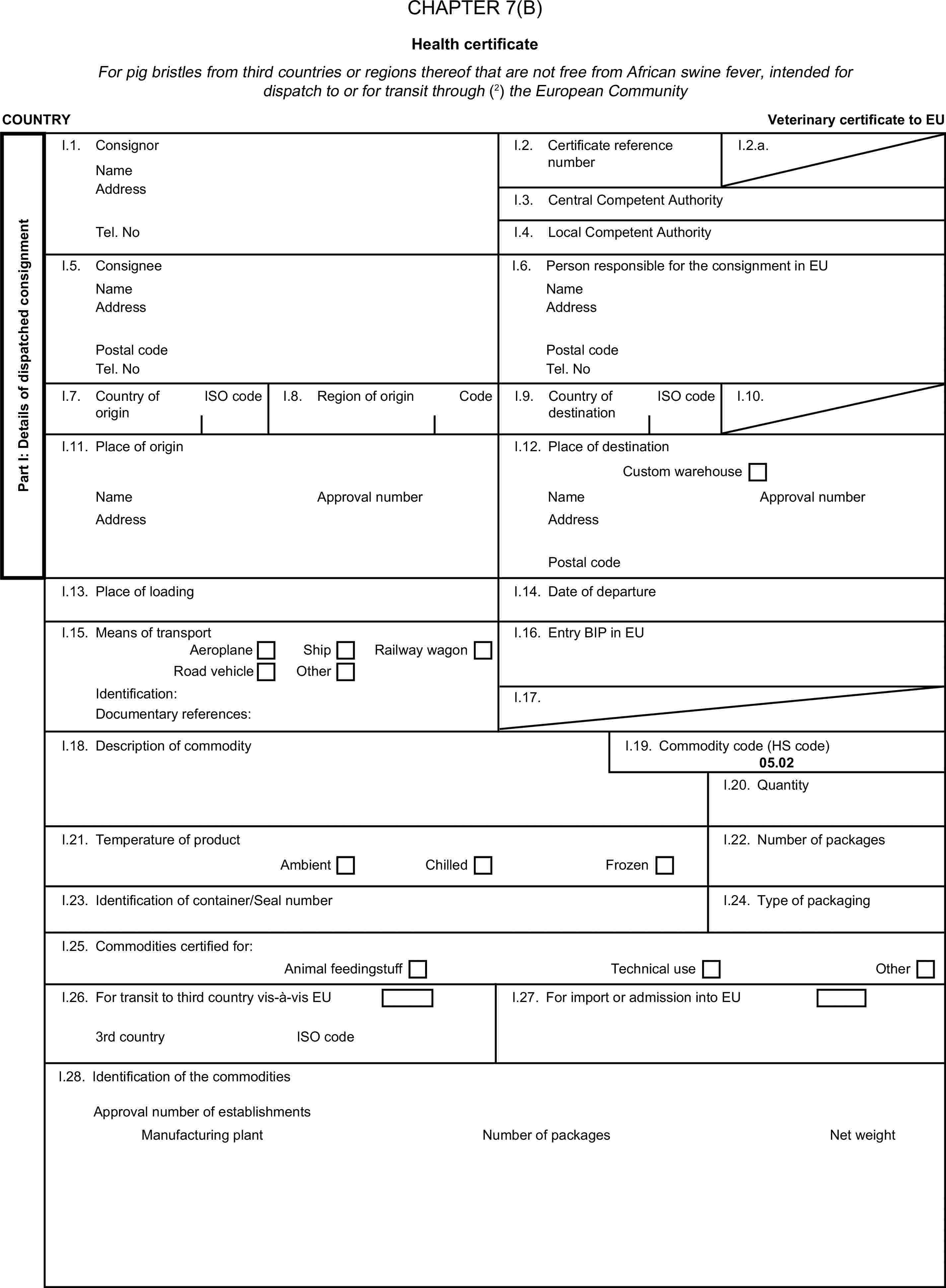 CHAPTER 7(B)Health certificateFor pig bristles from third countries or regions thereof that are not free from African swine fever, intended for dispatch to or for transit through (2) the European CommunityCOUNTRYVeterinary certificate to EUPart I: Details of dispatched consignmentI.1. ConsignorNameI.2. Certificate reference numberI.2.a.AddressI.3. Central Competent AuthorityTel. NoI.4. Local Competent AuthorityI.5. ConsigneeI.6. Person responsible for the consignment in EUNameNameAddressAddressPostal codePostal codeTel. NoTel. NoI.7. Country of originISO codeI.8. Region of originCodeI.9. Country of destinationISO codeI.10.I.11. Place of originI.12. Place of destinationCustom warehouseNameApproval numberNameApproval numberAddressAddressPostal codeI.13. Place of loadingI.14. Date of departureI.15. Means of transportI.16. Entry BIP in EUAeroplaneShipRoad vehicleOtherRailway wagonIdentification:I.17.Documentary references:I.18. Description of commodityI.19. Commodity code (HS code)05.02I.20. QuantityI.21. Temperature of productI.22. Number of packagesAmbientChilledFrozenI.23. Identification of container/Seal numberI.24. Type of packagingI.25. Commodities certified for:Animal feedingstuffTechnical useOtherI.26. For transit to third country vis-à-vis EUI.27. For import or admission into EU3rd countryISO codeI.28. Identification of the commoditiesNumber of packagesApproval number of establishmentsManufacturing plantNet weight