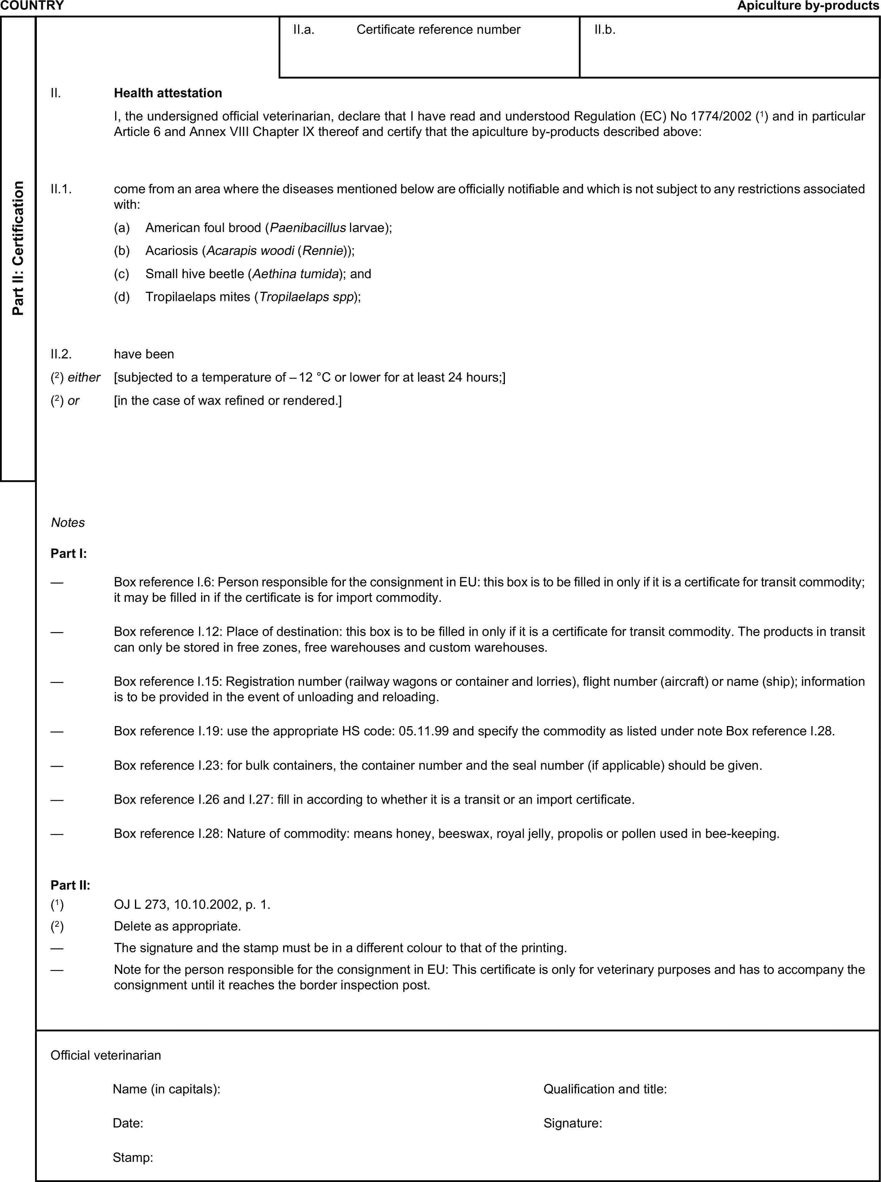 COUNTRYApiculture by-productsPart II: CertificationII.a. Certificate reference numberII.b.II. Health attestationI, the undersigned official veterinarian, declare that I have read and understood Regulation (EC) No 1774/2002 (1) and in particular Article 6 and Annex VIII Chapter IX thereof and certify that the apiculture by-products described above:II.1. come from an area where the diseases mentioned below are officially notifiable and which is not subject to any restrictions associated with:(a) American foul brood (Paenibacillus larvae);(b) Acariosis (Acarapis woodi (Rennie));(c) Small hive beetle (Aethina tumida); and(d) Tropilaelaps mites (Tropilaelaps spp);II.2. have been(2) either [subjected to a temperature of – 12 °C or lower for at least 24 hours;](2) or [in the case of wax refined or rendered.]NotesPart I:— Box reference I.6: Person responsible for the consignment in EU: this box is to be filled in only if it is a certificate for transit commodity; it may be filled in if the certificate is for import commodity.— Box reference I.12: Place of destination: this box is to be filled in only if it is a certificate for transit commodity. The products in transit can only be stored in free zones, free warehouses and custom warehouses.— Box reference I.15: Registration number (railway wagons or container and lorries), flight number (aircraft) or name (ship); information is to be provided in the event of unloading and reloading.— Box reference I.19: use the appropriate HS code: 05.11.99 and specify the commodity as listed under note Box reference I.28.— Box reference I.23: for bulk containers, the container number and the seal number (if applicable) should be given.— Box reference I.26 and I.27: fill in according to whether it is a transit or an import certificate.— Box reference I.28: Nature of commodity: means honey, beeswax, royal jelly, propolis or pollen used in bee-keeping.Part II:(1) OJ L 273, 10.10.2002, p. 1.(2) Delete as appropriate.— The signature and the stamp must be in a different colour to that of the printing.— Note for the person responsible for the consignment in EU: This certificate is only for veterinary purposes and has to accompany the consignment until it reaches the border inspection post.Official veterinarianName (in capitals):Qualification and title:Date:Signature:Stamp: