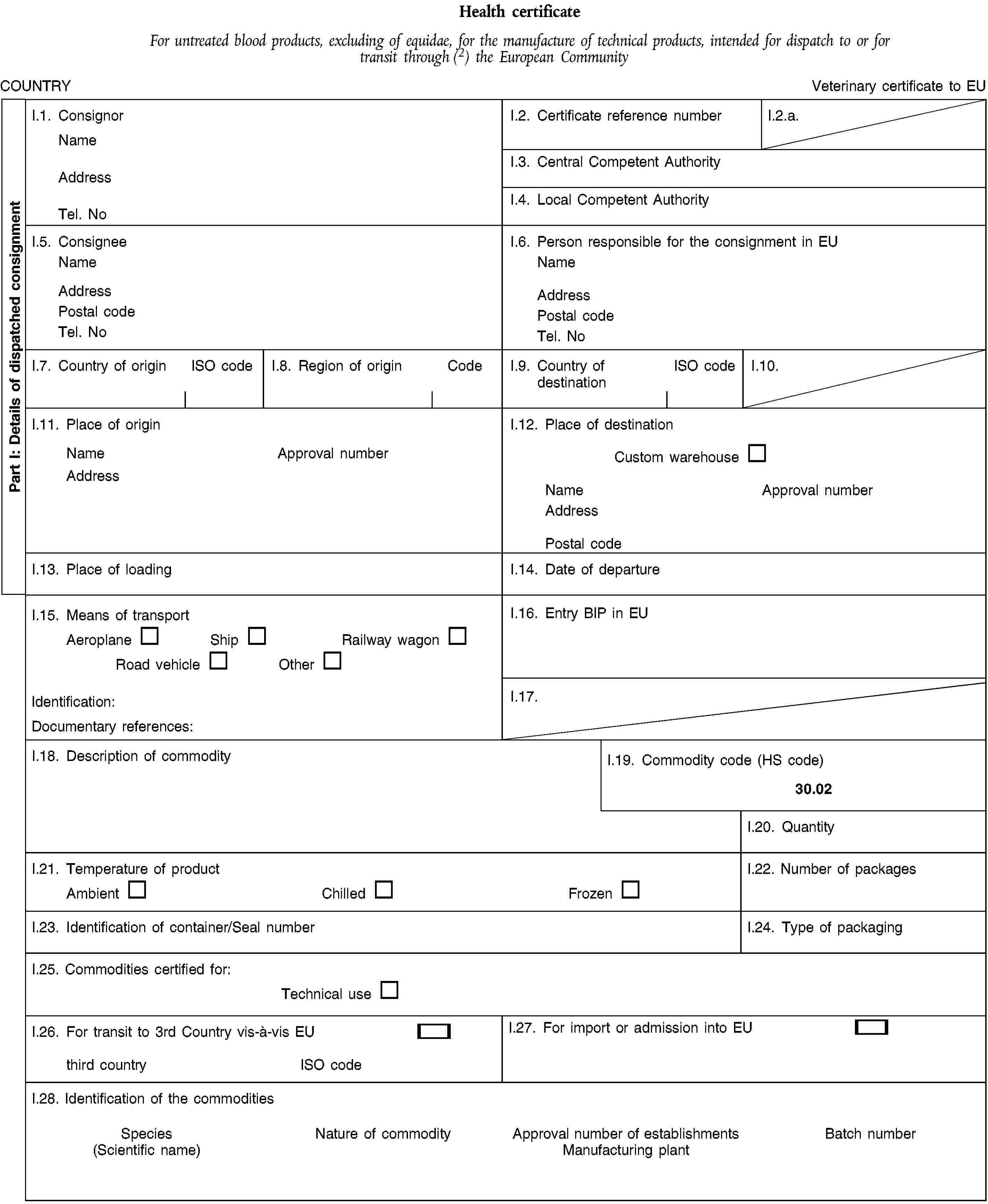 Part I: Details of dispatched consignmentHealth certificateFor untreated blood products, excluding of equidae, for the manufacture of technical products, intended for dispatch to or for transit through (2) the European CommunityCOUNTRYVeterinary certificate to EUI.1. ConsignorNameAddressTel. NoI.2. Certificate reference numberI.2.a.I.3. Central Competent AuthorityI.4. Local Competent AuthorityI.5. ConsigneeNameAddressPostal codeTel. NoI.6. Person responsible for the consignment in EUNameAddressPostal codeTel. NoI.7. Country of originISO codeI.8. Region of originCodeI.9. Country of destinationISO codeI.10.I.11. Place of originNameApproval numberAddressI.12. Place of destinationCustom warehouseNameApproval numberAddressPostal codeI.13. Place of loadingI.14. Date of departureI.15. Means of transportAeroplaneShipRailway wagonRoad vehicleOtherIdentification:Documentary references:I.16. Entry BIP in EUI.17.I.18. Description of commodityI.19. Commodity code (HS code)30.02I.20. QuantityI.21. Temperature of productAmbientChilledFrozenI.22. Number of packagesI.23. Identification of container/Seal numberI.24. Type of packagingI.25. Commodities certified for:Technical useI.26. For transit to 3rd Country vis-à-vis EUthird countryISO codeI.27. For import or admission into EUI.28. Identification of the commoditiesSpecies(Scientific name)Nature of commodityApproval number of establishmentsManufacturing plantBatch number