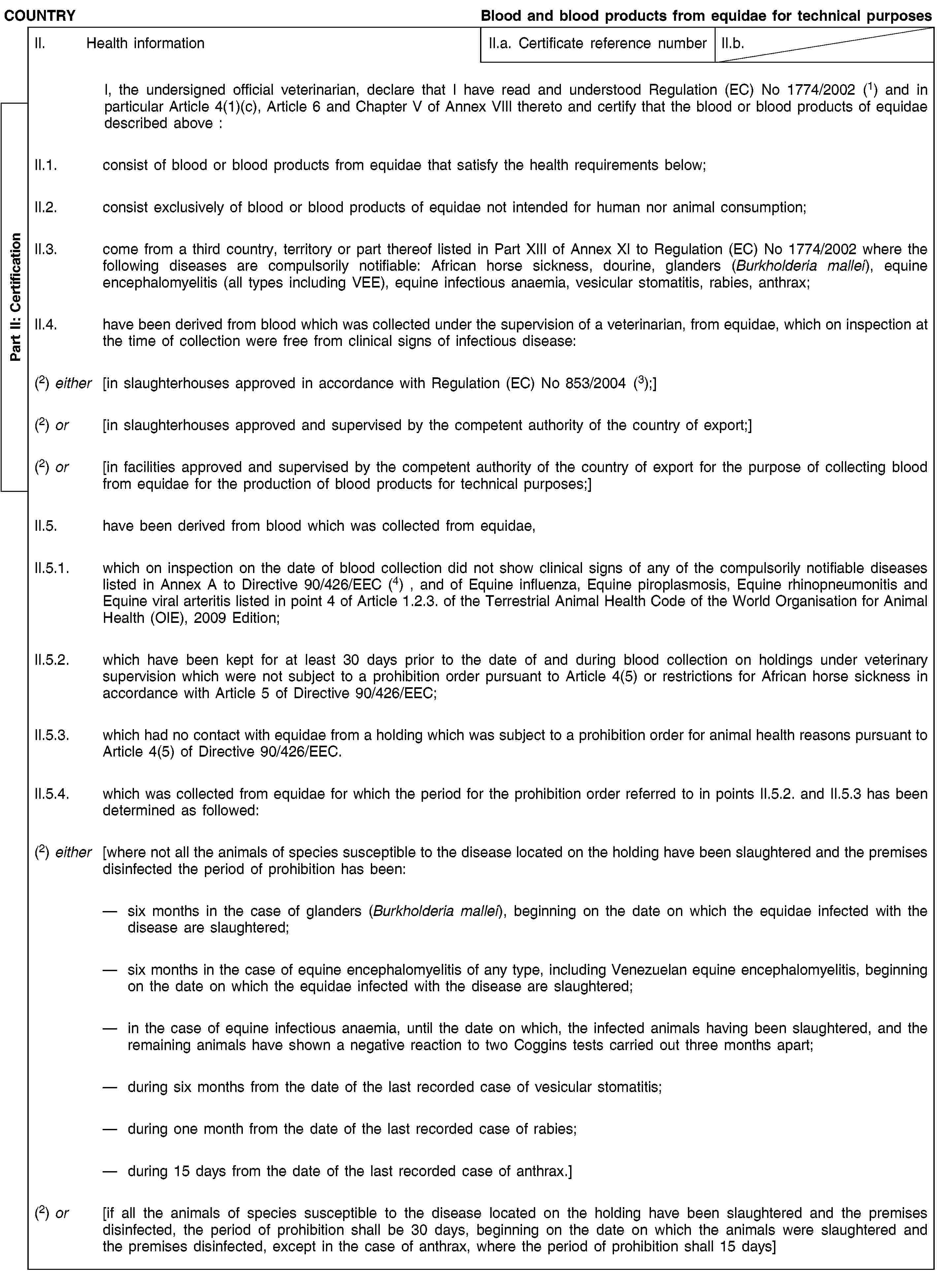 Part II: CertificationCOUNTRYBlood and blood products from equidae for technical purposesII. Health informationII.a. Certificate reference numberII.b.I, the undersigned official veterinarian, declare that I have read and understood Regulation (EC) No 1774/2002 (1) and in particular Article 4(1)(c), Article 6 and Chapter V of Annex VIII thereto and certify that the blood or blood products of equidae described above :II.1. consist of blood or blood products from equidae that satisfy the health requirements below;II.2. consist exclusively of blood or blood products of equidae not intended for human nor animal consumption;II.3. come from a third country, territory or part thereof listed in Part XIII of Annex XI to Regulation (EC) No 1774/2002 where the following diseases are compulsorily notifiable: African horse sickness, dourine, glanders (Burkholderia mallei), equine encephalomyelitis (all types including VEE), equine infectious anaemia, vesicular stomatitis, rabies, anthrax;II.4. have been derived from blood which was collected under the supervision of a veterinarian, from equidae, which on inspection at the time of collection were free from clinical signs of infectious disease:(2) either [in slaughterhouses approved in accordance with Regulation (EC) No 853/2004 (3);](2) or [in slaughterhouses approved and supervised by the competent authority of the country of export;](2) or [in facilities approved and supervised by the competent authority of the country of export for the purpose of collecting blood from equidae for the production of blood products for technical purposes;]II.5. have been derived from blood which was collected from equidae,II.5.1. which on inspection on the date of blood collection did not show clinical signs of any of the compulsorily notifiable diseases listed in Annex A to Directive 90/426/EEC (4) , and of Equine influenza, Equine piroplasmosis, Equine rhinopneumonitis and Equine viral arteritis listed in point 4 of Article 1.2.3. of the Terrestrial Animal Health Code of the World Organisation for Animal Health (OIE), 2009 Edition;II.5.2. which have been kept for at least 30 days prior to the date of and during blood collection on holdings under veterinary supervision which were not subject to a prohibition order pursuant to Article 4(5) or restrictions for African horse sickness in accordance with Article 5 of Directive 90/426/EEC;II.5.3. which had no contact with equidae from a holding which was subject to a prohibition order for animal health reasons pursuant to Article 4(5) of Directive 90/426/EEC.II.5.4. which was collected from equidae for which the period for the prohibition order referred to in points II.5.2. and II.5.3 has been determined as followed:(2) either [where not all the animals of species susceptible to the disease located on the holding have been slaughtered and the premises disinfected the period of prohibition has been:six months in the case of glanders (Burkholderia mallei), beginning on the date on which the equidae infected with the disease are slaughtered;six months in the case of equine encephalomyelitis of any type, including Venezuelan equine encephalomyelitis, beginning on the date on which the equidae infected with the disease are slaughtered;in the case of equine infectious anaemia, until the date on which, the infected animals having been slaughtered, and the remaining animals have shown a negative reaction to two Coggins tests carried out three months apart;during six months from the date of the last recorded case of vesicular stomatitis;during one month from the date of the last recorded case of rabies;during 15 days from the date of the last recorded case of anthrax.](2) or [if all the animals of species susceptible to the disease located on the holding have been slaughtered and the premises disinfected, the period of prohibition shall be 30 days, beginning on the date on which the animals were slaughtered and the premises disinfected, except in the case of anthrax, where the period of prohibition shall 15 days]