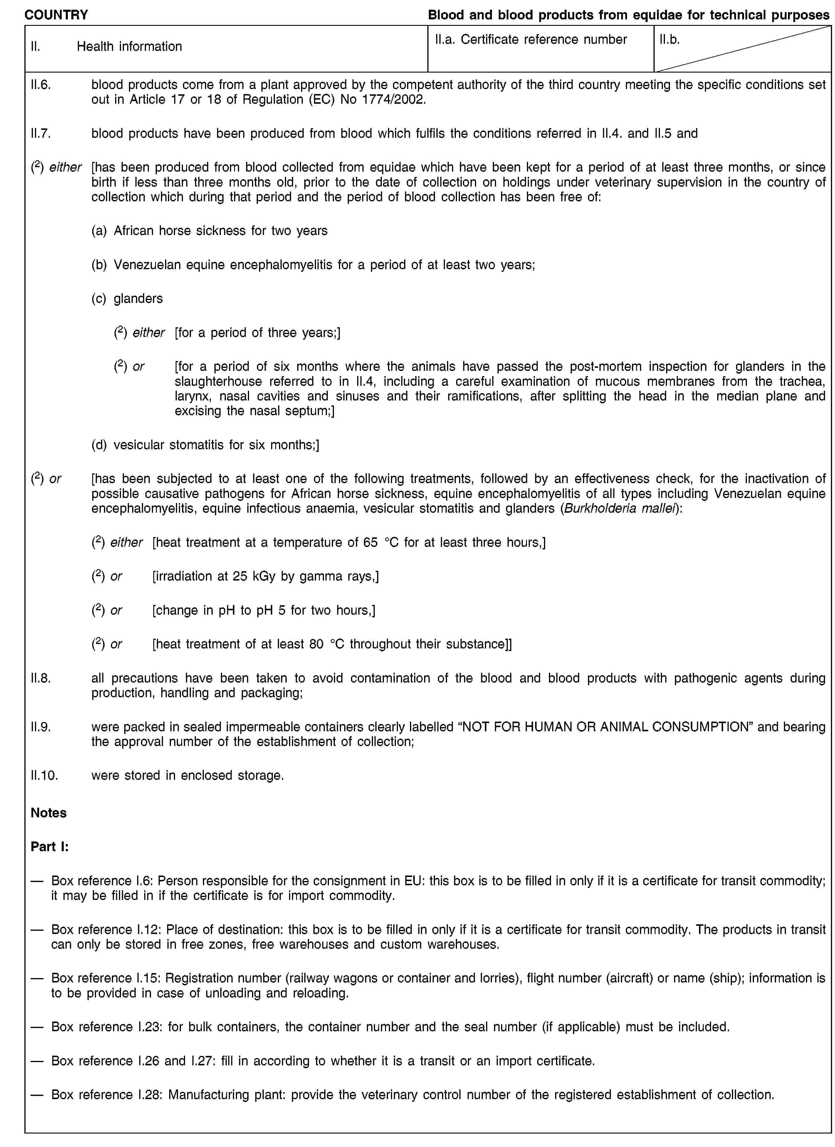 COUNTRYBlood and blood products from equidae for technical purposesII. Health informationII.a. Certificate reference numberII.b.II.6. blood products come from a plant approved by the competent authority of the third country meeting the specific conditions set out in Article 17 or 18 of Regulation (EC) No 1774/2002.II.7. blood products have been produced from blood which fulfils the conditions referred in II.4. and II.5 and(2) either [has been produced from blood collected from equidae which have been kept for a period of at least three months, or since birth if less than three months old, prior to the date of collection on holdings under veterinary supervision in the country of collection which during that period and the period of blood collection has been free of:(a) African horse sickness for two years(b) Venezuelan equine encephalomyelitis for a period of at least two years;(c) glanders(2) either [for a period of three years;](2) or [for a period of six months where the animals have passed the post-mortem inspection for glanders in the slaughterhouse referred to in II.4, including a careful examination of mucous membranes from the trachea, larynx, nasal cavities and sinuses and their ramifications, after splitting the head in the median plane and excising the nasal septum;](d) vesicular stomatitis for six months;](2) or [has been subjected to at least one of the following treatments, followed by an effectiveness check, for the inactivation of possible causative pathogens for African horse sickness, equine encephalomyelitis of all types including Venezuelan equine encephalomyelitis, equine infectious anaemia, vesicular stomatitis and glanders (Burkholderia mallei):(2) either [heat treatment at a temperature of 65 °C for at least three hours,](2) or [irradiation at 25 kGy by gamma rays,](2) or [change in pH to pH 5 for two hours,](2) or [heat treatment of at least 80 °C throughout their substance]]II.8. all precautions have been taken to avoid contamination of the blood and blood products with pathogenic agents during production, handling and packaging;II.9. were packed in sealed impermeable containers clearly labelled “NOT FOR HUMAN OR ANIMAL CONSUMPTION” and bearing the approval number of the establishment of collection;II.10. were stored in enclosed storage.NotesPart I:Box reference I.6: Person responsible for the consignment in EU: this box is to be filled in only if it is a certificate for transit commodity; it may be filled in if the certificate is for import commodity.Box reference I.12: Place of destination: this box is to be filled in only if it is a certificate for transit commodity. The products in transit can only be stored in free zones, free warehouses and custom warehouses.Box reference I.15: Registration number (railway wagons or container and lorries), flight number (aircraft) or name (ship); information is to be provided in case of unloading and reloading.Box reference I.23: for bulk containers, the container number and the seal number (if applicable) must be included.Box reference I.26 and I.27: fill in according to whether it is a transit or an import certificate.Box reference I.28: Manufacturing plant: provide the veterinary control number of the registered establishment of collection.