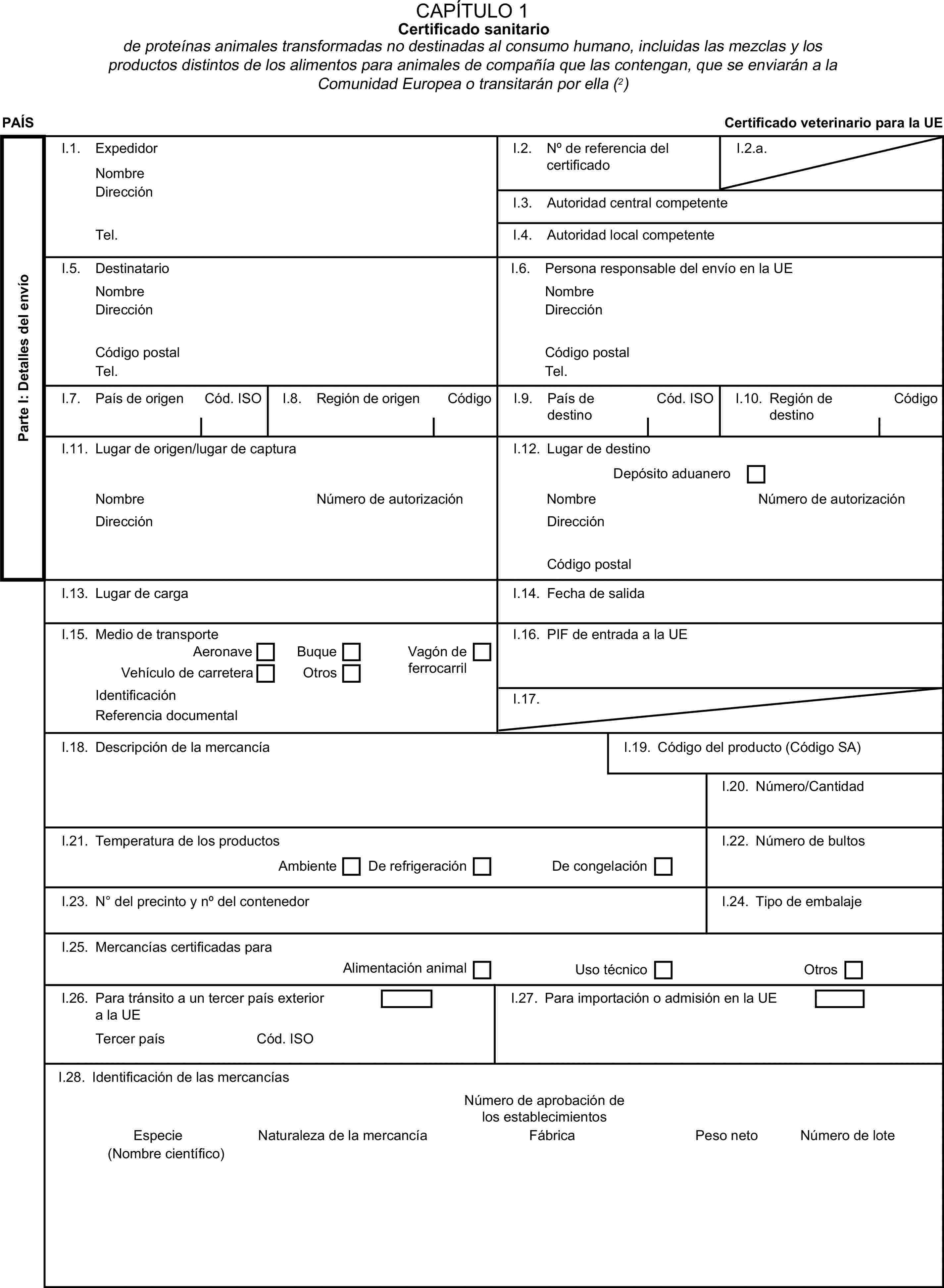 CAPÍTULO 1Certificado sanitariode proteínas animales transformadas no destinadas al consumo humano, incluidas las mezclas y los productos distintos de los alimentos para animales de compañía que las contengan, que se enviarán a la Comunidad Europea o transitarán por ella (2)PAÍSCertificado veterinario para la UEParte I: Detalles del envíoI.1. ExpedidorNombreI.2. No de referencia del certificadoI.2.a.DirecciónI.3. Autoridad central competenteTel.I.4. Autoridad local competenteI.5. DestinatarioI.6. Persona responsable del envío en la UENombreNombreDirecciónDirecciónCódigo postalCódigo postalTel.Tel.I.7. País de origenCód. ISOI.8. Región de origenCódigoI.9. País de destinoCód. ISOI.10. Región de destinoCódigoI.11. Lugar de origen/lugar de capturaI.12. Lugar de destinoDepósito aduaneroNombreNúmero de autorizaciónNombreNúmero de autorizaciónDirecciónDirecciónCódigo postalI.13. Lugar de cargaI.14. Fecha de salidaI.15. Medio de transporteI.16. PIF de entrada a la UEAeronaveBuqueVehículo de carreteraOtrosVagón de ferrocarrilIdentificaciónI.17.Referencia documentalI.18. Descripción de la mercancíaI.19. Código del producto (Código SA)I.20. Número/CantidadI.21. Temperatura de los productosI.22. Número de bultosAmbienteDe refrigeraciónDe congelaciónI.23. No del precinto y no del contenedorI.24. Tipo de embalajeI.25. Mercancías certificadas paraAlimentación animalUso técnicoOtrosI.26. Para tránsito a un tercer país exterior a la UEI.27. Para importación o admisión en la UETercer paísCód. ISOI.28. Identificación de las mercancíasNúmero de aprobación de los establecimientosEspecieNaturaleza de la mercancíaFábricaPeso netoNúmero de lote(Nombre científico)