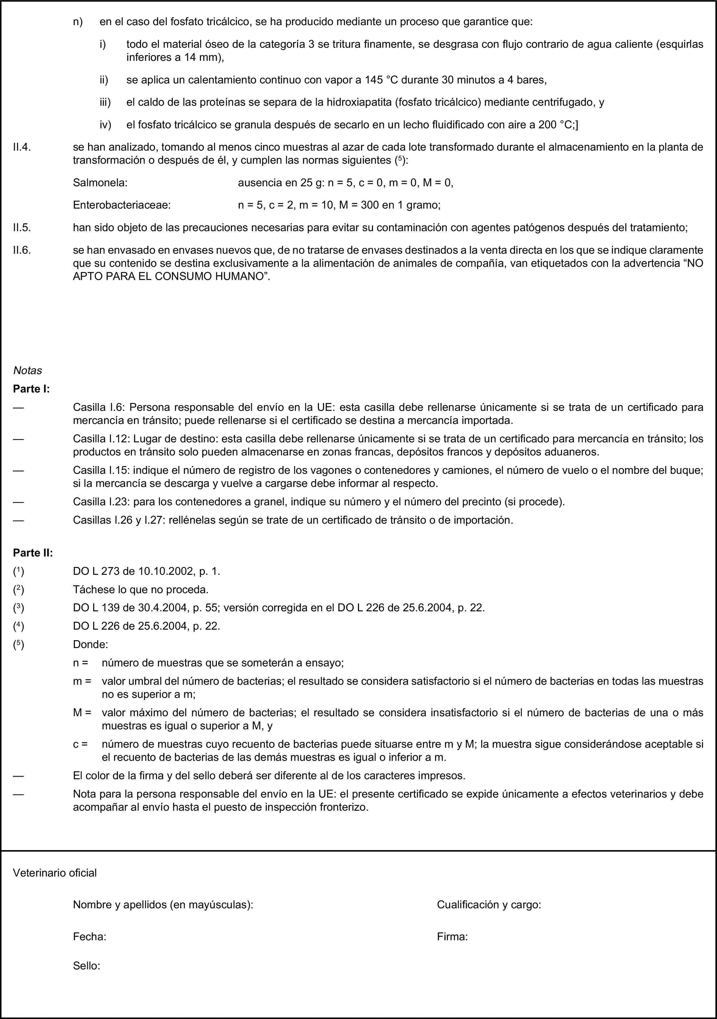 n) en el caso del fosfato tricálcico, se ha producido mediante un proceso que garantice que:i) todo el material óseo de la categoría 3 se tritura finamente, se desgrasa con flujo contrario de agua caliente (esquirlas inferiores a 14 mm),ii) se aplica un calentamiento continuo con vapor a 145 °C durante 30 minutos a 4 bares,iii) el caldo de las proteínas se separa de la hidroxiapatita (fosfato tricálcico) mediante centrifugado, yiv) el fosfato tricálcico se granula después de secarlo en un lecho fluidificado con aire a 200 °C;]II.4. se han analizado, tomando al menos cinco muestras al azar de cada lote transformado durante el almacenamiento en la planta de transformación o después de él, y cumplen las normas siguientes (5):Salmonela: ausencia en 25 g: n = 5, c = 0, m = 0, M = 0,Enterobacteriaceae: n = 5, c = 2, m = 10, M = 300 en 1 gramo;II.5. han sido objeto de las precauciones necesarias para evitar su contaminación con agentes patógenos después del tratamiento;II.6. se han envasado en envases nuevos que, de no tratarse de envases destinados a la venta directa en los que se indique claramente que su contenido se destina exclusivamente a la alimentación de animales de compañía, van etiquetados con la advertencia “NO APTO PARA EL CONSUMO HUMANO”.NotasParte I:— Casilla I.6: Persona responsable del envío en la UE: esta casilla debe rellenarse únicamente si se trata de un certificado para mercancía en tránsito; puede rellenarse si el certificado se destina a mercancía importada.— Casilla I.12: Lugar de destino: esta casilla debe rellenarse únicamente si se trata de un certificado para mercancía en tránsito; los productos en tránsito solo pueden almacenarse en zonas francas, depósitos francos y depósitos aduaneros.— Casilla I.15: indique el número de registro de los vagones o contenedores y camiones, el número de vuelo o el nombre del buque; si la mercancía se descarga y vuelve a cargarse debe informar al respecto.— Casilla I.23: para los contenedores a granel, indique su número y el número del precinto (si procede).— Casillas I.26 y I.27: rellénelas según se trate de un certificado de tránsito o de importación.Parte II:(1) DO L 273 de 10.10.2002, p. 1.(2) Táchese lo que no proceda.(3) DO L 139 de 30.4.2004, p. 55; versión corregida en el DO L 226 de 25.6.2004, p. 22.(4) DO L 226 de 25.6.2004, p. 22.(5) Donde:n = número de muestras que se someterán a ensayo;m = valor umbral del número de bacterias; el resultado se considera satisfactorio si el número de bacterias en todas las muestras no es superior a m;M = valor máximo del número de bacterias; el resultado se considera insatisfactorio si el número de bacterias de una o más muestras es igual o superior a M, yc = número de muestras cuyo recuento de bacterias puede situarse entre m y M; la muestra sigue considerándose aceptable si el recuento de bacterias de las demás muestras es igual o inferior a m.— El color de la firma y del sello deberá ser diferente al de los caracteres impresos.— Nota para la persona responsable del envío en la UE: el presente certificado se expide únicamente a efectos veterinarios y debe acompañar al envío hasta el puesto de inspección fronterizo.Veterinario oficialNombre y apellidos (en mayúsculas):Cualificación y cargo:Fecha:Firma:Sello: