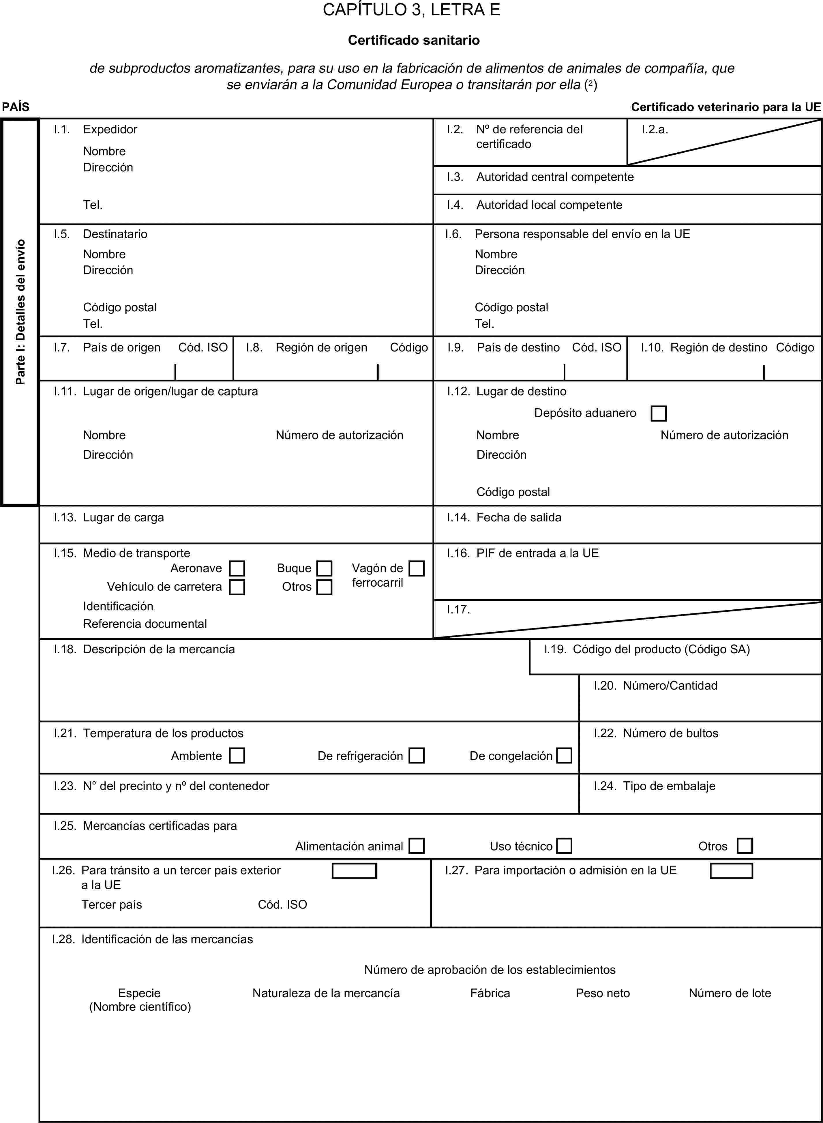 CAPÍTULO 3, LETRA ECertificado sanitariode subproductos aromatizantes, para su uso en la fabricación de alimentos de animales de compañía, que se enviarán a la Comunidad Europea o transitarán por ella (2)PAÍSCertificado veterinario para la UEParte I: Detalles del envíoI.1. ExpedidorNombreI.2. N° de referencia del certificadoI.2.a.DirecciónI.3. Autoridad central competenteTel.I.4. Autoridad local competenteI.5. DestinatarioI.6. Persona responsable del envío en la UENombreNombreDirecciónDirecciónCódigo postalCódigo postalTel.Tel.Cód. ISOI.7. País de origenCódigoI.8. Región de origenI.9. País de destinoCód. ISOI.10. Región de destinoCódigoI.11. Lugar de origen/lugar de capturaI.12. Lugar de destinoDepósito aduaneroNombreNúmero de autorizaciónNombreNúmero de autorizaciónDirecciónDirecciónCódigo postalI.13. Lugar de cargaI.14. Fecha de salidaI.15. Medio de transporteI.16. PIF de entrada a la UEAeronaveBuqueVehículo de carreteraOtrosVagón de ferrocarrilIdentificaciónI.17.Referencia documentalI.18. Descripción de la mercancíaI.19. Código del producto (Código SA)I.20. Número/CantidadI.21. Temperatura de los productosAmbienteDe refrigeraciónDe congelaciónI.22. Número de bultosI.23. N° del precinto y n° del contenedorI.24. Tipo de embalajeI.25. Mercancías certificadas paraAlimentación animalUso técnicoOtrosI.26. Para tránsito a un tercer país exterior a la UEI.27. Para importación o admisión en la UETercer paísCód. ISOI.28. Identificación de las mercancíasNúmero de aprobación de los establecimientosEspecieNaturaleza de la mercancíaFábricaPeso netoNúmero de lote(Nombre científico)