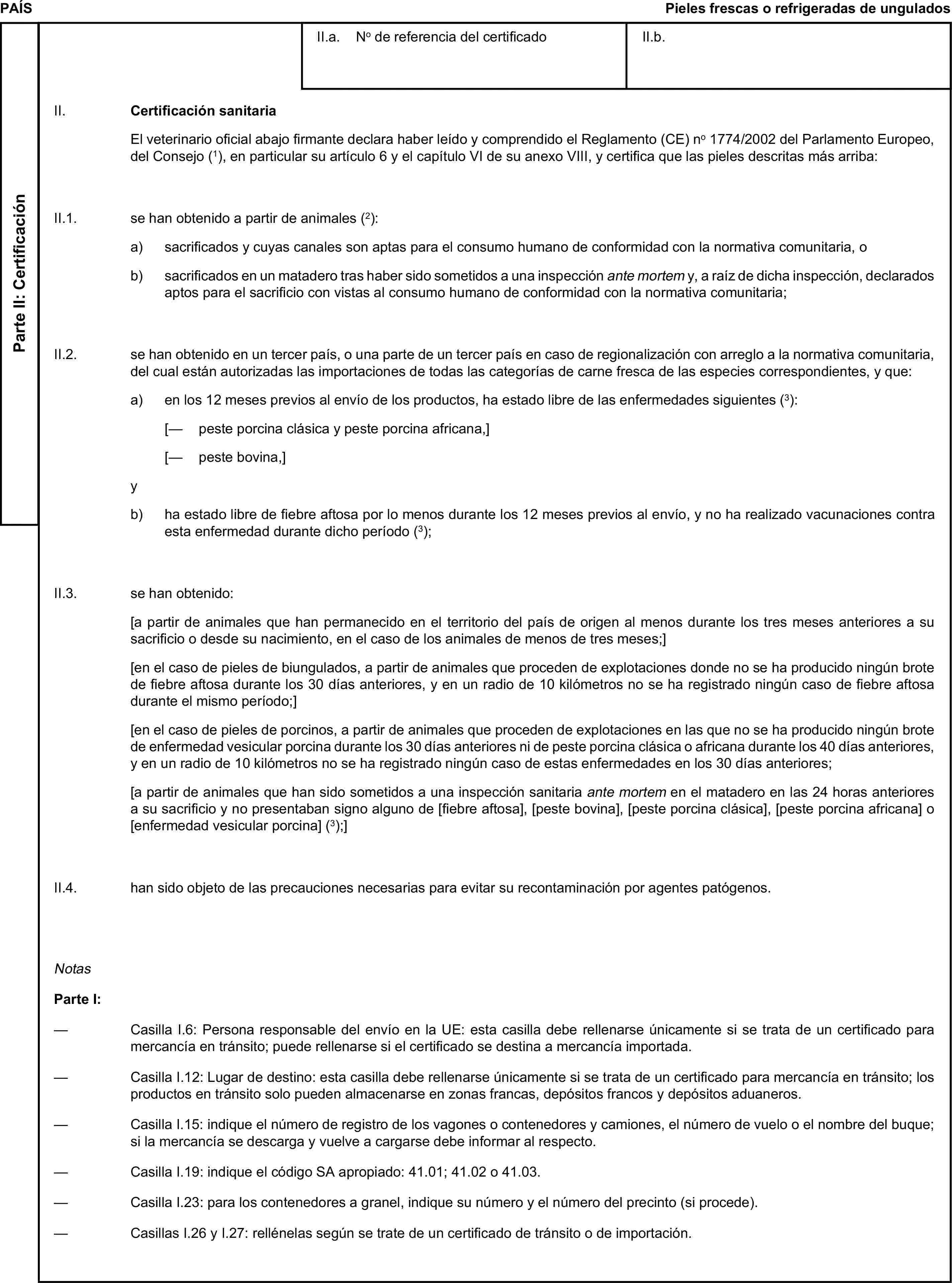 PAÍSPieles frescas o refrigeradas de unguladosParte II: CertificaciónII.a. No de referencia del certificadoII.b.II. Certificación sanitariaEl veterinario oficial abajo firmante declara haber leído y comprendido el Reglamento (CE) no 1774/2002 del Parlamento Europeo, del Consejo (1), en particular su artículo 6 y el capítulo VI de su anexo VIII, y certifica que las pieles descritas más arriba:II.1. se han obtenido a partir de animales (2):a) sacrificados y cuyas canales son aptas para el consumo humano de conformidad con la normativa comunitaria, ob) sacrificados en un matadero tras haber sido sometidos a una inspección ante mortem y, a raíz de dicha inspección, declarados aptos para el sacrificio con vistas al consumo humano de conformidad con la normativa comunitaria;II.2. se han obtenido en un tercer país, o una parte de un tercer país en caso de regionalización con arreglo a la normativa comunitaria, del cual están autorizadas las importaciones de todas las categorías de carne fresca de las especies correspondientes, y que:a) en los 12 meses previos al envío de los productos, ha estado libre de las enfermedades siguientes (3):[— peste porcina clásica y peste porcina africana,][— peste bovina,]yb) ha estado libre de fiebre aftosa por lo menos durante los 12 meses previos al envío, y no ha realizado vacunaciones contra esta enfermedad durante dicho período (3);II.3. se han obtenido:[a partir de animales que han permanecido en el territorio del país de origen al menos durante los tres meses anteriores a su sacrificio o desde su nacimiento, en el caso de los animales de menos de tres meses;][en el caso de pieles de biungulados, a partir de animales que proceden de explotaciones donde no se ha producido ningún brote de fiebre aftosa durante los 30 días anteriores, y en un radio de 10 kilómetros no se ha registrado ningún caso de fiebre aftosa durante el mismo período;][en el caso de pieles de porcinos, a partir de animales que proceden de explotaciones en las que no se ha producido ningún brote de enfermedad vesicular porcina durante los 30 días anteriores ni de peste porcina clásica o africana durante los 40 días anteriores, y en un radio de 10 kilómetros no se ha registrado ningún caso de estas enfermedades en los 30 días anteriores;[a partir de animales que han sido sometidos a una inspección sanitaria ante mortem en el matadero en las 24 horas anteriores a su sacrificio y no presentaban signo alguno de [fiebre aftosa], [peste bovina], [peste porcina clásica], [peste porcina africana] o [enfermedad vesicular porcina] (3);]II.4. han sido objeto de las precauciones necesarias para evitar su recontaminación por agentes patógenos.NotasParte I:— Casilla I.6: Persona responsable del envío en la UE: esta casilla debe rellenarse únicamente si se trata de un certificado para mercancía en tránsito; puede rellenarse si el certificado se destina a mercancía importada.— Casilla I.12: Lugar de destino: esta casilla debe rellenarse únicamente si se trata de un certificado para mercancía en tránsito; los productos en tránsito solo pueden almacenarse en zonas francas, depósitos francos y depósitos aduaneros.— Casilla I.15: indique el número de registro de los vagones o contenedores y camiones, el número de vuelo o el nombre del buque; si la mercancía se descarga y vuelve a cargarse debe informar al respecto.— Casilla I.19: indique el código SA apropiado: 41.01; 41.02 o 41.03.— Casilla I.23: para los contenedores a granel, indique su número y el número del precinto (si procede).— Casillas I.26 y I.27: rellénelas según se trate de un certificado de tránsito o de importación.