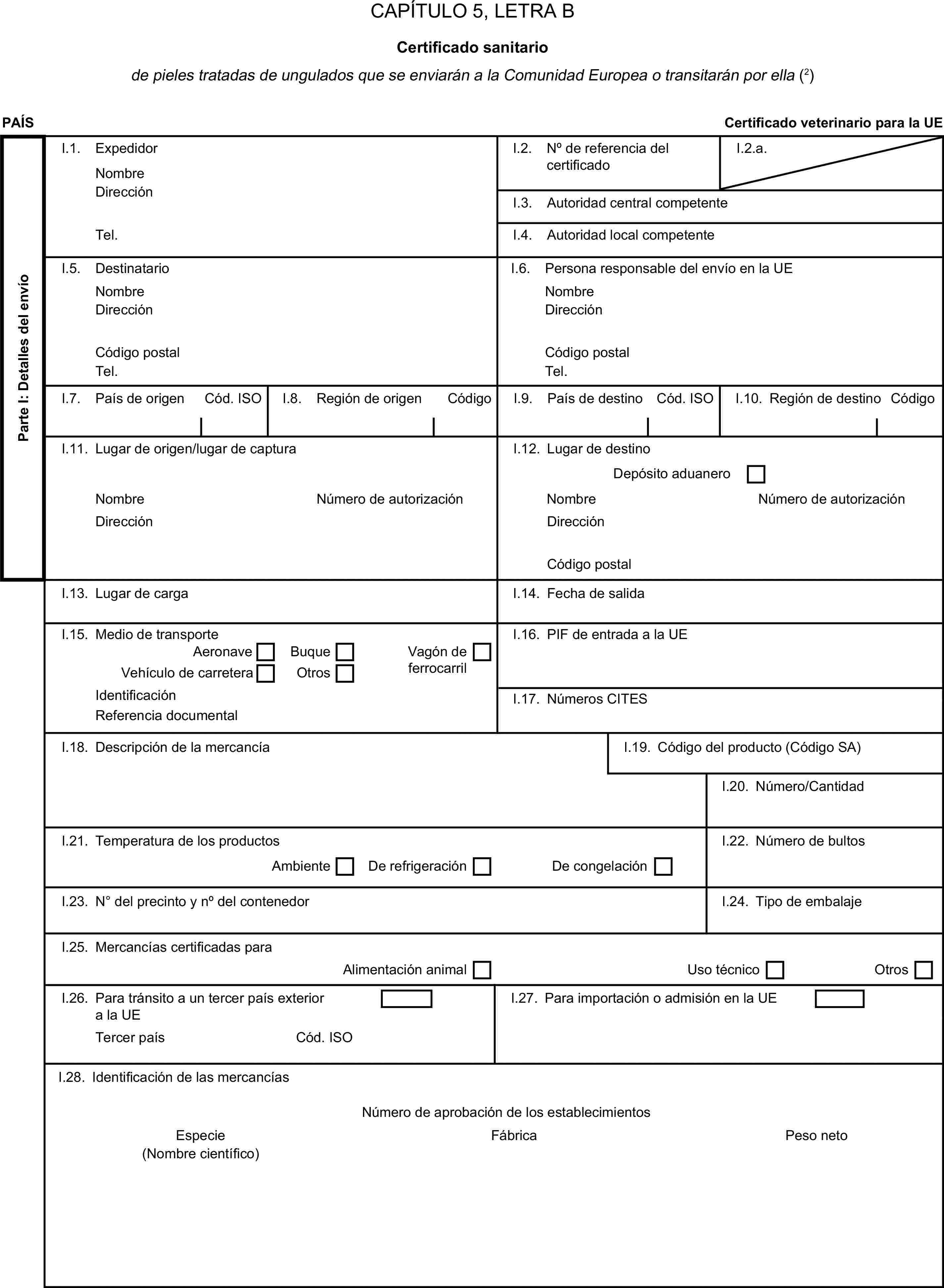 CAPÍTULO 5, LETRA BCertificado sanitariode pieles tratadas de ungulados que se enviarán a la Comunidad Europea o transitarán por ella (2)PAÍSCertificado veterinario para la UEParte I: Detalles del envíoI.1. ExpedidorNombreI.2. N° de referencia del certificadoI.2.a.DirecciónI.3. Autoridad central competenteTel.I.4. Autoridad local competenteI.5. DestinatarioI.6. Persona responsable del envío en la UENombreNombreDirecciónDirecciónCódigo postalCódigo postalTel.Tel.I.7. País de origenCód. ISOI.8. Región de origenCódigoI.9. País de destinoCód. ISOI.10. Región de destinoCódigoI.11. Lugar de origen/lugar de capturaI.12. Lugar de destinoDepósito aduaneroNombreNúmero de autorizaciónNombreNúmero de autorizaciónDirecciónDirecciónCódigo postalI.13. Lugar de cargaI.14. Fecha de salidaI.15. Medio de transporteI.16. PIF de entrada a la UEAeronaveBuqueVagón de ferrocarrilVehículo de carreteraOtrosIdentificaciónI.17. Números CITESReferencia documentalI.18. Descripción de la mercancíaI.19. Código del producto (Código SA)I.20. Número/CantidadI.21. Temperatura de los productosI.22. Número de bultosAmbienteDe refrigeraciónDe congelaciónI.23. N° del precinto y n° del contenedorI.24. Tipo de embalajeI.25. Mercancías certificadas paraAlimentación animalUso técnicoOtrosI.26. Para tránsito a un tercer país exterior a la UEI.27. Para importación o admisión en la UETercer paísCód. ISOI.28. Identificación de las mercancíasNúmero de aprobación de los establecimientosEspecieFábricaPeso neto(Nombre científico)