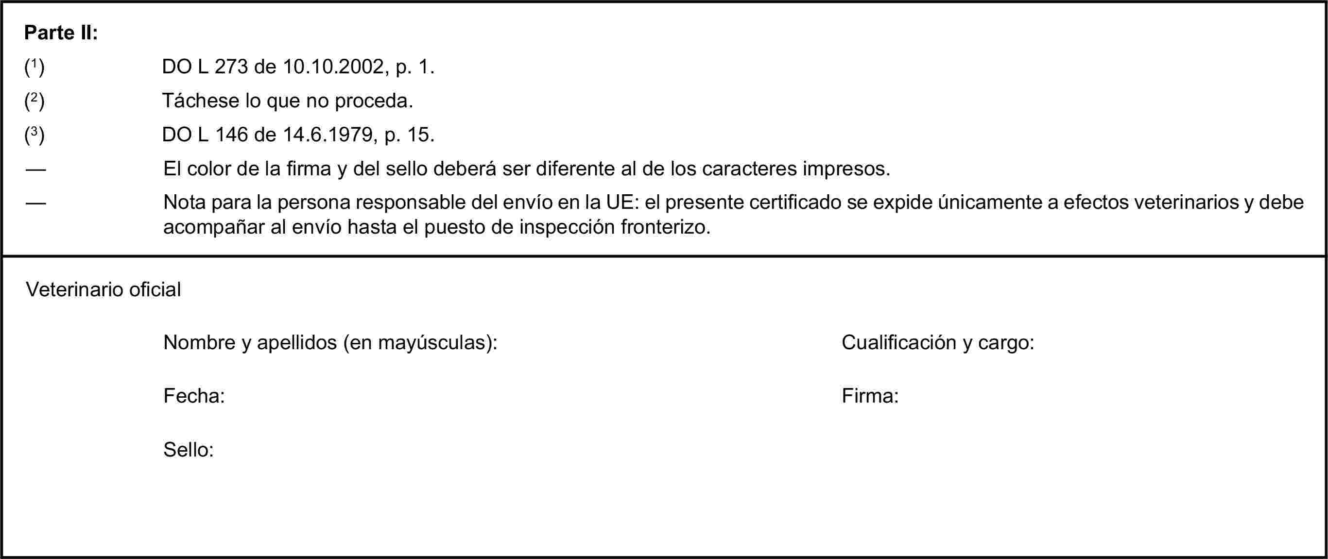 Parte II:(1) DO L 273 de 10.10.2002, p. 1.(2) Táchese lo que no proceda.(3) DO L 146 de 14.6.1979, p. 15.— El color de la firma y del sello deberá ser diferente al de los caracteres impresos.— Nota para la persona responsable del envío en la UE: el presente certificado se expide únicamente a efectos veterinarios y debe acompañar al envío hasta el puesto de inspección fronterizo.Veterinario oficialNombre y apellidos (en mayúsculas):Cualificación y cargo:Fecha:Firma:Sello: