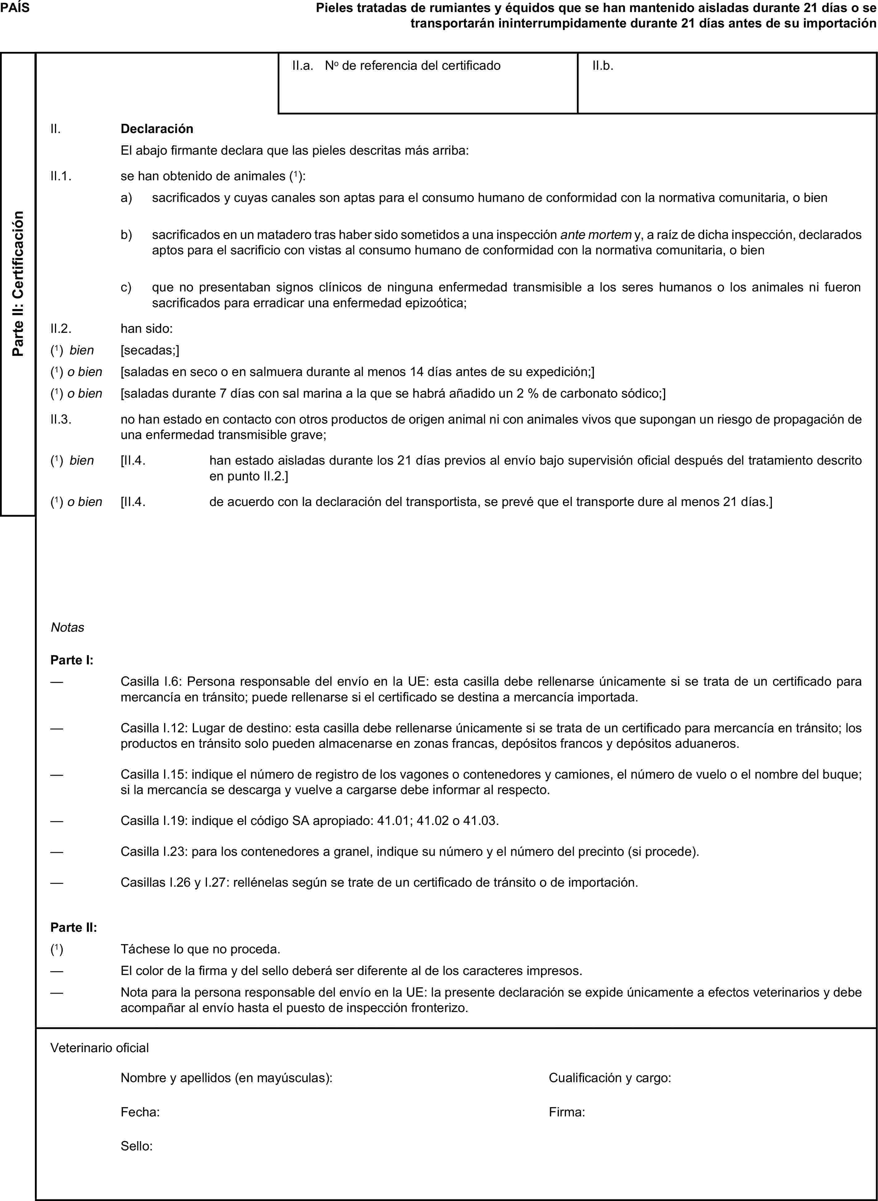 PAÍSPieles tratadas de rumiantes y équidos que se han mantenido aisladas durante 21 días o se transportarán ininterrumpidamente durante 21 días antes de su importaciónParte II: CertificaciónII.a. No de referencia del certificadoII.b.II. DeclaraciónEl abajo firmante declara que las pieles descritas más arriba:II.1. se han obtenido de animales (1):a) sacrificados y cuyas canales son aptas para el consumo humano de conformidad con la normativa comunitaria, o bienb) sacrificados en un matadero tras haber sido sometidos a una inspección ante mortem y, a raíz de dicha inspección, declarados aptos para el sacrificio con vistas al consumo humano de conformidad con la normativa comunitaria, o bienc) que no presentaban signos clínicos de ninguna enfermedad transmisible a los seres humanos o los animales ni fueron sacrificados para erradicar una enfermedad epizoótica;II.2. han sido:(1) bien [secadas;](1) o bien [saladas en seco o en salmuera durante al menos 14 días antes de su expedición;](1) o bien [saladas durante 7 días con sal marina a la que se habrá añadido un 2 % de carbonato sódico;]II.3. no han estado en contacto con otros productos de origen animal ni con animales vivos que supongan un riesgo de propagación de una enfermedad transmisible grave;(1) bien [II.4. han estado aisladas durante los 21 días previos al envío bajo supervisión oficial después del tratamiento descrito en punto II.2.](1) o bien [II.4. de acuerdo con la declaración del transportista, se prevé que el transporte dure al menos 21 días.]NotasParte I:— Casilla I.6: Persona responsable del envío en la UE: esta casilla debe rellenarse únicamente si se trata de un certificado para mercancía en tránsito; puede rellenarse si el certificado se destina a mercancía importada.— Casilla I.12: Lugar de destino: esta casilla debe rellenarse únicamente si se trata de un certificado para mercancía en tránsito; los productos en tránsito solo pueden almacenarse en zonas francas, depósitos francos y depósitos aduaneros.— Casilla I.15: indique el número de registro de los vagones o contenedores y camiones, el número de vuelo o el nombre del buque; si la mercancía se descarga y vuelve a cargarse debe informar al respecto.— Casilla I.19: indique el código SA apropiado: 41.01; 41.02 o 41.03.— Casilla I.23: para los contenedores a granel, indique su número y el número del precinto (si procede).— Casillas I.26 y I.27: rellénelas según se trate de un certificado de tránsito o de importación.Parte II:(1) Táchese lo que no proceda.— El color de la firma y del sello deberá ser diferente al de los caracteres impresos.— Nota para la persona responsable del envío en la UE: la presente declaración se expide únicamente a efectos veterinarios y debe acompañar al envío hasta el puesto de inspección fronterizo.Veterinario oficialNombre y apellidos (en mayúsculas):Cualificación y cargo:Fecha:Firma:Sello: