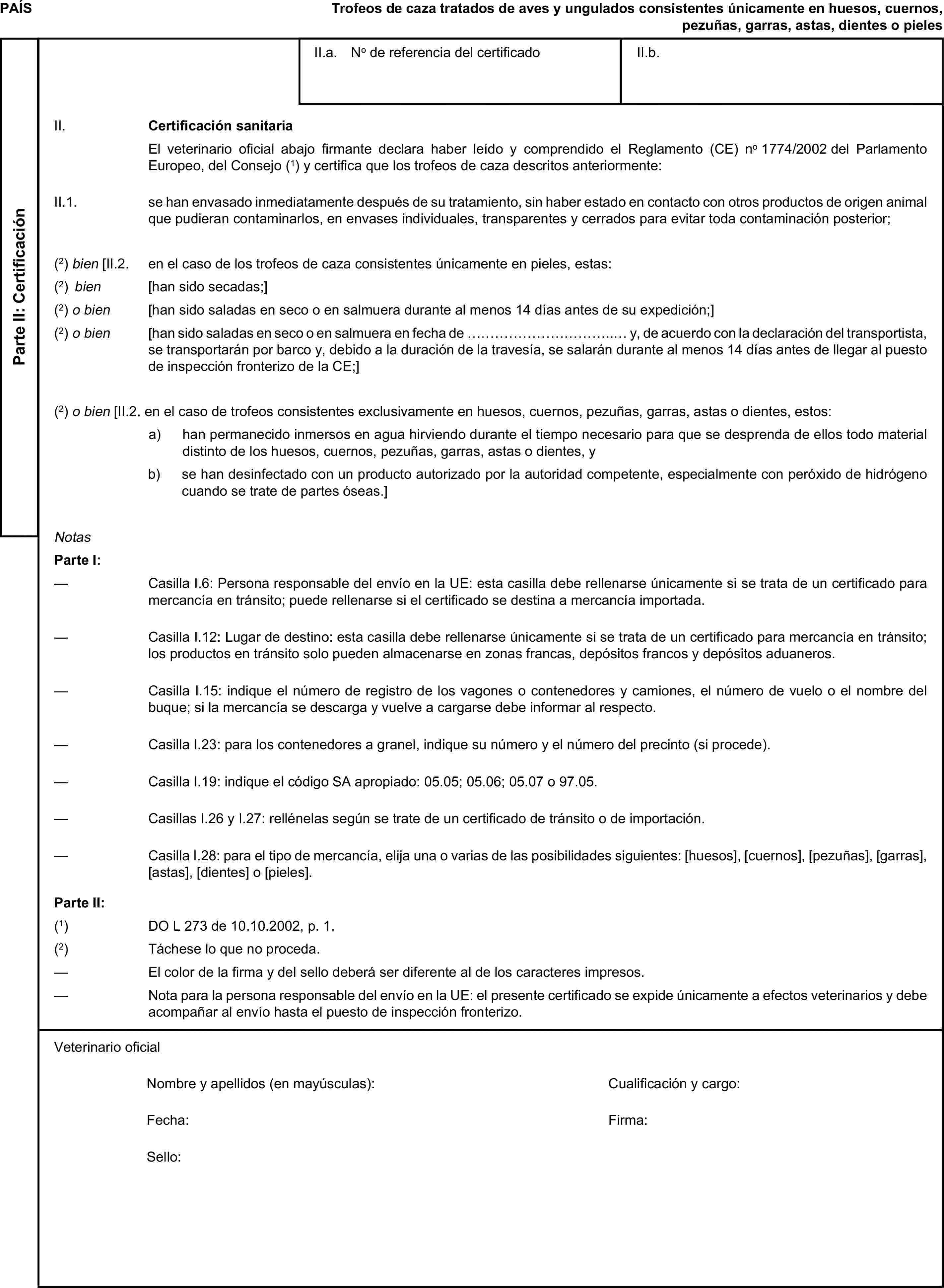 PAÍSTrofeos de caza tratados de aves y ungulados consistentes únicamente en huesos, cuernos, pezuñas, garras, astas, dientes o pielesParte II: CertificaciónII.a. No de referencia del certificadoII.b.II. Certificación sanitariaEl veterinario oficial abajo firmante declara haber leído y comprendido el Reglamento (CE) no 1774/2002 del Parlamento Europeo, del Consejo (1) y certifica que los trofeos de caza descritos anteriormente:II.1. se han envasado inmediatamente después de su tratamiento, sin haber estado en contacto con otros productos de origen animal que pudieran contaminarlos, en envases individuales, transparentes y cerrados para evitar toda contaminación posterior;(2) bien [II.2. en el caso de los trofeos de caza consistentes únicamente en pieles, estas:(2) bien [han sido secadas;](2) o bien [han sido saladas en seco o en salmuera durante al menos 14 días antes de su expedición;](2) o bien [han sido saladas en seco o en salmuera en fecha de …………………………..… y, de acuerdo con la declaración del transportista, se transportarán por barco y, debido a la duración de la travesía, se salarán durante al menos 14 días antes de llegar al puesto de inspección fronterizo de la CE;](2) o bien [II.2. en el caso de trofeos consistentes exclusivamente en huesos, cuernos, pezuñas, garras, astas o dientes, estos:a) han permanecido inmersos en agua hirviendo durante el tiempo necesario para que se desprenda de ellos todo material distinto de los huesos, cuernos, pezuñas, garras, astas o dientes, yb) se han desinfectado con un producto autorizado por la autoridad competente, especialmente con peróxido de hidrógeno cuando se trate de partes óseas.]NotasParte I:— Casilla I.6: Persona responsable del envío en la UE: esta casilla debe rellenarse únicamente si se trata de un certificado para mercancía en tránsito; puede rellenarse si el certificado se destina a mercancía importada.— Casilla I.12: Lugar de destino: esta casilla debe rellenarse únicamente si se trata de un certificado para mercancía en tránsito; los productos en tránsito solo pueden almacenarse en zonas francas, depósitos francos y depósitos aduaneros.— Casilla I.15: indique el número de registro de los vagones o contenedores y camiones, el número de vuelo o el nombre del buque; si la mercancía se descarga y vuelve a cargarse debe informar al respecto.— Casilla I.23: para los contenedores a granel, indique su número y el número del precinto (si procede).— Casilla I.19: indique el código SA apropiado: 05.05; 05.06; 05.07 o 97.05.— Casillas I.26 y I.27: rellénelas según se trate de un certificado de tránsito o de importación.— Casilla I.28: para el tipo de mercancía, elija una o varias de las posibilidades siguientes: [huesos], [cuernos], [pezuñas], [garras], [astas], [dientes] o [pieles].Parte II:(1) DO L 273 de 10.10.2002, p. 1.(2) Táchese lo que no proceda.— El color de la firma y del sello deberá ser diferente al de los caracteres impresos.— Nota para la persona responsable del envío en la UE: el presente certificado se expide únicamente a efectos veterinarios y debe acompañar al envío hasta el puesto de inspección fronterizo.Veterinario oficialNombre y apellidos (en mayúsculas):Cualificación y cargo:Fecha:Firma:Sello: