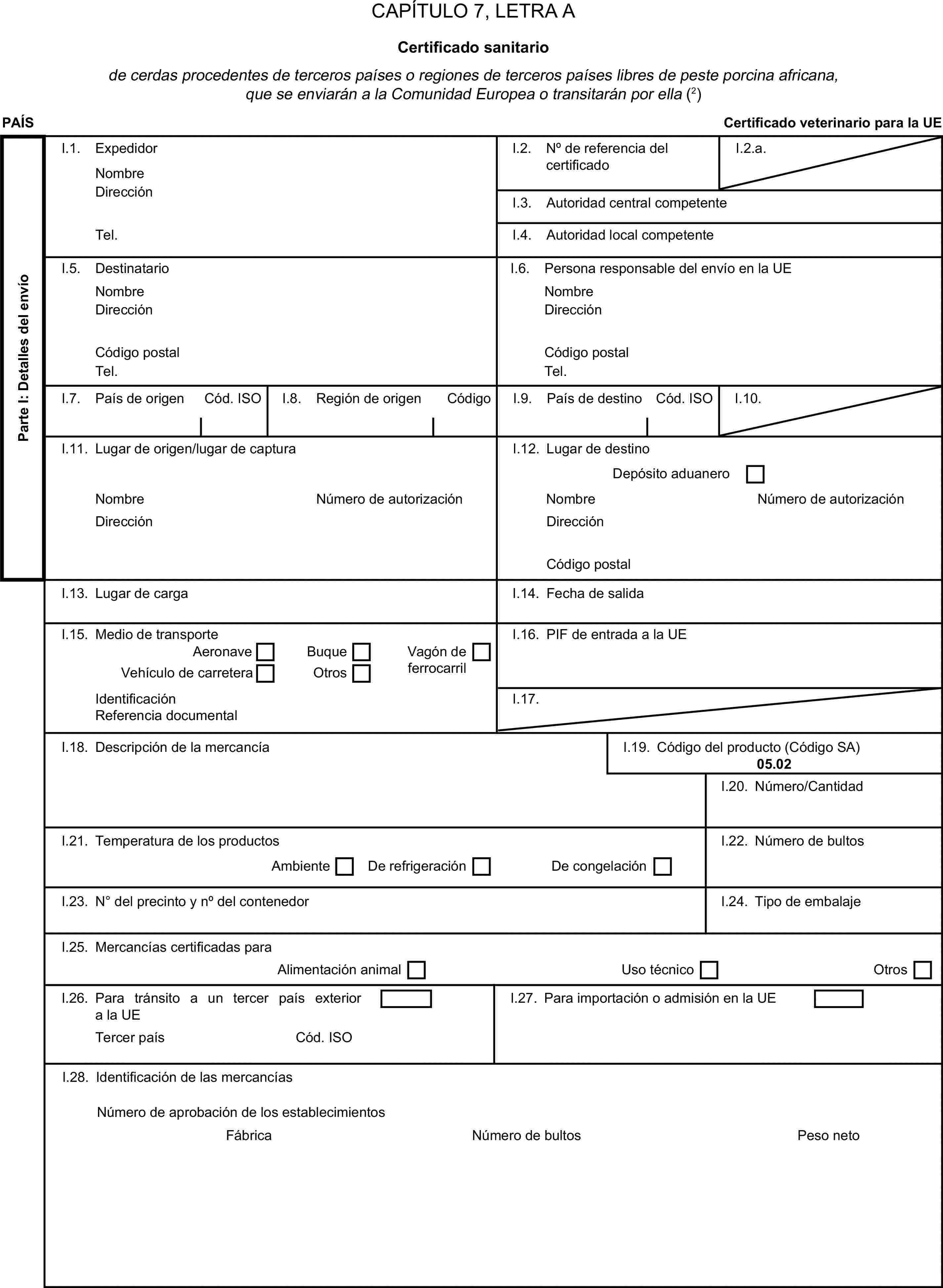 CAPÍTULO 7, LETRA ACertificado sanitariode cerdas procedentes de terceros países o regiones de terceros países libres de peste porcina africana, que se enviarán a la Comunidad Europea o transitarán por ella (2)PAÍSCertificado veterinario para la UEParte I: Detalles del envíoI.1. ExpedidorNombreI.2. N° de referencia del certificadoI.2.a.DirecciónI.3. Autoridad central competenteTel.I.4. Autoridad local competenteI.5. DestinatarioI.6. Persona responsable del envío en la UENombreNombreDirecciónDirecciónCódigo postalCódigo postalTel.Tel.I.7. País de origenCód. ISOI.8. Región de origenCódigoI.9. País de destinoCód. ISOI.10.I.11. Lugar de origen/lugar de capturaI.12. Lugar de destinoDepósito aduaneroNombreNúmero de autorizaciónNombreNúmero de autorizaciónDirecciónDirecciónCódigo postalI.13. Lugar de cargaI.14. Fecha de salidaI.15. Medio de transporteI.16. PIF de entrada a la UEAeronaveBuqueVehículo de carreteraOtrosVagón de ferrocarrilIdentificaciónI.17.Referencia documentalI.18. Descripción de la mercancíaI.19. Código del producto (Código SA)05.02I.20. Número/CantidadI.21. Temperatura de los productosI.22. Número de bultosAmbienteDe refrigeraciónDe congelaciónI.23. N° del precinto y n° del contenedorI.24. Tipo de embalajeI.25. Mercancías certificadas paraAlimentación animalUso técnicoOtrosI.26. Para tránsito a un tercer país exterior a la UEI.27. Para importación o admisión en la UETercer paísCód. ISOI.28. Identificación de las mercancíasNúmero de bultosNúmero de aprobación de los establecimientosFábricaPeso neto