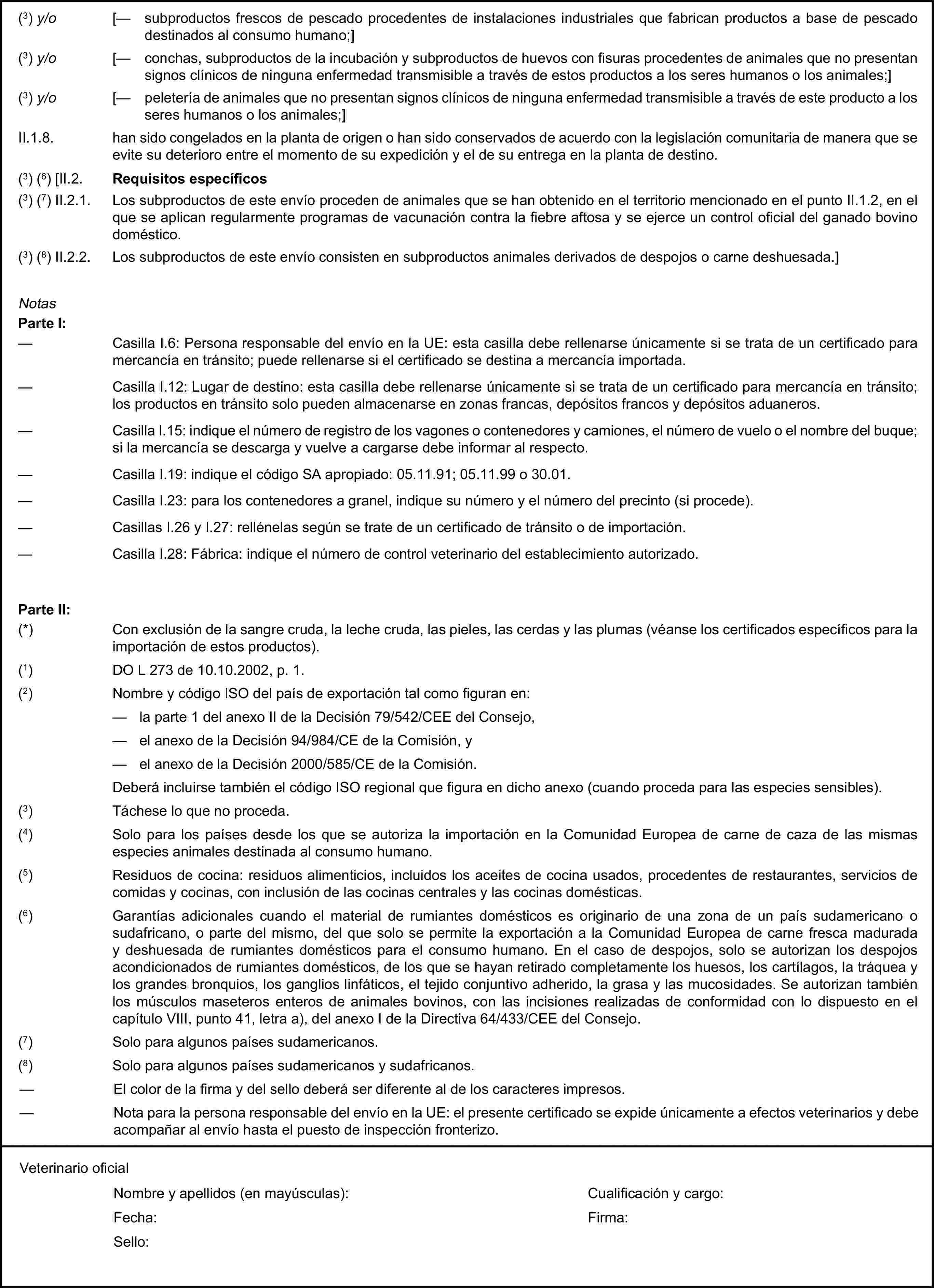 (3) y/o [— subproductos frescos de pescado procedentes de instalaciones industriales que fabrican productos a base de pescado destinados al consumo humano;](3) y/o [— conchas, subproductos de la incubación y subproductos de huevos con fisuras procedentes de animales que no presentan signos clínicos de ninguna enfermedad transmisible a través de estos productos a los seres humanos o los animales;](3) y/o [— peletería de animales que no presentan signos clínicos de ninguna enfermedad transmisible a través de este producto a los seres humanos o los animales;]II.1.8. han sido congelados en la planta de origen o han sido conservados de acuerdo con la legislación comunitaria de manera que se evite su deterioro entre el momento de su expedición y el de su entrega en la planta de destino.(3) (6) [II.2. Requisitos específicos(3) (7) II.2.1. Los subproductos de este envío proceden de animales que se han obtenido en el territorio mencionado en el punto II.1.2, en el que se aplican regularmente programas de vacunación contra la fiebre aftosa y se ejerce un control oficial del ganado bovino doméstico.(3) (8) II.2.2. Los subproductos de este envío consisten en subproductos animales derivados de despojos o carne deshuesada.]NotasParte I:— Casilla I.6: Persona responsable del envío en la UE: esta casilla debe rellenarse únicamente si se trata de un certificado para mercancía en tránsito; puede rellenarse si el certificado se destina a mercancía importada.— Casilla I.12: Lugar de destino: esta casilla debe rellenarse únicamente si se trata de un certificado para mercancía en tránsito; los productos en tránsito solo pueden almacenarse en zonas francas, depósitos francos y depósitos aduaneros.— Casilla I.15: indique el número de registro de los vagones o contenedores y camiones, el número de vuelo o el nombre del buque; si la mercancía se descarga y vuelve a cargarse debe informar al respecto.— Casilla I.19: indique el código SA apropiado: 05.11.91; 05.11.99 o 30.01.— Casilla I.23: para los contenedores a granel, indique su número y el número del precinto (si procede).— Casillas I.26 y I.27: rellénelas según se trate de un certificado de tránsito o de importación.— Casilla I.28: Fábrica: indique el número de control veterinario del establecimiento autorizado.Parte II:(*) Con exclusión de la sangre cruda, la leche cruda, las pieles, las cerdas y las plumas (véanse los certificados específicos para la importación de estos productos).(1) DO L 273 de 10.10.2002, p. 1.(2) Nombre y código ISO del país de exportación tal como figuran en:— la parte 1 del anexo II de la Decisión 79/542/CEE del Consejo,— el anexo de la Decisión 94/984/CE de la Comisión, y— el anexo de la Decisión 2000/585/CE de la Comisión.Deberá incluirse también el código ISO regional que figura en dicho anexo (cuando proceda para las especies sensibles).(3) Táchese lo que no proceda.(4) Solo para los países desde los que se autoriza la importación en la Comunidad Europea de carne de caza de las mismas especies animales destinada al consumo humano.(5) Residuos de cocina: residuos alimenticios, incluidos los aceites de cocina usados, procedentes de restaurantes, servicios de comidas y cocinas, con inclusión de las cocinas centrales y las cocinas domésticas.(6) Garantías adicionales cuando el material de rumiantes domésticos es originario de una zona de un país sudamericano o sudafricano, o parte del mismo, del que solo se permite la exportación a la Comunidad Europea de carne fresca madurada y deshuesada de rumiantes domésticos para el consumo humano. En el caso de despojos, solo se autorizan los despojos acondicionados de rumiantes domésticos, de los que se hayan retirado completamente los huesos, los cartílagos, la tráquea y los grandes bronquios, los ganglios linfáticos, el tejido conjuntivo adherido, la grasa y las mucosidades. Se autorizan también los músculos maseteros enteros de animales bovinos, con las incisiones realizadas de conformidad con lo dispuesto en el capítulo VIII, punto 41, letra a), del anexo I de la Directiva 64/433/CEE del Consejo.(7) Solo para algunos países sudamericanos.(8) Solo para algunos países sudamericanos y sudafricanos.— El color de la firma y del sello deberá ser diferente al de los caracteres impresos.— Nota para la persona responsable del envío en la UE: el presente certificado se expide únicamente a efectos veterinarios y debe acompañar al envío hasta el puesto de inspección fronterizo.Veterinario oficialNombre y apellidos (en mayúsculas):Cualificación y cargo:Fecha:Firma:Sello: