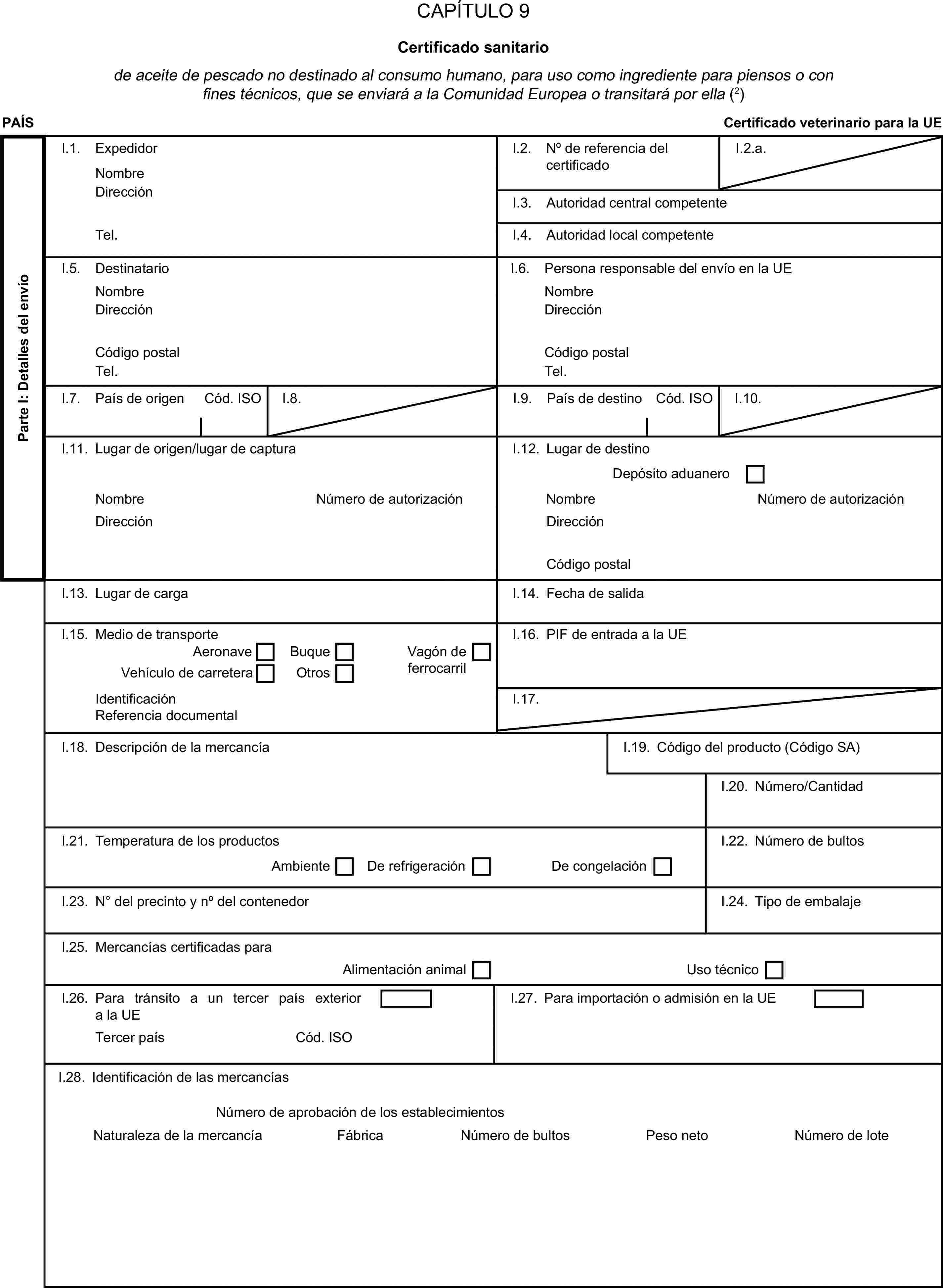 CAPÍTULO 9Certificado sanitariode aceite de pescado no destinado al consumo humano, para uso como ingrediente para piensos o con fines técnicos, que se enviará a la Comunidad Europea o transitará por ella (2)PAÍSCertificado veterinario para la UEParte I: Detalles del envíoI.1. ExpedidorNombreI.2. N° de referencia del certificadoI.2.a.DirecciónI.3. Autoridad central competenteTel.I.4. Autoridad local competenteI.5. DestinatarioI.6. Persona responsable del envío en la UENombreNombreDirecciónDirecciónCódigo postalCódigo postalTel.Tel.I.7. País de origenCód. ISOI.8.I.9. País de destinoCód. ISOI.10.I.11. Lugar de origen/lugar de capturaI.12. Lugar de destinoDepósito aduaneroNombreNúmero de autorizaciónNombreNúmero de autorizaciónDirecciónDirecciónCódigo postalI.13. Lugar de cargaI.14. Fecha de salidaI.15. Medio de transporteI.16. PIF de entrada a la UEAeronaveBuqueVehículo de carreteraOtrosVagón de ferrocarrilIdentificaciónI.17.Referencia documentalI.18. Descripción de la mercancíaI.19. Código del producto (Código SA)I.20. Número/CantidadI.21. Temperatura de los productosDe refrigeraciónI.22. Número de bultosAmbienteDe congelaciónI.23. N° del precinto y n° del contenedorI.24. Tipo de embalajeI.25. Mercancías certificadas paraAlimentación animalUso técnicoI.26. Para tránsito a un tercer país exterior a la UEI.27. Para importación o admisión en la UETercer paísCód. ISOI.28. Identificación de las mercancíasNúmero de aprobación de los establecimientosNaturaleza de la mercancíaFábricaNúmero de bultosPeso netoNúmero de lote