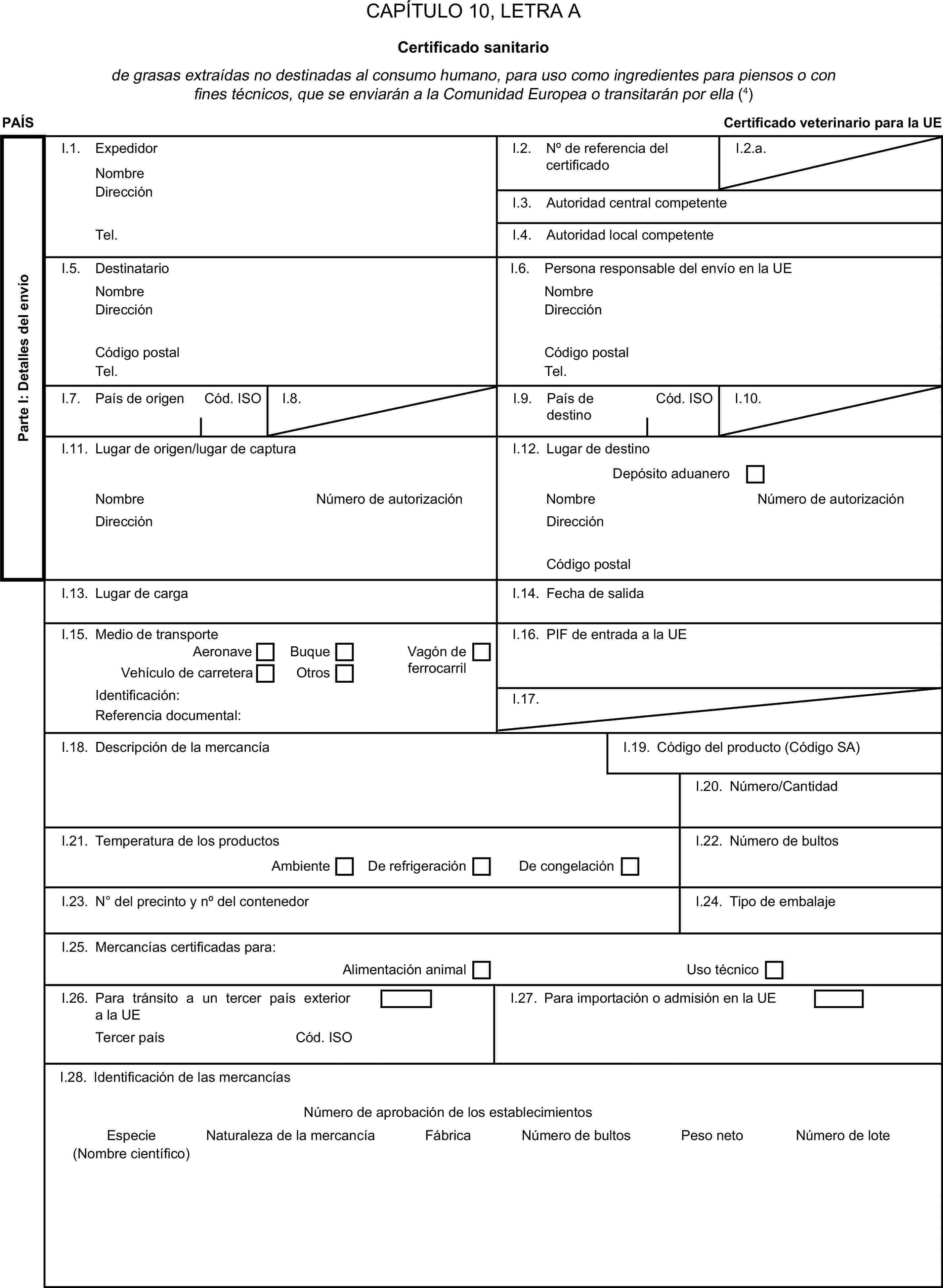 CAPÍTULO 10, LETRA ACertificado sanitariode grasas extraídas no destinadas al consumo humano, para uso como ingredientes para piensos o con fines técnicos, que se enviarán a la Comunidad Europea o transitarán por ella (4)PAÍSCertificado veterinario para la UEParte I: Detalles del envíoI.1. ExpedidorNombreI.2. N° de referencia del certificadoI.2.a.DirecciónI.3. Autoridad central competenteTel.I.4. Autoridad local competenteI.5. DestinatarioI.6. Persona responsable del envío en la UENombreNombreDirecciónDirecciónCódigo postalCódigo postalTel.Tel.I.7. País de origenCód. ISOI.8.I.9. País de destinoCód. ISOI.10.I.11. Lugar de origen/lugar de capturaI.12. Lugar de destinoDepósito aduaneroNombreNúmero de autorizaciónNombreNúmero de autorizaciónDirecciónDirecciónCódigo postalI.13. Lugar de cargaI.14. Fecha de salidaI.15. Medio de transporteI.16. PIF de entrada a la UEAeronaveBuqueVehículo de carreteraOtrosVagón de ferrocarrilIdentificación:I.17.Referencia documental:I.18. Descripción de la mercancíaI.19. Código del producto (Código SA)I.20. Número/CantidadI.21. Temperatura de los productosI.22. Número de bultosAmbienteDe refrigeraciónDe congelaciónI.23. N° del precinto y n° del contenedorI.24. Tipo de embalajeI.25. Mercancías certificadas para:Alimentación animalUso técnicoI.26. Para tránsito a un tercer país exterior a la UEI.27. Para importación o admisión en la UETercer paísCód. ISOI.28. Identificación de las mercancíasNúmero de aprobación de los establecimientosEspecieNaturaleza de la mercancíaFábricaNúmero de bultosPeso netoNúmero de lote(Nombre científico)