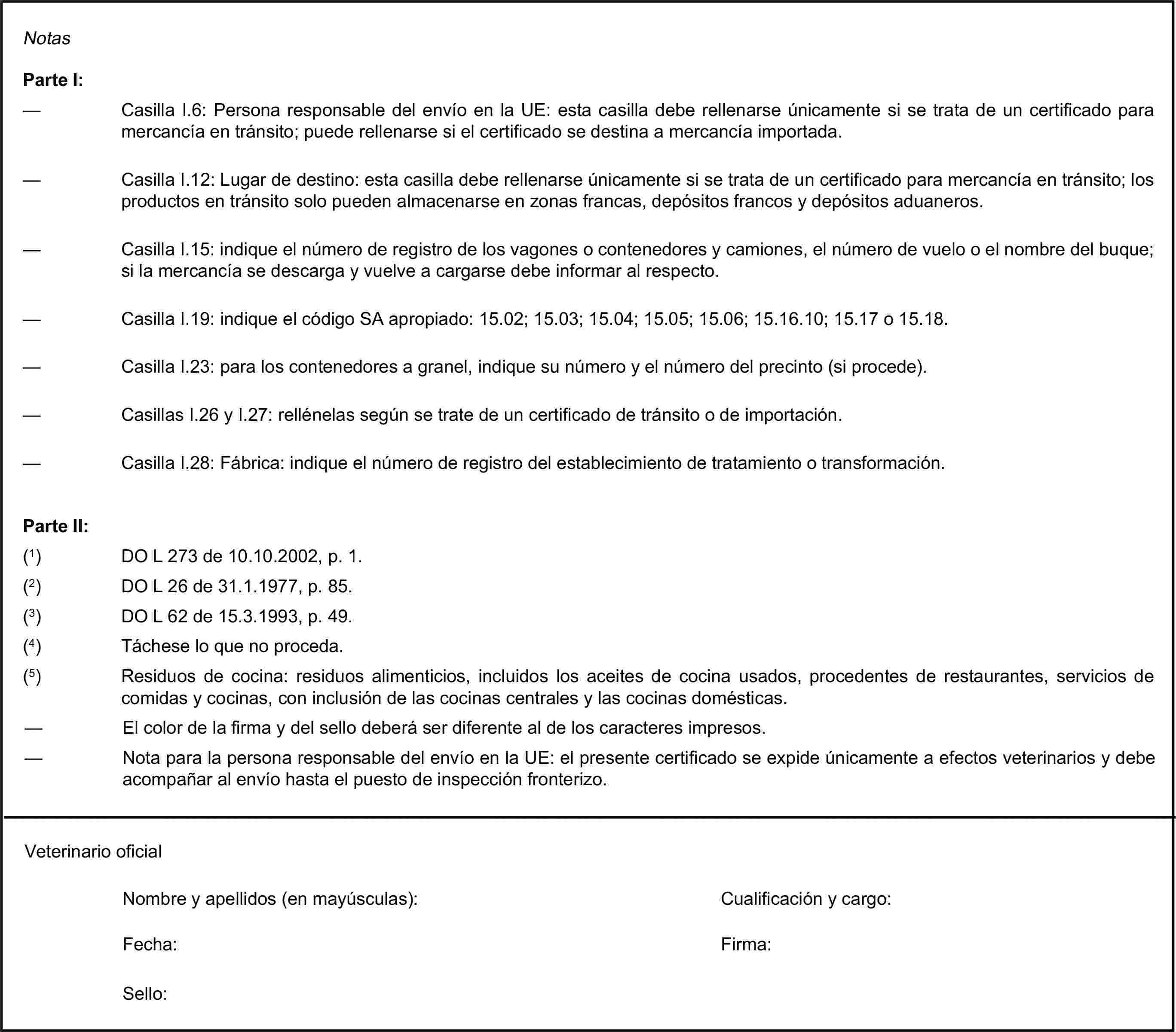 NotasParte I:— Casilla I.6: Persona responsable del envío en la UE: esta casilla debe rellenarse únicamente si se trata de un certificado para mercancía en tránsito; puede rellenarse si el certificado se destina a mercancía importada.— Casilla I.12: Lugar de destino: esta casilla debe rellenarse únicamente si se trata de un certificado para mercancía en tránsito; los productos en tránsito solo pueden almacenarse en zonas francas, depósitos francos y depósitos aduaneros.— Casilla I.15: indique el número de registro de los vagones o contenedores y camiones, el número de vuelo o el nombre del buque; si la mercancía se descarga y vuelve a cargarse debe informar al respecto.— Casilla I.19: indique el código SA apropiado: 15.02; 15.03; 15.04; 15.05; 15.06; 15.16.10; 15.17 o 15.18.— Casilla I.23: para los contenedores a granel, indique su número y el número del precinto (si procede).— Casillas I.26 y I.27: rellénelas según se trate de un certificado de tránsito o de importación.— Casilla I.28: Fábrica: indique el número de registro del establecimiento de tratamiento o transformación.Parte II:(1) DO L 273 de 10.10.2002, p. 1.(2) DO L 26 de 31.1.1977, p. 85.(3) DO L 62 de 15.3.1993, p. 49.(4) Táchese lo que no proceda.(5) Residuos de cocina: residuos alimenticios, incluidos los aceites de cocina usados, procedentes de restaurantes, servicios de comidas y cocinas, con inclusión de las cocinas centrales y las cocinas domésticas.— El color de la firma y del sello deberá ser diferente al de los caracteres impresos.— Nota para la persona responsable del envío en la UE: el presente certificado se expide únicamente a efectos veterinarios y debe acompañar al envío hasta el puesto de inspección fronterizo.Veterinario oficialNombre y apellidos (en mayúsculas):Cualificación y cargo:Fecha:Sello:Firma: