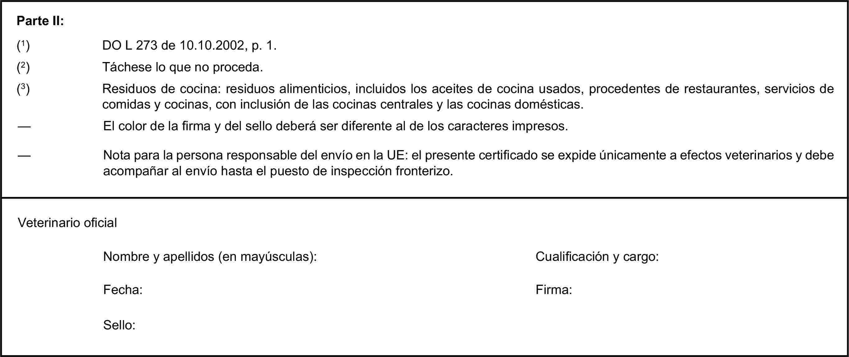 Parte II:(1) DO L 273 de 10.10.2002, p. 1.(2) Táchese lo que no proceda.(3) Residuos de cocina: residuos alimenticios, incluidos los aceites de cocina usados, procedentes de restaurantes, servicios de comidas y cocinas, con inclusión de las cocinas centrales y las cocinas domésticas.— El color de la firma y del sello deberá ser diferente al de los caracteres impresos.— Nota para la persona responsable del envío en la UE: el presente certificado se expide únicamente a efectos veterinarios y debe acompañar al envío hasta el puesto de inspección fronterizo.Veterinario oficialNombre y apellidos (en mayúsculas):Cualificación y cargo:Fecha:Firma:Sello: