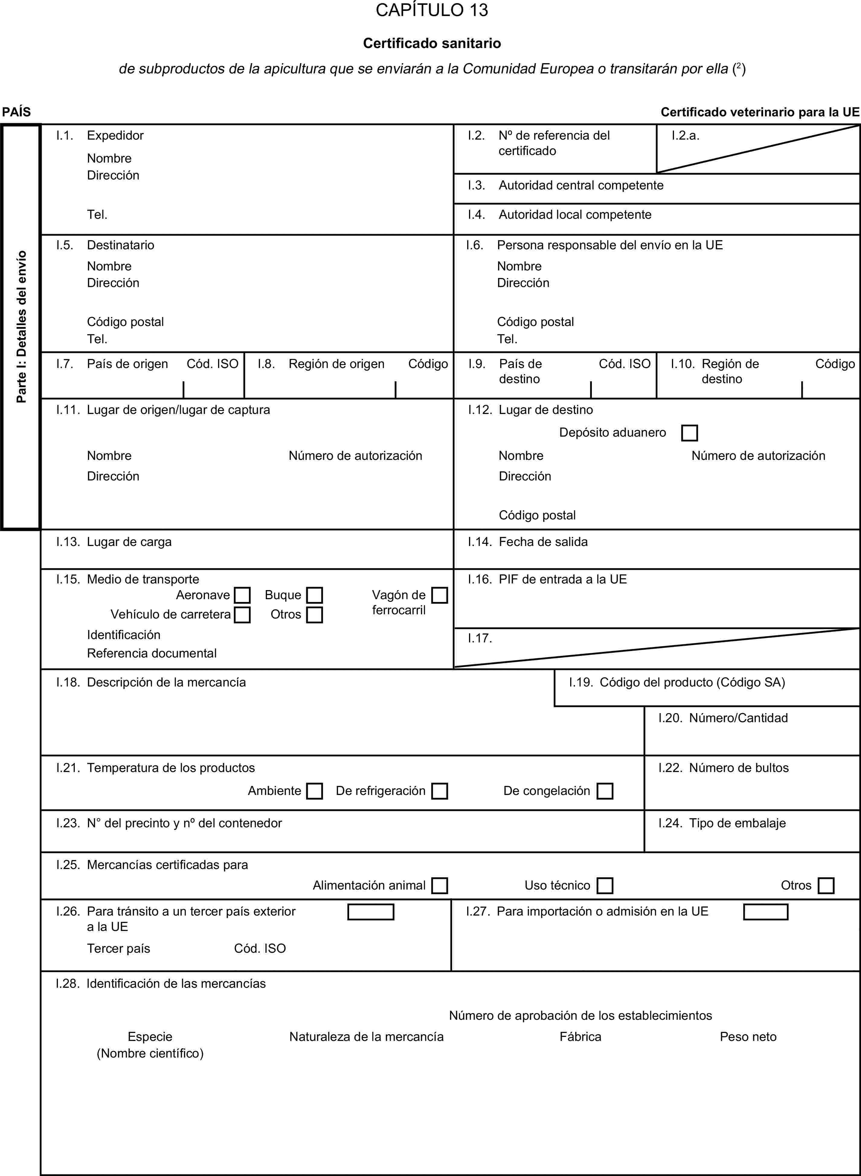CAPÍTULO 13Certificado sanitariode subproductos de la apicultura que se enviarán a la Comunidad Europea o transitarán por ella (2)PAÍSCertificado veterinario para la UEParte I: Detalles del envíoI.1. ExpedidorNombreI.2. N° de referencia del certificadoI.2.a.DirecciónI.3. Autoridad central competenteTel.I.4. Autoridad local competenteI.5. DestinatarioI.6. Persona responsable del envío en la UENombreNombreDirecciónDirecciónCódigo postalCódigo postalTel.Tel.I.7. País de origenCód. ISOI.8. Región de origenCódigoI.9. País de destinoCód. ISOI.10. Región de destinoCódigoI.11. Lugar de origen/lugar de capturaI.12. Lugar de destinoDepósito aduaneroNombreNúmero de autorizaciónNombreNúmero de autorizaciónDirecciónDirecciónCódigo postalI.13. Lugar de cargaI.14. Fecha de salidaI.15. Medio de transporteI.16. PIF de entrada a la UEAeronaveBuqueVagón de ferrocarrilVehículo de carreteraOtrosIdentificaciónI.17.Referencia documentalI.18. Descripción de la mercancíaI.19. Código del producto (Código SA)I.20. Número/CantidadI.21. Temperatura de los productosI.22. Número de bultosAmbienteDe refrigeraciónDe congelaciónI.23. N° del precinto y n° del contenedorI.24. Tipo de embalajeI.25. Mercancías certificadas paraAlimentación animalUso técnicoOtrosI.26. Para tránsito a un tercer país exterior a la UEI.27. Para importación o admisión en la UETercer paísCód. ISOI.28. Identificación de las mercancíasNúmero de aprobación de los establecimientosEspecieNaturaleza de la mercancíaFábricaPeso neto(Nombre científico)