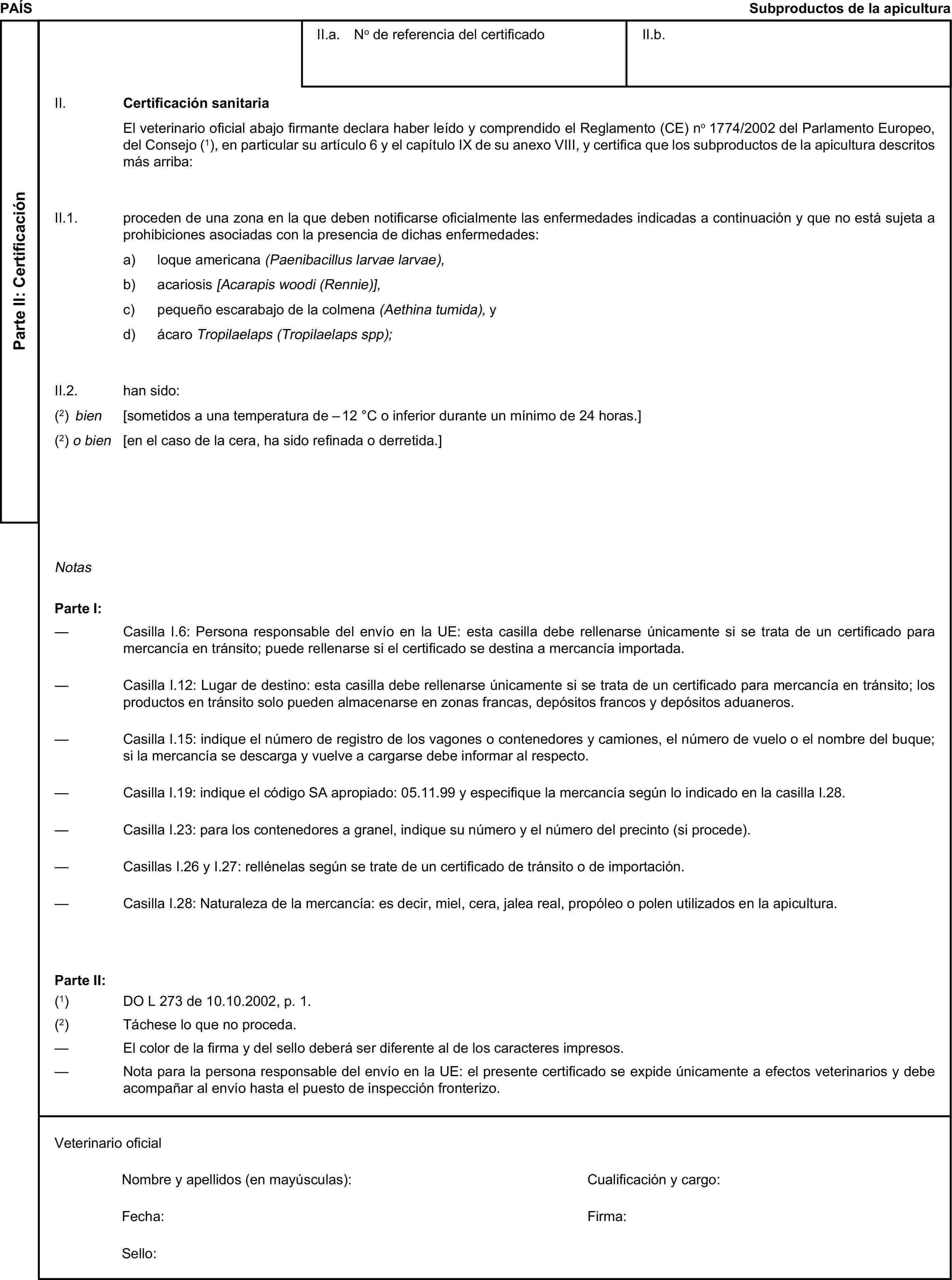 PAÍSSubproductos de la apiculturaParte II: CertificaciónII.a. No de referencia del certificadoII.b.II. Certificación sanitariaEl veterinario oficial abajo firmante declara haber leído y comprendido el Reglamento (CE) no 1774/2002 del Parlamento Europeo, del Consejo (1), en particular su artículo 6 y el capítulo IX de su anexo VIII, y certifica que los subproductos de la apicultura descritos más arriba:II.1. proceden de una zona en la que deben notificarse oficialmente las enfermedades indicadas a continuación y que no está sujeta a prohibiciones asociadas con la presencia de dichas enfermedades:a) loque americana (Paenibacillus larvae larvae),b) acariosis [Acarapis woodi (Rennie)],c) pequeño escarabajo de la colmena (Aethina tumida), yd) ácaro Tropilaelaps (Tropilaelaps spp);II.2. han sido:(2) bien [sometidos a una temperatura de – 12 °C o inferior durante un mínimo de 24 horas.](2) o bien [en el caso de la cera, ha sido refinada o derretida.]NotasParte I:— Casilla I.6: Persona responsable del envío en la UE: esta casilla debe rellenarse únicamente si se trata de un certificado para mercancía en tránsito; puede rellenarse si el certificado se destina a mercancía importada.— Casilla I.12: Lugar de destino: esta casilla debe rellenarse únicamente si se trata de un certificado para mercancía en tránsito; los productos en tránsito solo pueden almacenarse en zonas francas, depósitos francos y depósitos aduaneros.— Casilla I.15: indique el número de registro de los vagones o contenedores y camiones, el número de vuelo o el nombre del buque; si la mercancía se descarga y vuelve a cargarse debe informar al respecto.— Casilla I.19: indique el código SA apropiado: 05.11.99 y especifique la mercancía según lo indicado en la casilla I.28.— Casilla I.23: para los contenedores a granel, indique su número y el número del precinto (si procede).— Casillas I.26 y I.27: rellénelas según se trate de un certificado de tránsito o de importación.— Casilla I.28: Naturaleza de la mercancía: es decir, miel, cera, jalea real, propóleo o polen utilizados en la apicultura.Parte II:(1) DO L 273 de 10.10.2002, p. 1.(2) Táchese lo que no proceda.— El color de la firma y del sello deberá ser diferente al de los caracteres impresos.— Nota para la persona responsable del envío en la UE: el presente certificado se expide únicamente a efectos veterinarios y debe acompañar al envío hasta el puesto de inspección fronterizo.Veterinario oficialNombre y apellidos (en mayúsculas):Cualificación y cargo:Fecha:Firma:Sello: