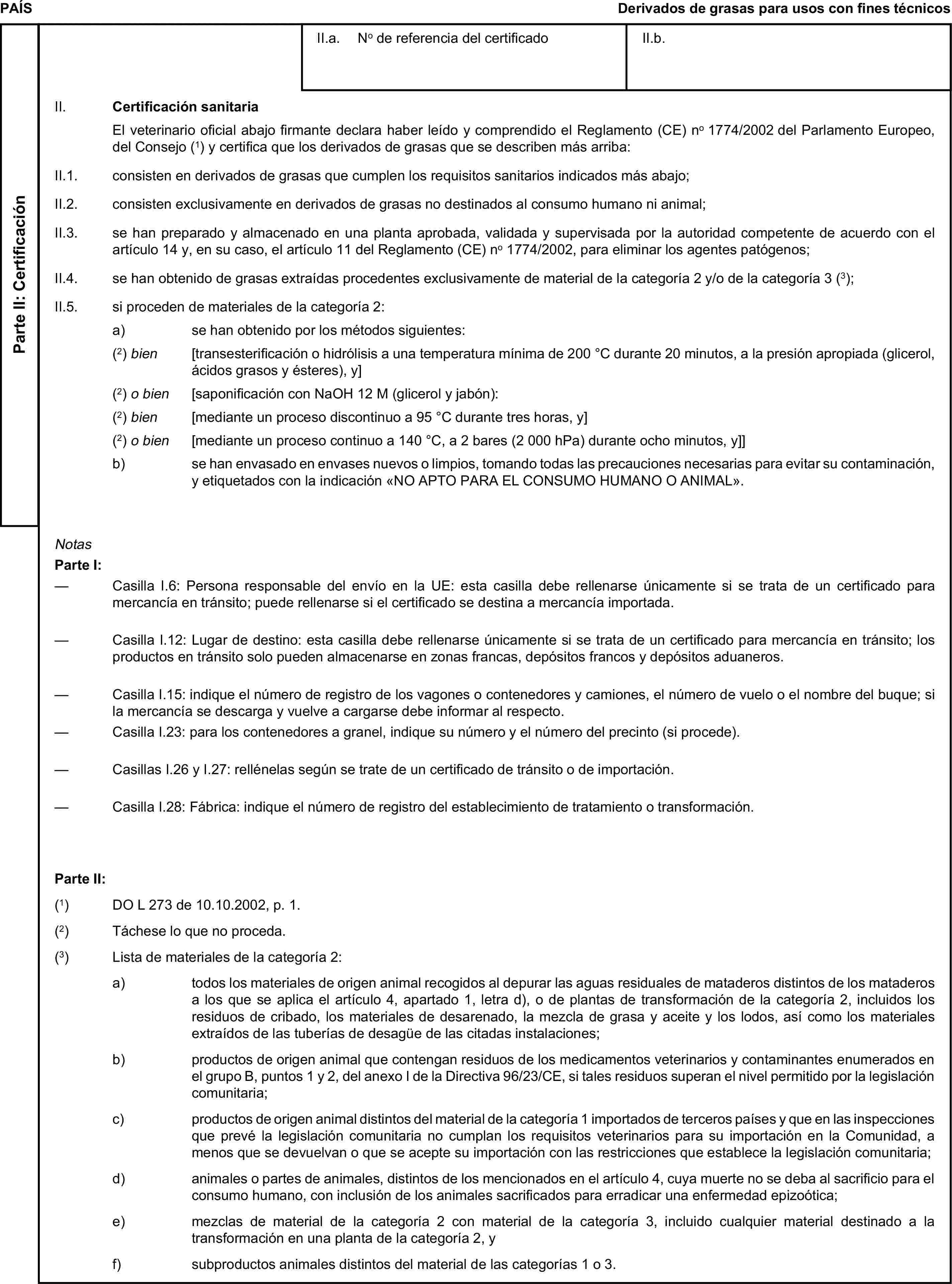 PAÍSDerivados de grasas para usos con fines técnicosParte II: CertificaciónII.a. No de referencia del certificadoII.b.II. Certificación sanitariaEl veterinario oficial abajo firmante declara haber leído y comprendido el Reglamento (CE) no 1774/2002 del Parlamento Europeo, del Consejo (1) y certifica que los derivados de grasas que se describen más arriba:II.1. consisten en derivados de grasas que cumplen los requisitos sanitarios indicados más abajo;II.2. consisten exclusivamente en derivados de grasas no destinados al consumo humano ni animal;II.3. se han preparado y almacenado en una planta aprobada, validada y supervisada por la autoridad competente de acuerdo con el artículo 14 y, en su caso, el artículo 11 del Reglamento (CE) no 1774/2002, para eliminar los agentes patógenos;II.4. se han obtenido de grasas extraídas procedentes exclusivamente de material de la categoría 2 y/o de la categoría 3 (3);II.5. si proceden de materiales de la categoría 2:a) se han obtenido por los métodos siguientes:(2) bien [transesterificación o hidrólisis a una temperatura mínima de 200 °C durante 20 minutos, a la presión apropiada (glicerol, ácidos grasos y ésteres), y](2) o bien [saponificación con NaOH 12 M (glicerol y jabón):(2) bien [mediante un proceso discontinuo a 95 °C durante tres horas, y](2) o bien [mediante un proceso continuo a 140 °C, a 2 bares (2 000 hPa) durante ocho minutos, y]]b) se han envasado en envases nuevos o limpios, tomando todas las precauciones necesarias para evitar su contaminación, y etiquetados con la indicación «NO APTO PARA EL CONSUMO HUMANO O ANIMAL».NotasParte I:— Casilla I.6: Persona responsable del envío en la UE: esta casilla debe rellenarse únicamente si se trata de un certificado para mercancía en tránsito; puede rellenarse si el certificado se destina a mercancía importada.— Casilla I.12: Lugar de destino: esta casilla debe rellenarse únicamente si se trata de un certificado para mercancía en tránsito; los productos en tránsito solo pueden almacenarse en zonas francas, depósitos francos y depósitos aduaneros.— Casilla I.15: indique el número de registro de los vagones o contenedores y camiones, el número de vuelo o el nombre del buque; si la mercancía se descarga y vuelve a cargarse debe informar al respecto.— Casilla I.23: para los contenedores a granel, indique su número y el número del precinto (si procede).— Casillas I.26 y I.27: rellénelas según se trate de un certificado de tránsito o de importación.— Casilla I.28: Fábrica: indique el número de registro del establecimiento de tratamiento o transformación.Parte II:(1) DO L 273 de 10.10.2002, p. 1.(2) Táchese lo que no proceda.(3) Lista de materiales de la categoría 2:a) todos los materiales de origen animal recogidos al depurar las aguas residuales de mataderos distintos de los mataderos a los que se aplica el artículo 4, apartado 1, letra d), o de plantas de transformación de la categoría 2, incluidos los residuos de cribado, los materiales de desarenado, la mezcla de grasa y aceite y los lodos, así como los materiales extraídos de las tuberías de desagüe de las citadas instalaciones;b) productos de origen animal que contengan residuos de los medicamentos veterinarios y contaminantes enumerados en el grupo B, puntos 1 y 2, del anexo I de la Directiva 96/23/CE, si tales residuos superan el nivel permitido por la legislación comunitaria;c) productos de origen animal distintos del material de la categoría 1 importados de terceros países y que en las inspecciones que prevé la legislación comunitaria no cumplan los requisitos veterinarios para su importación en la Comunidad, a menos que se devuelvan o que se acepte su importación con las restricciones que establece la legislación comunitaria;d) animales o partes de animales, distintos de los mencionados en el artículo 4, cuya muerte no se deba al sacrificio para el consumo humano, con inclusión de los animales sacrificados para erradicar una enfermedad epizoótica;e) mezclas de material de la categoría 2 con material de la categoría 3, incluido cualquier material destinado a la transformación en una planta de la categoría 2, yf) subproductos animales distintos del material de las categorías 1 o 3.