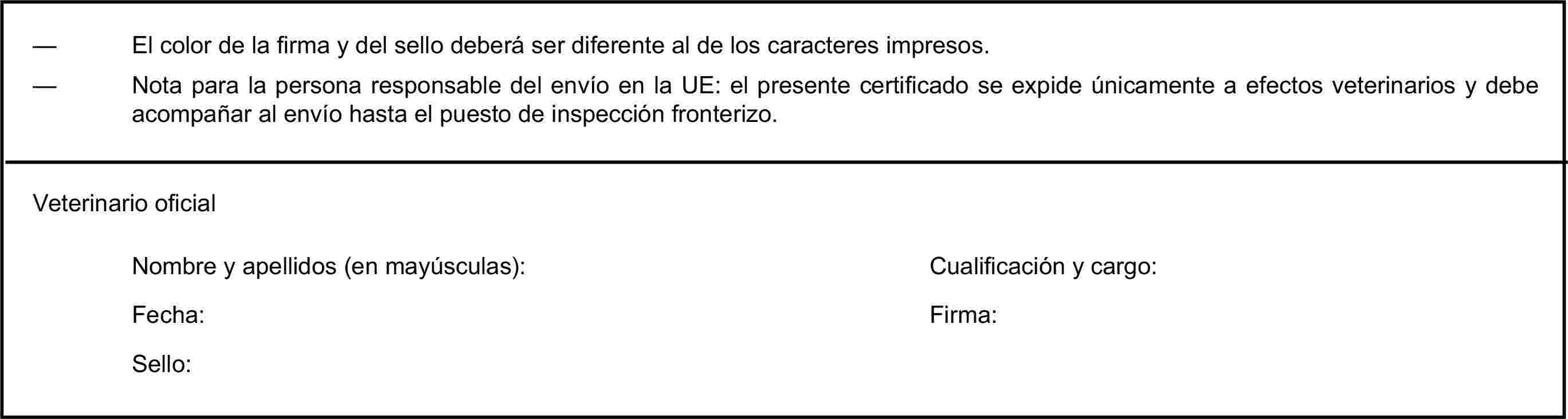 — El color de la firma y del sello deberá ser diferente al de los caracteres impresos.— Nota para la persona responsable del envío en la UE: el presente certificado se expide únicamente a efectos veterinarios y debe acompañar al envío hasta el puesto de inspección fronterizo.Veterinario oficialNombre y apellidos (en mayúsculas):Cualificación y cargo:Fecha:Firma:Sello: