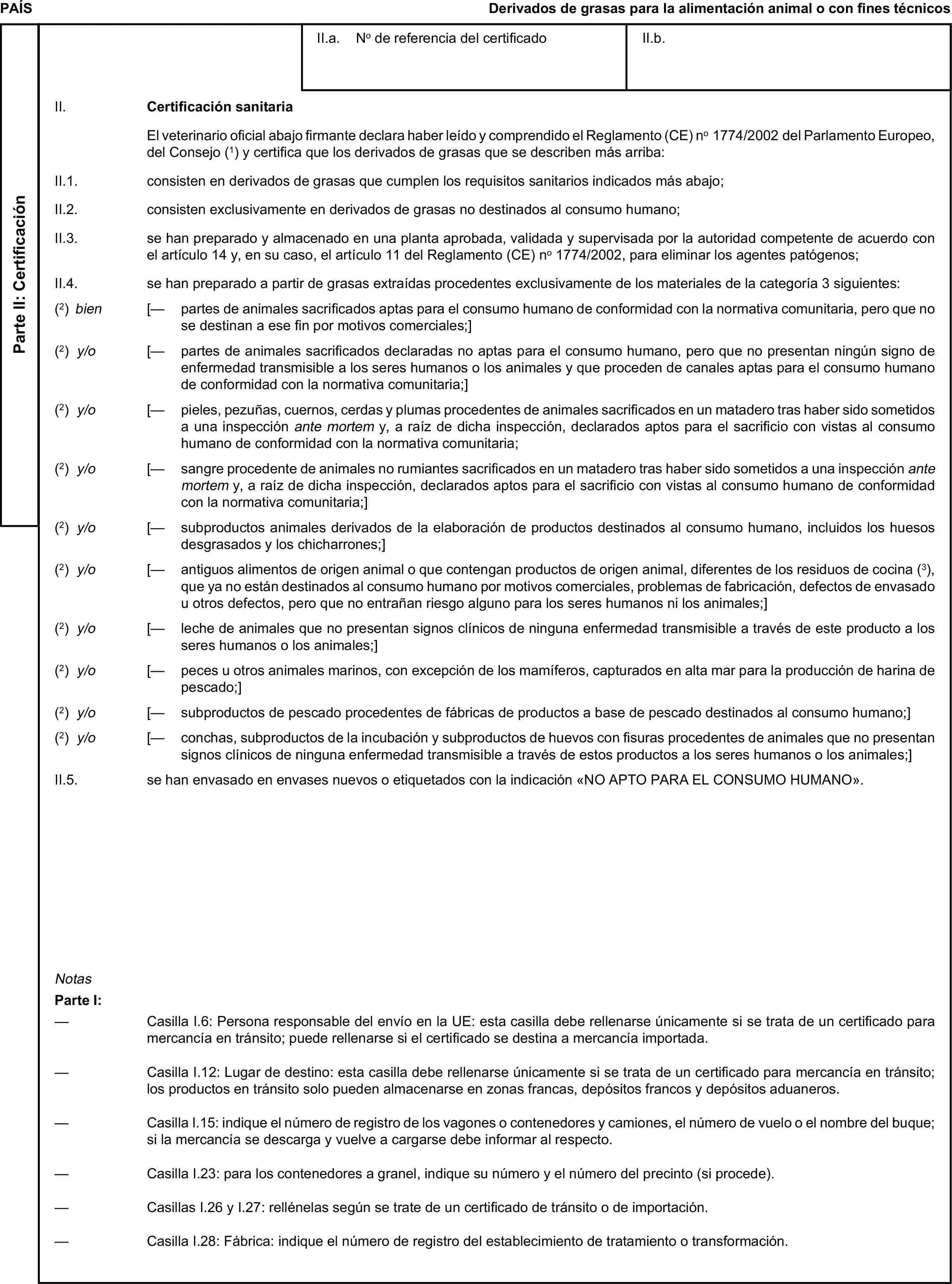 PAÍSDerivados de grasas para la alimentación animal o con fines técnicosParte II: CertificaciónII.a. No de referencia del certificadoII.b.II. Certificación sanitariaEl veterinario oficial abajo firmante declara haber leído y comprendido el Reglamento (CE) no 1774/2002 del Parlamento Europeo, del Consejo (1) y certifica que los derivados de grasas que se describen más arriba:II.1. consisten en derivados de grasas que cumplen los requisitos sanitarios indicados más abajo;II.2. consisten exclusivamente en derivados de grasas no destinados al consumo humano;II.3. se han preparado y almacenado en una planta aprobada, validada y supervisada por la autoridad competente de acuerdo con el artículo 14 y, en su caso, el artículo 11 del Reglamento (CE) no 1774/2002, para eliminar los agentes patógenos;II.4. se han preparado a partir de grasas extraídas procedentes exclusivamente de los materiales de la categoría 3 siguientes:(2) bien [— partes de animales sacrificados aptas para el consumo humano de conformidad con la normativa comunitaria, pero que no se destinan a ese fin por motivos comerciales;](2) y/o [— partes de animales sacrificados declaradas no aptas para el consumo humano, pero que no presentan ningún signo de enfermedad transmisible a los seres humanos o los animales y que proceden de canales aptas para el consumo humano de conformidad con la normativa comunitaria;](2) y/o [— pieles, pezuñas, cuernos, cerdas y plumas procedentes de animales sacrificados en un matadero tras haber sido sometidos a una inspección ante mortem y, a raíz de dicha inspección, declarados aptos para el sacrificio con vistas al consumo humano de conformidad con la normativa comunitaria;(2) y/o [— sangre procedente de animales no rumiantes sacrificados en un matadero tras haber sido sometidos a una inspección ante mortem y, a raíz de dicha inspección, declarados aptos para el sacrificio con vistas al consumo humano de conformidad con la normativa comunitaria;](2) y/o [— subproductos animales derivados de la elaboración de productos destinados al consumo humano, incluidos los huesos desgrasados y los chicharrones;](2) y/o [— antiguos alimentos de origen animal o que contengan productos de origen animal, diferentes de los residuos de cocina (3), que ya no están destinados al consumo humano por motivos comerciales, problemas de fabricación, defectos de envasado u otros defectos, pero que no entrañan riesgo alguno para los seres humanos ni los animales;](2) y/o [— leche de animales que no presentan signos clínicos de ninguna enfermedad transmisible a través de este producto a los seres humanos o los animales;](2) y/o [— peces u otros animales marinos, con excepción de los mamíferos, capturados en alta mar para la producción de harina de pescado;](2) y/o [— subproductos de pescado procedentes de fábricas de productos a base de pescado destinados al consumo humano;](2) y/o [— conchas, subproductos de la incubación y subproductos de huevos con fisuras procedentes de animales que no presentan signos clínicos de ninguna enfermedad transmisible a través de estos productos a los seres humanos o los animales;]II.5. se han envasado en envases nuevos o etiquetados con la indicación «NO APTO PARA EL CONSUMO HUMANO».NotasParte I:— Casilla I.6: Persona responsable del envío en la UE: esta casilla debe rellenarse únicamente si se trata de un certificado para mercancía en tránsito; puede rellenarse si el certificado se destina a mercancía importada.— Casilla I.12: Lugar de destino: esta casilla debe rellenarse únicamente si se trata de un certificado para mercancía en tránsito; los productos en tránsito solo pueden almacenarse en zonas francas, depósitos francos y depósitos aduaneros.— Casilla I.15: indique el número de registro de los vagones o contenedores y camiones, el número de vuelo o el nombre del buque; si la mercancía se descarga y vuelve a cargarse debe informar al respecto.— Casilla I.23: para los contenedores a granel, indique su número y el número del precinto (si procede).— Casillas I.26 y I.27: rellénelas según se trate de un certificado de tránsito o de importación.— Casilla I.28: Fábrica: indique el número de registro del establecimiento de tratamiento o transformación.