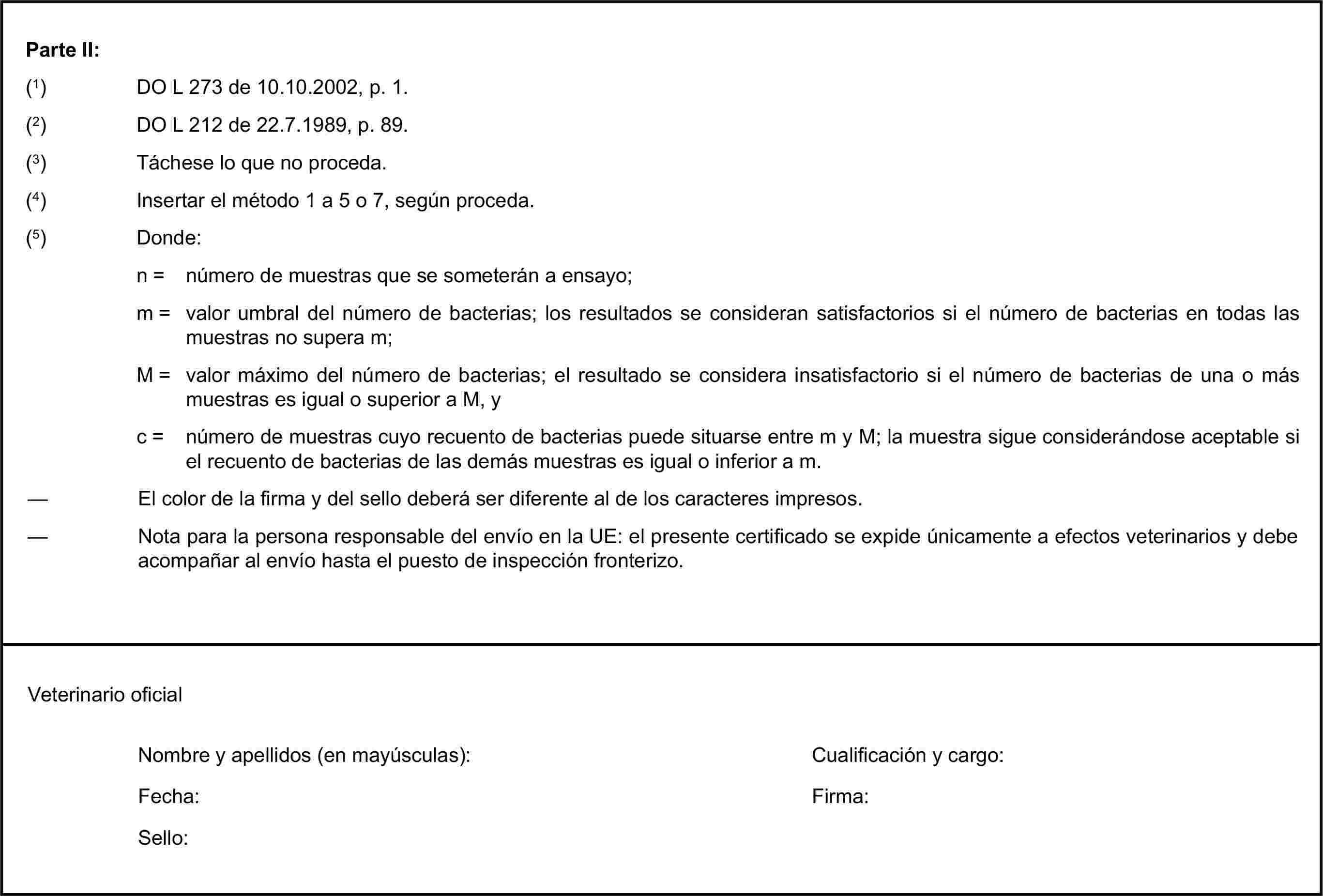 Parte II:(1) DO L 273 de 10.10.2002, p. 1.(3) Táchese lo que no proceda.(4) Insertar el método 1 a 5 o 7, según proceda.(5) Donde:n = número de muestras que se someterán a ensayo;m = valor umbral del número de bacterias; los resultados se consideran satisfactorios si el número de bacterias en todas las muestras no supera m;M = valor máximo del número de bacterias; el resultado se considera insatisfactorio si el número de bacterias de una o más muestras es igual o superior a M, yc = número de muestras cuyo recuento de bacterias puede situarse entre m y M; la muestra sigue considerándose aceptable si el recuento de bacterias de las demás muestras es igual o inferior a m.Nombre y apellidos (en mayúsculas):Fecha:Sello:(2) DO L 212 de 22.7.1989, p. 89.— El color de la firma y del sello deberá ser diferente al de los caracteres impresos.— Nota para la persona responsable del envío en la UE: el presente certificado se expide únicamente a efectos veterinarios y debe acompañar al envío hasta el puesto de inspección fronterizo.Veterinario oficialCualificación y cargo:Firma: