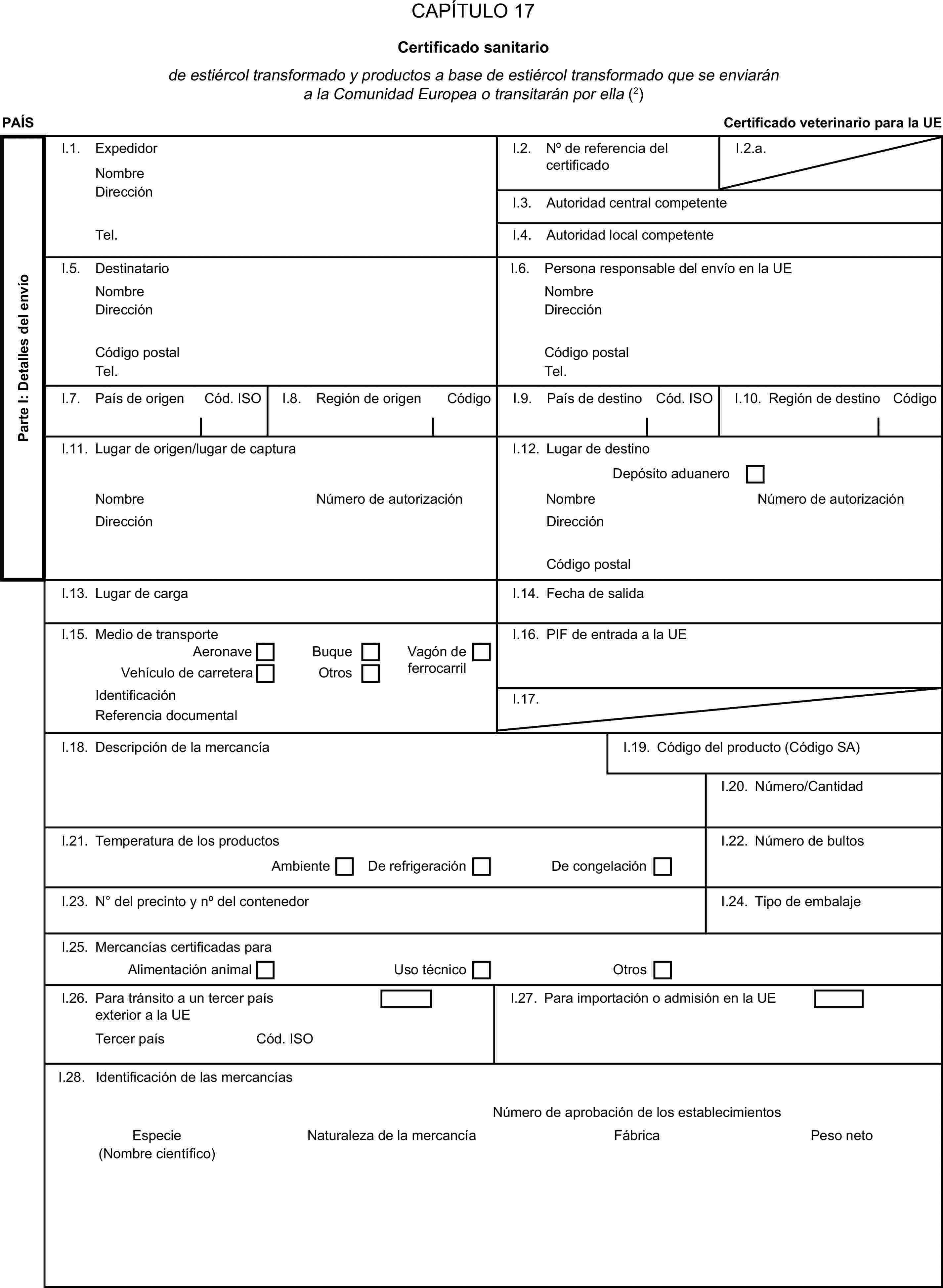 CAPÍTULO 17Certificado sanitariode estiércol transformado y productos a base de estiércol transformado que se enviarán a la Comunidad Europea o transitarán por ella (2)PAÍSCertificado veterinario para la UEParte I: Detalles del envíoI.1. ExpedidorNombreI.2. N° de referencia del certificadoI.2.a.DirecciónI.3. Autoridad central competenteTel.I.4. Autoridad local competenteI.5. DestinatarioI.6. Persona responsable del envío en la UENombreNombreDirecciónDirecciónCódigo postalCódigo postalTel.Tel.I.7. País de origenCód. ISOI.8. Región de origenCódigoI.9. País de destinoCód. ISOI.10. Región de destinoCódigoI.11. Lugar de origen/lugar de capturaI.12. Lugar de destinoDepósito aduaneroNombreNúmero de autorizaciónNombreNúmero de autorizaciónDirecciónDirecciónCódigo postalI.13. Lugar de cargaI.14. Fecha de salidaI.15. Medio de transporteI.16. PIF de entrada a la UEAeronaveBuqueVagón de ferrocarrilVehículo de carreteraOtrosIdentificaciónI.17.Referencia documentalI.18. Descripción de la mercancíaI.19. Código del producto (Código SA)I.20. Número/CantidadI.21. Temperatura de los productosI.22. Número de bultosAmbienteDe refrigeraciónDe congelaciónI.23. N° del precinto y n° del contenedorI.24. Tipo de embalajeI.25. Mercancías certificadas paraAlimentación animalUso técnicoOtrosI.26. Para tránsito a un tercer país exterior a la UEI.27. Para importación o admisión en la UETercer paísCód. ISOI.28. Identificación de las mercancíasNúmero de aprobación de los establecimientosEspecieNaturaleza de la mercancíaFábricaPeso neto(Nombre científico)