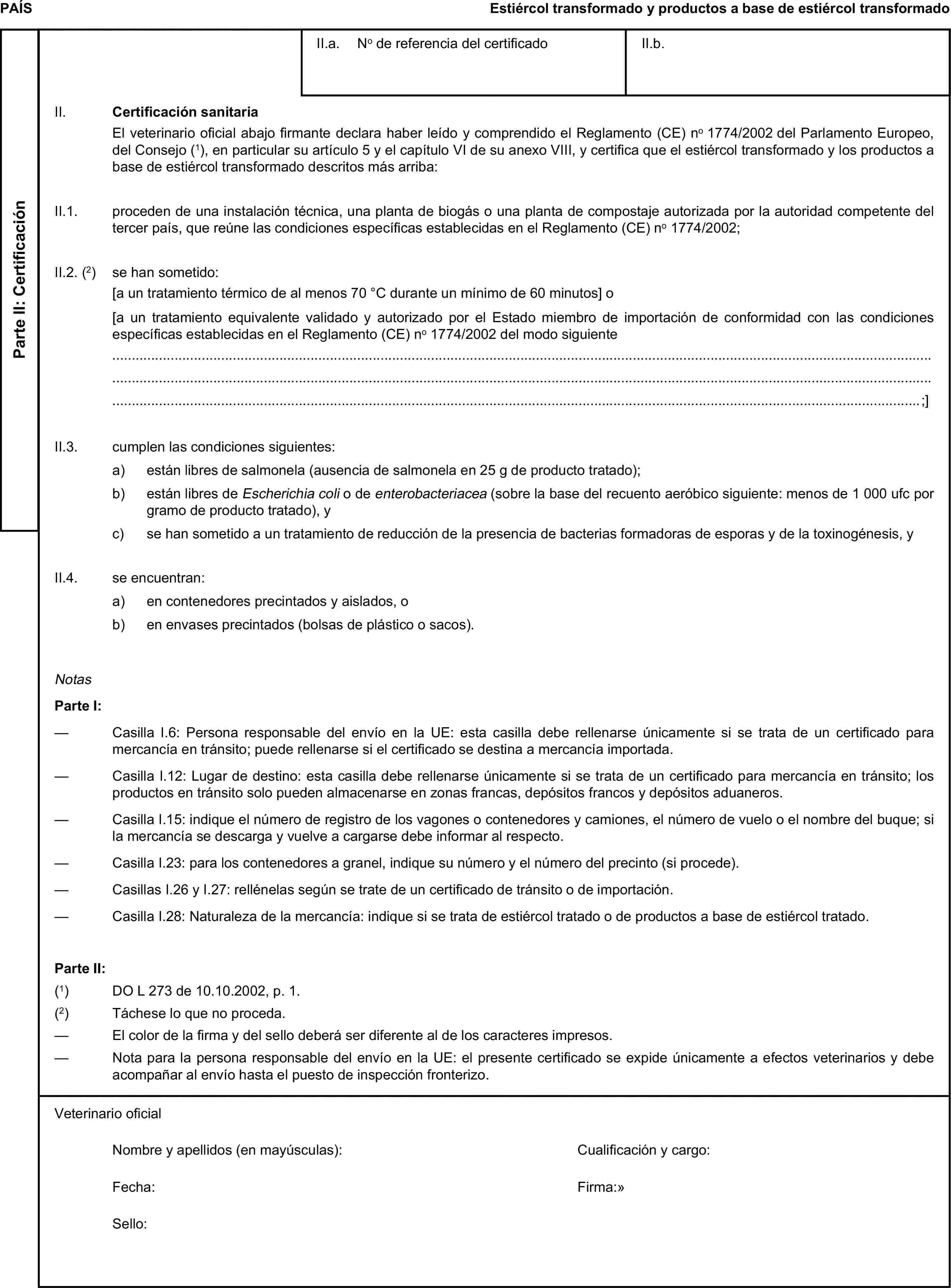 PAÍSEstiércol transformado y productos a base de estiércol transformadoParte II: CertificaciónII.a. No de referencia del certificadoII.b.II. Certificación sanitariaEl veterinario oficial abajo firmante declara haber leído y comprendido el Reglamento (CE) no 1774/2002 del Parlamento Europeo, del Consejo (1), en particular su artículo 5 y el capítulo VI de su anexo VIII, y certifica que el estiércol transformado y los productos a base de estiércol transformado descritos más arriba:II.1. proceden de una instalación técnica, una planta de biogás o una planta de compostaje autorizada por la autoridad competente del tercer país, que reúne las condiciones específicas establecidas en el Reglamento (CE) no 1774/2002;II.2. (2) se han sometido:[a un tratamiento térmico de al menos 70 °C durante un mínimo de 60 minutos] o[a un tratamiento equivalente validado y autorizado por el Estado miembro de importación de conformidad con las condiciones específicas establecidas en el Reglamento (CE) no 1774/2002 del modo siguiente;]II.3. cumplen las condiciones siguientes:a) están libres de salmonela (ausencia de salmonela en 25 g de producto tratado);b) están libres de Escherichia coli o de enterobacteriacea (sobre la base del recuento aeróbico siguiente: menos de 1 000 ufc por gramo de producto tratado), yc) se han sometido a un tratamiento de reducción de la presencia de bacterias formadoras de esporas y de la toxinogénesis, yII.4. se encuentran:a) en contenedores precintados y aislados, ob) en envases precintados (bolsas de plástico o sacos).NotasParte I:— Casilla I.6: Persona responsable del envío en la UE: esta casilla debe rellenarse únicamente si se trata de un certificado para mercancía en tránsito; puede rellenarse si el certificado se destina a mercancía importada.— Casilla I.12: Lugar de destino: esta casilla debe rellenarse únicamente si se trata de un certificado para mercancía en tránsito; los productos en tránsito solo pueden almacenarse en zonas francas, depósitos francos y depósitos aduaneros.— Casilla I.15: indique el número de registro de los vagones o contenedores y camiones, el número de vuelo o el nombre del buque; si la mercancía se descarga y vuelve a cargarse debe informar al respecto.— Casilla I.23: para los contenedores a granel, indique su número y el número del precinto (si procede).— Casillas I.26 y I.27: rellénelas según se trate de un certificado de tránsito o de importación.— Casilla I.28: Naturaleza de la mercancía: indique si se trata de estiércol tratado o de productos a base de estiércol tratado.Parte II:(1) DO L 273 de 10.10.2002, p. 1.(2) Táchese lo que no proceda.— El color de la firma y del sello deberá ser diferente al de los caracteres impresos.— Nota para la persona responsable del envío en la UE: el presente certificado se expide únicamente a efectos veterinarios y debe acompañar al envío hasta el puesto de inspección fronterizo.Veterinario oficialNombre y apellidos (en mayúsculas):Cualificación y cargo:Fecha:Firma:Sello: