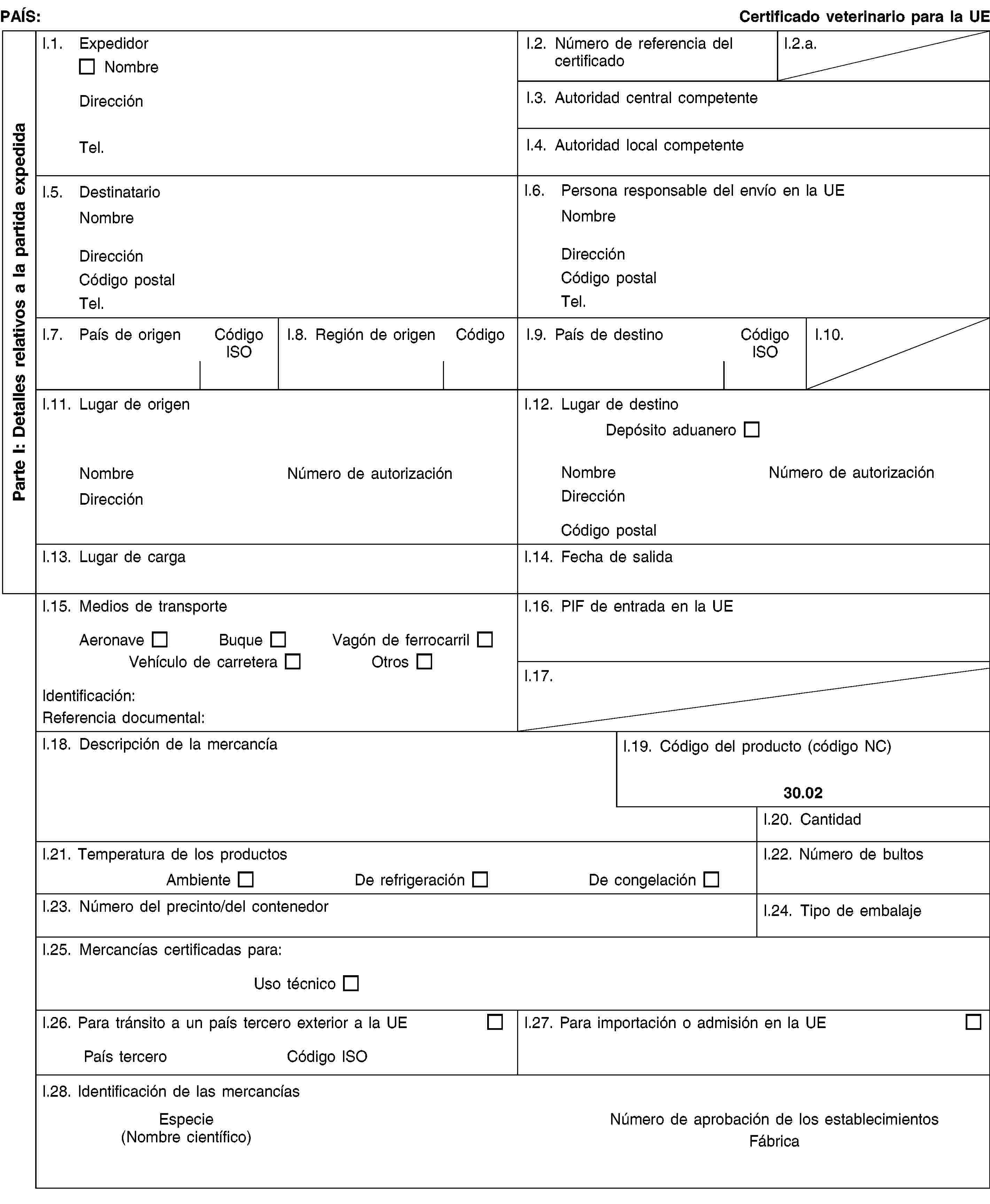 Parte I: Detalles relativos a la partida expedidaPAÍS:Certificado veterinario para la UEI.1. ExpedidorNombreDirecciónTel.I.2. Número de referencia del certificadoI.2.a.I.3. Autoridad central competenteI.4. Autoridad local competenteI.5. DestinatarioNombreDirecciónCódigo postalTel.I.6. Persona responsable del envío en la UENombreDirecciónCódigo postalTel.I.7. País de origenCódigo ISOI.8. Región de origenCódigoI.9. País de destinoCódigo ISOI.10.I.11. Lugar de origenNombreNúmero de autorizaciónDirecciónI.12. Lugar de destinoDepósito aduaneroNombreNúmero de autorizaciónDirecciónCódigo postalI.13. Lugar de cargaI.14. Fecha de salidaI.15. Medios de transporteAeronaveBuqueVagón de ferrocarrilVehículo de carreteraOtrosIdentificación:Referencia documental:I.16. PIF de entrada en la UEI.17.I.18. Descripción de la mercancíaI.19. Código del producto (código NC)30.02I.20. CantidadI.21. Temperatura de los productosAmbienteDe refrigeraciónDe congelaciónI.22. Número de bultosI.23. Número del precinto/del contenedorI.24. Tipo de embalajeI.25. Mercancías certificadas para:Uso técnicoI.26. Para tránsito a un país tercero exterior a la UEPaís terceroCódigo ISOI.27. Para importación o admisión en la UEI.28. Identificación de las mercancíasEspecie(Nombre científico)Número de aprobación de los establecimientosFábrica