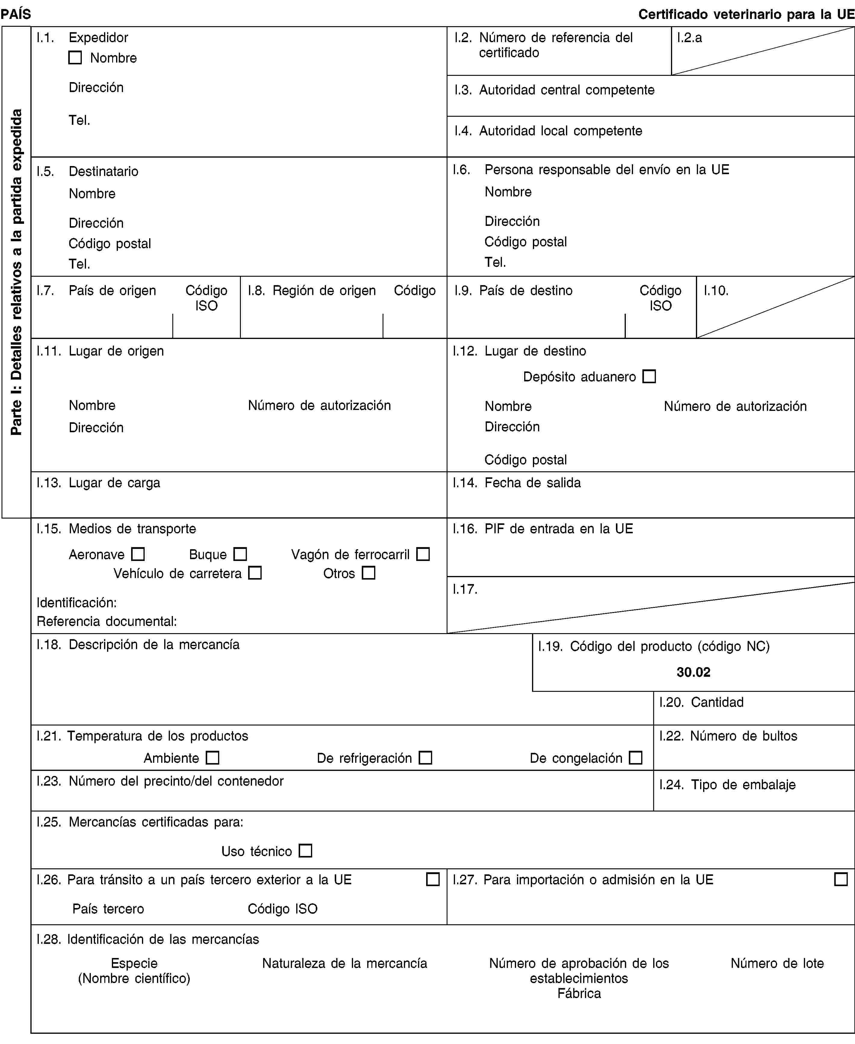 Parte I: Detalles relativos a la partida expedidaPAÍSCertificado veterinario para la UEI.1. ExpedidorNombreDirecciónTel.I.2. Número de referencia del certificadoI.2.aI.3. Autoridad central competenteI.4. Autoridad local competenteI.5. DestinatarioNombreDirecciónCódigo postalTel.I.6. Persona responsable del envío en la UENombreDirecciónCódigo postalTel.I.7. País de origenCódigo ISOI.8. Región de origenCódigoI.9. País de destinoCódigo ISOI.10.I.11. Lugar de origenNombreNúmero de autorizaciónDirecciónI.12. Lugar de destinoDepósito aduaneroNombreNúmero de autorizaciónDirecciónCódigo postalI.13. Lugar de cargaI.14. Fecha de salidaI.15. Medios de transporteAeronaveBuqueVagón de ferrocarrilVehículo de carreteraOtrosIdentificación:Referencia documental:I.16. PIF de entrada en la UEI.17.I.18. Descripción de la mercancíaI.19. Código del producto (código NC)30.02I.20. CantidadI.21. Temperatura de los productosAmbienteDe refrigeraciónDe congelaciónI.22. Número de bultosI.23. Número del precinto/del contenedorI.24. Tipo de embalajeI.25. Mercancías certificadas para:Uso técnicoI.26. Para tránsito a un país tercero exterior a la UEPaís terceroCódigo ISOI.27. Para importación o admisión en la UEI.28. Identificación de las mercancíasEspecie(Nombre científico)Naturaleza de la mercancíaNúmero de aprobación de los establecimientosFábricaNúmero de lote