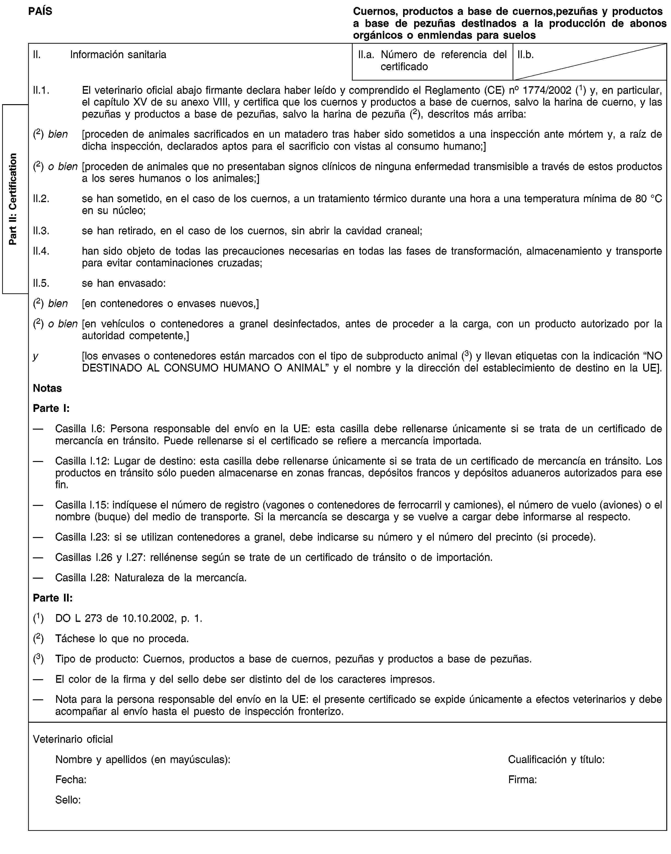 Part II: CertificationPAÍSCuernos, productos a base de cuernos,pezuñas y productos a base de pezuñas destinados a la producción de abonos orgánicos o enmiendas para suelosII. Información sanitariaII.a. Número de referencia del certificadoII.b.II.1. El veterinario oficial abajo firmante declara haber leído y comprendido el Reglamento (CE) no 1774/2002 (1) y, en particular, el capítulo XV de su anexo VIII, y certifica que los cuernos y productos a base de cuernos, salvo la harina de cuerno, y las pezuñas y productos a base de pezuñas, salvo la harina de pezuña (2), descritos más arriba:(2) bien [proceden de animales sacrificados en un matadero tras haber sido sometidos a una inspección ante mórtem y, a raíz de dicha inspección, declarados aptos para el sacrificio con vistas al consumo humano;](2) o bien [proceden de animales que no presentaban signos clínicos de ninguna enfermedad transmisible a través de estos productos a los seres humanos o los animales;]II.2. se han sometido, en el caso de los cuernos, a un tratamiento térmico durante una hora a una temperatura mínima de 80 °C en su núcleo;II.3. se han retirado, en el caso de los cuernos, sin abrir la cavidad craneal;II.4. han sido objeto de todas las precauciones necesarias en todas las fases de transformación, almacenamiento y transporte para evitar contaminaciones cruzadas;II.5. se han envasado:(2) bien [en contenedores o envases nuevos,](2) o bien [en vehículos o contenedores a granel desinfectados, antes de proceder a la carga, con un producto autorizado por la autoridad competente,]y [los envases o contenedores están marcados con el tipo de subproducto animal (3) y llevan etiquetas con la indicación “NO DESTINADO AL CONSUMO HUMANO O ANIMAL” y el nombre y la dirección del establecimiento de destino en la UE].NotasParte I:Casilla I.6: Persona responsable del envío en la UE: esta casilla debe rellenarse únicamente si se trata de un certificado de mercancía en tránsito. Puede rellenarse si el certificado se refiere a mercancía importada.Casilla I.12: Lugar de destino: esta casilla debe rellenarse únicamente si se trata de un certificado de mercancía en tránsito. Los productos en tránsito sólo pueden almacenarse en zonas francas, depósitos francos y depósitos aduaneros autorizados para ese fin.Casilla I.15: indíquese el número de registro (vagones o contenedores de ferrocarril y camiones), el número de vuelo (aviones) o el nombre (buque) del medio de transporte. Si la mercancía se descarga y se vuelve a cargar debe informarse al respecto.Casilla I.23: si se utilizan contenedores a granel, debe indicarse su número y el número del precinto (si procede).Casillas I.26 y I.27: rellénense según se trate de un certificado de tránsito o de importación.Casilla I.28: Naturaleza de la mercancía.Parte II:(1) DO L 273 de 10.10.2002, p. 1.(2) Táchese lo que no proceda.(3) Tipo de producto: Cuernos, productos a base de cuernos, pezuñas y productos a base de pezuñas.El color de la firma y del sello debe ser distinto del de los caracteres impresos.Nota para la persona responsable del envío en la UE: el presente certificado se expide únicamente a efectos veterinarios y debe acompañar al envío hasta el puesto de inspección fronterizo.Veterinario oficialNombre y apellidos (en mayúsculas):Cualificación y título:Fecha:Firma:Sello: