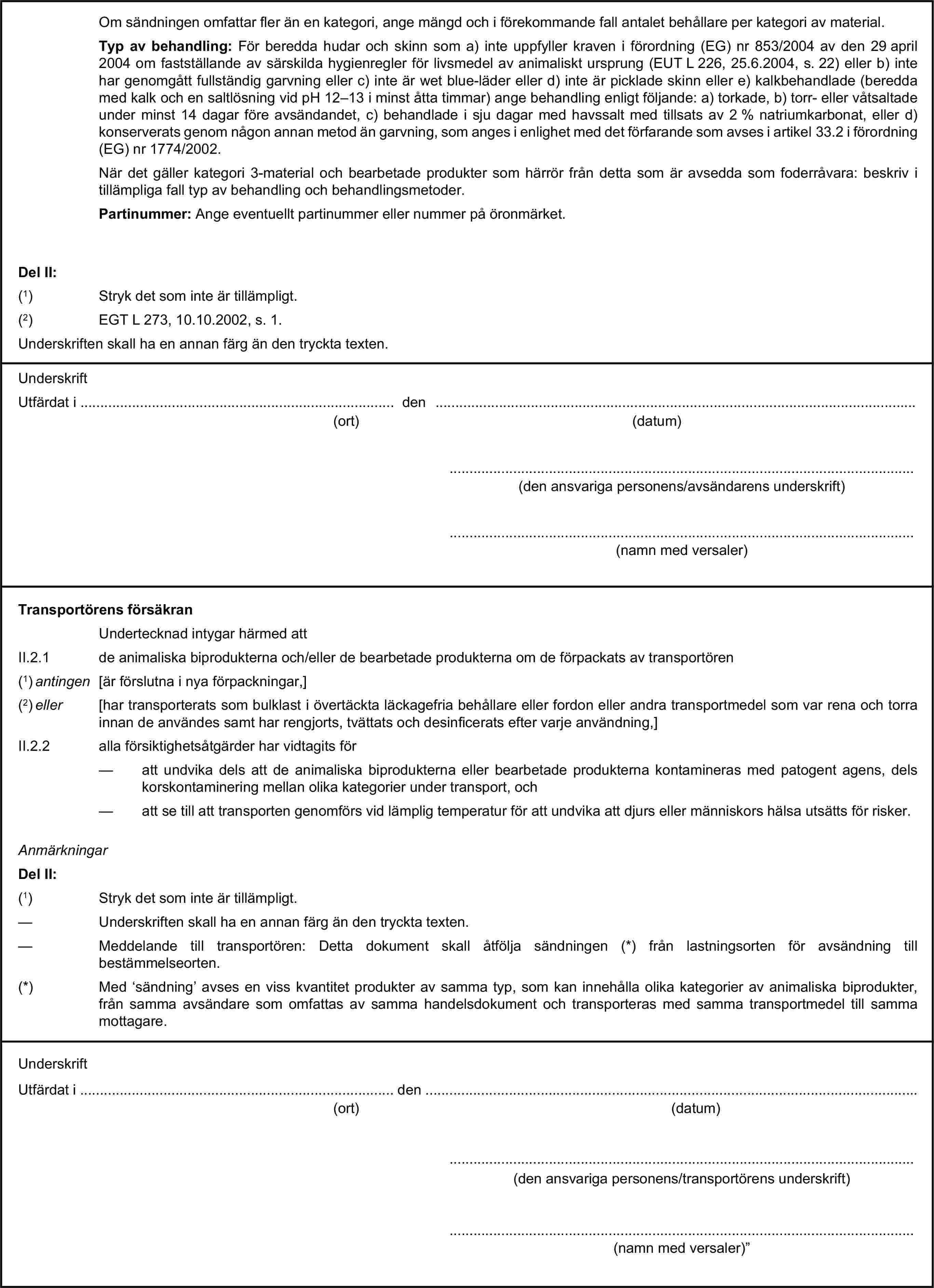 Om sändningen omfattar fler än en kategori, ange mängd och i förekommande fall antalet behållare per kategori av material.Typ av behandling: För beredda hudar och skinn som a) inte uppfyller kraven i förordning (EG) nr 853/2004 av den 29 april 2004 om fastställande av särskilda hygienregler för livsmedel av animaliskt ursprung (EUT L 226, 25.6.2004, s. 22) eller b) inte har genomgått fullständig garvning eller c) inte är wet blue-läder eller d) inte är picklade skinn eller e) kalkbehandlade (beredda med kalk och en saltlösning vid pH 12–13 i minst åtta timmar) ange behandling enligt följande: a) torkade, b) torr- eller våtsaltade under minst 14 dagar före avsändandet, c) behandlade i sju dagar med havssalt med tillsats av 2 % natriumkarbonat, eller d) konserverats genom någon annan metod än garvning, som anges i enlighet med det förfarande som avses i artikel 33.2 i förordning (EG) nr 1774/2002.När det gäller kategori 3-material och bearbetade produkter som härrör från detta som är avsedda som foderråvara: beskriv i tillämpliga fall typ av behandling och behandlingsmetoder.Partinummer: Ange eventuellt partinummer eller nummer på öronmärket.Del II:(1) Stryk det som inte är tillämpligt.(2) EGT L 273, 10.10.2002, s. 1.Underskriften skall ha en annan färg än den tryckta texten.UnderskriftUtfärdat i … den …(ort)(datum)…(den ansvariga personens/avsändarens underskrift)…(namn med versaler)Transportörens försäkranUndertecknad intygar härmed attII.2.1 de animaliska biprodukterna och/eller de bearbetade produkterna om de förpackats av transportören(1) antingen [är förslutna i nya förpackningar,](2) eller [har transporterats som bulklast i övertäckta läckagefria behållare eller fordon eller andra transportmedel som var rena och torra innan de användes samt har rengjorts, tvättats och desinficerats efter varje användning,]II.2.2 alla försiktighetsåtgärder har vidtagits för— att undvika dels att de animaliska biprodukterna eller bearbetade produkterna kontamineras med patogent agens, dels korskontaminering mellan olika kategorier under transport, och— att se till att transporten genomförs vid lämplig temperatur för att undvika att djurs eller människors hälsa utsätts för risker.AnmärkningarDel II:(1) Stryk det som inte är tillämpligt.— Underskriften skall ha en annan färg än den tryckta texten.— Meddelande till transportören: Detta dokument skall åtfölja sändningen (*) från lastningsorten för avsändning till bestämmelseorten.(*) Med ‘sändning’ avses en viss kvantitet produkter av samma typ, som kan innehålla olika kategorier av animaliska biprodukter, från samma avsändare som omfattas av samma handelsdokument och transporteras med samma transportmedel till samma mottagare.UnderskriftUtfärdat i … den …(ort)(datum)…(den ansvariga personens/transportörens underskrift)…(namn med versaler)