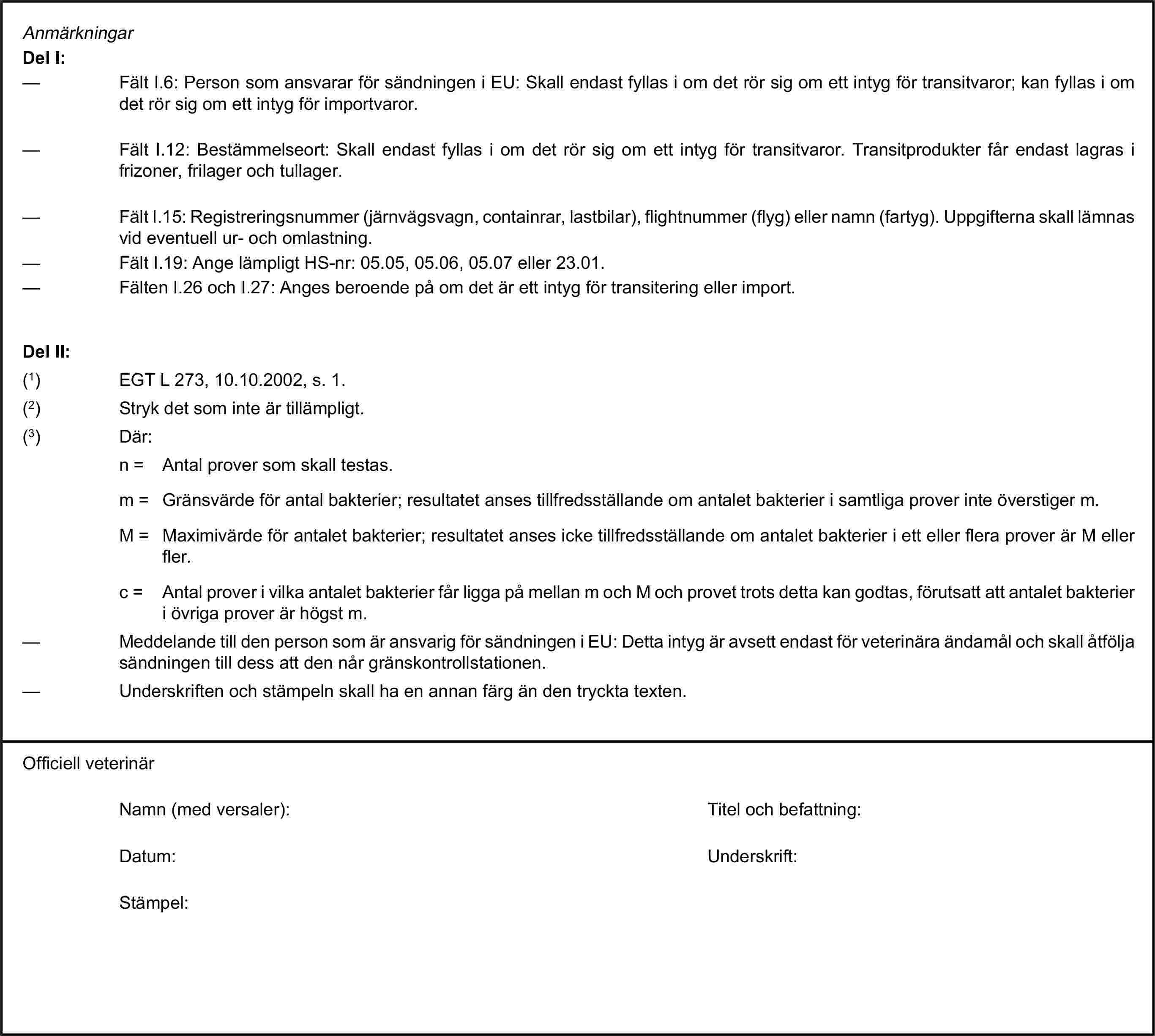 AnmärkningarDel I:— Fält I.6: Person som ansvarar för sändningen i EU: Skall endast fyllas i om det rör sig om ett intyg för transitvaror; kan fyllas i om det rör sig om ett intyg för importvaror.— Fält I.12: Bestämmelseort: Skall endast fyllas i om det rör sig om ett intyg för transitvaror. Transitprodukter får endast lagras i frizoner, frilager och tullager.— Fält I.15: Registreringsnummer (järnvägsvagn, containrar, lastbilar), flightnummer (flyg) eller namn (fartyg). Uppgifterna skall lämnas vid eventuell ur- och omlastning.— Fält I.19: Ange lämpligt HS-nr: 05.05, 05.06, 05.07 eller 23.01.— Fälten I.26 och I.27: Anges beroende på om det är ett intyg för transitering eller import.Del II:(1) EGT L 273, 10.10.2002, s. 1.(2) Stryk det som inte är tillämpligt.(3) Där:n = Antal prover som skall testas.m = Gränsvärde för antal bakterier; resultatet anses tillfredsställande om antalet bakterier i samtliga prover inte överstiger m.M = Maximivärde för antalet bakterier; resultatet anses icke tillfredsställande om antalet bakterier i ett eller flera prover är M eller fler.c = Antal prover i vilka antalet bakterier får ligga på mellan m och M och provet trots detta kan godtas, förutsatt att antalet bakterier i övriga prover är högst m.— Meddelande till den person som är ansvarig för sändningen i EU: Detta intyg är avsett endast för veterinära ändamål och skall åtfölja sändningen till dess att den når gränskontrollstationen.— Underskriften och stämpeln skall ha en annan färg än den tryckta texten.Officiell veterinärNamn (med versaler):Titel och befattning:Datum:Underskrift:Stämpel: