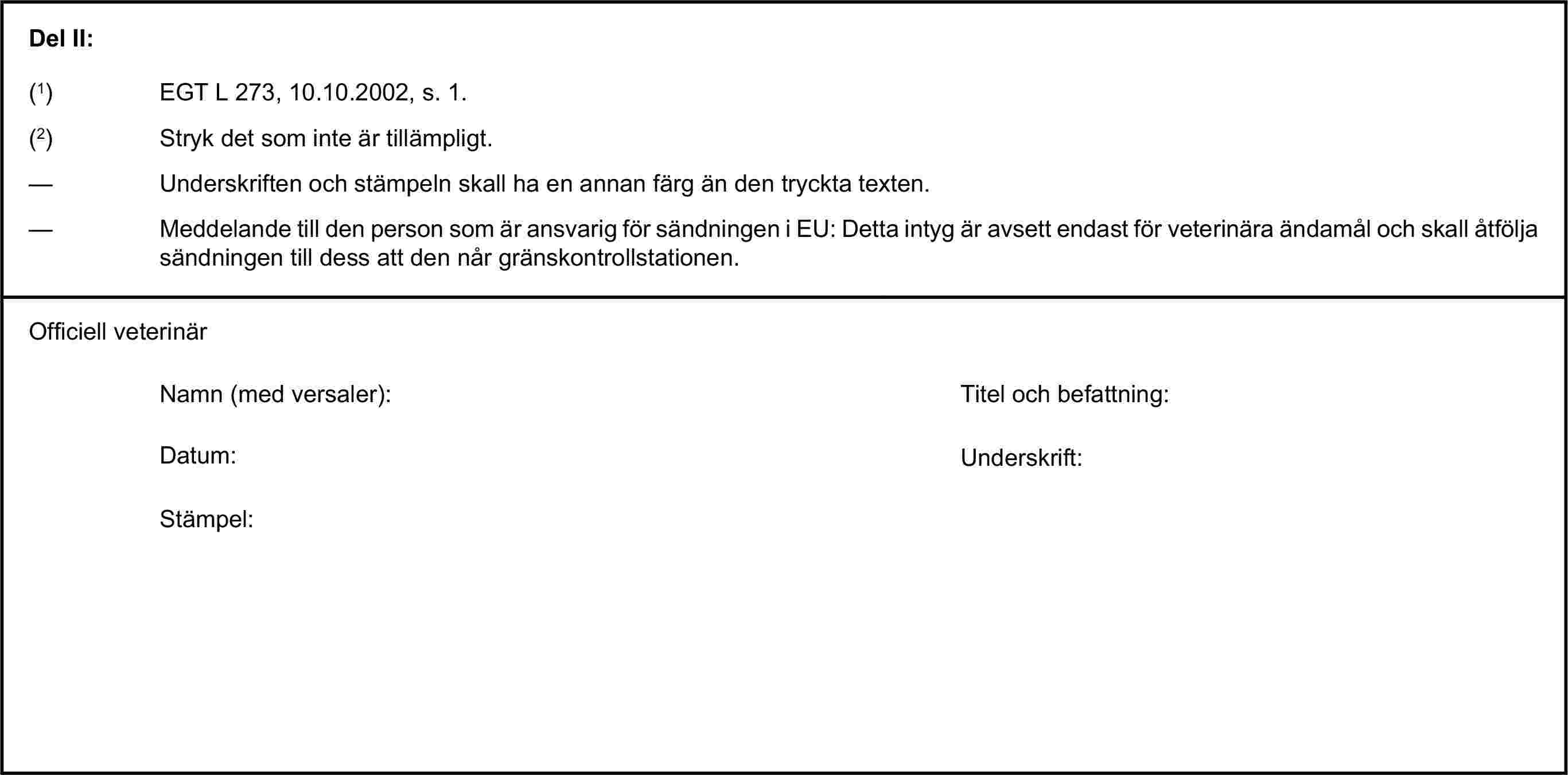 Del II:(1) EGT L 273, 10.10.2002, s. 1.(2) Stryk det som inte är tillämpligt.— Underskriften och stämpeln skall ha en annan färg än den tryckta texten.— Meddelande till den person som är ansvarig för sändningen i EU: Detta intyg är avsett endast för veterinära ändamål och skall åtfölja sändningen till dess att den når gränskontrollstationen.Officiell veterinärNamn (med versaler):Titel och befattning:Datum:Underskrift:Stämpel: