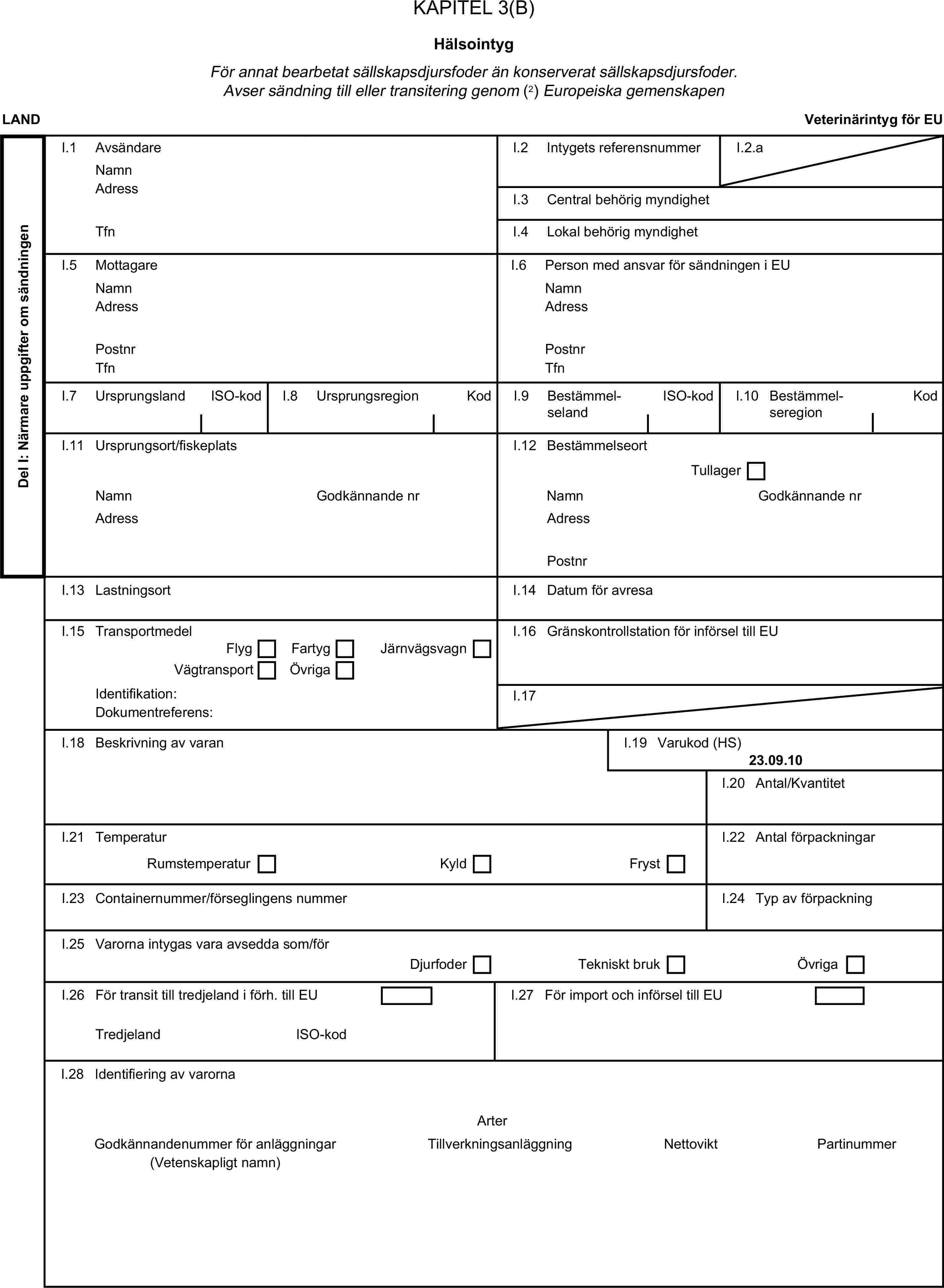 KAPITEL 3(B)HälsointygFör annat bearbetat sällskapsdjursfoder än konserverat sällskapsdjursfoder. Avser sändning till eller transitering genom (2) Europeiska gemenskapenLANDVeterinärintyg för EUDel I: Närmare uppgifter om sändningenI.1 AvsändareNamnI.2 Intygets referensnummerI.2.aAdressI.3 Central behörig myndighetTfnI.4 Lokal behörig myndighetI.5 MottagareI.6 Person med ansvar för sändningen i EUNamnNamnAdressAdressPostnrPostnrTfnTfnI.7 UrsprungslandISO-kodI.8 UrsprungsregionKodI.9 BestämmelselandISO-kodI.10 BestämmelseregionKodI.11 Ursprungsort/fiskeplatsI.12 BestämmelseortTullagerNamnGodkännande nrNamnGodkännande nrAdressAdressPostnrI.13 LastningsortI.14 Datum för avresaI.15 TransportmedelI.16 Gränskontrollstation för införsel till EUFlygFartygVägtransportÖvrigaJärnvägsvagnIdentifikation:I.17Dokumentreferens:I.18 Beskrivning av varanI.19 Varukod (HS)23.09.10I.20 Antal/KvantitetI.21 TemperaturI.22 Antal förpackningarRumstemperaturKyldFrystI.23 Containernummer/förseglingens nummerI.24 Typ av förpackningI.25 Varorna intygas vara avsedda som/förDjurfoderTekniskt brukÖvrigaI.26 För transit till tredjeland i förh. till EUI.27 För import och införsel till EUTredjelandISO-kodI.28 Identifiering av varornaArterGodkännandenummer för anläggningarTillverkningsanläggningNettoviktPartinummer(Vetenskapligt namn)