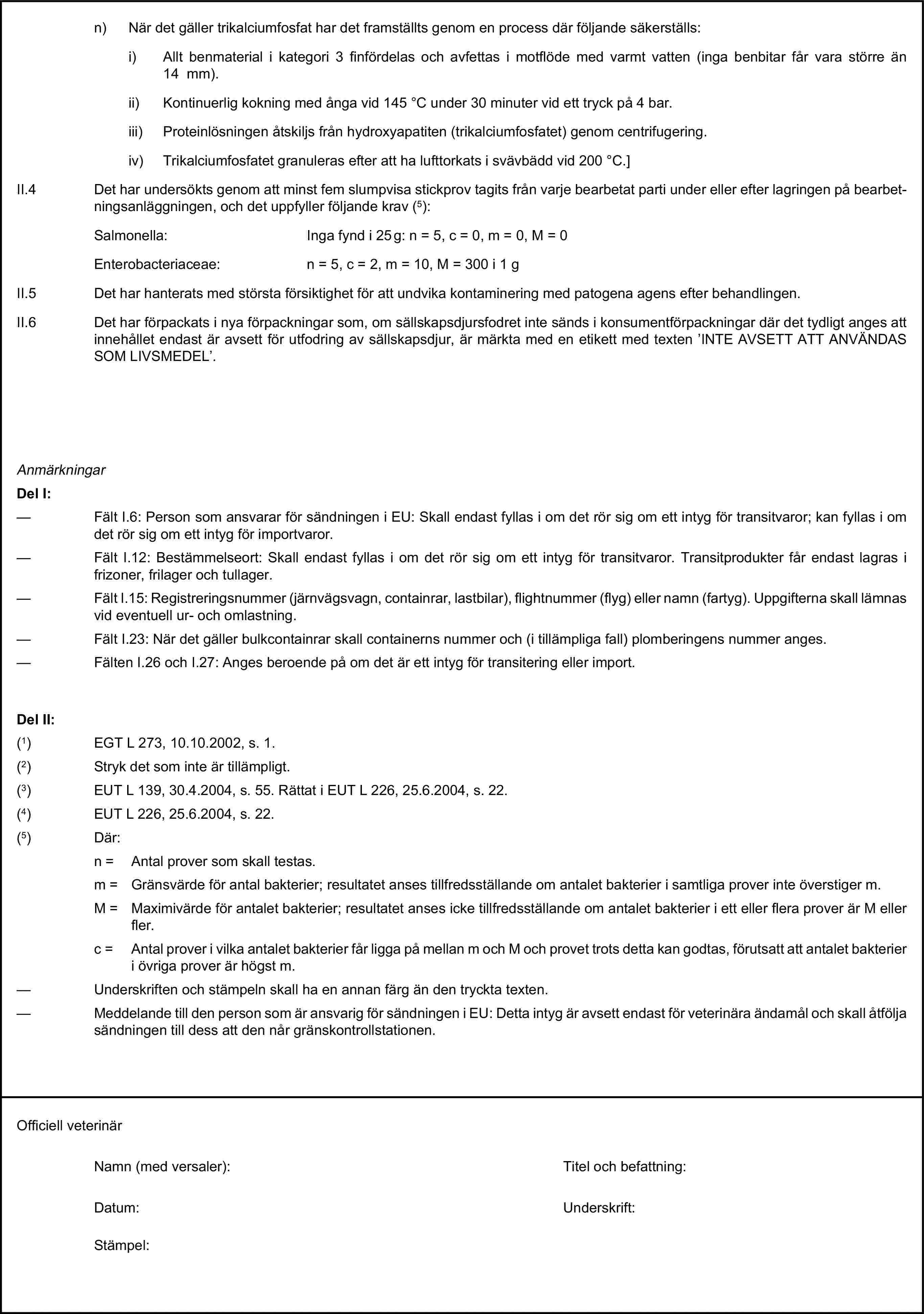 n) När det gäller trikalciumfosfat har det framställts genom en process där följande säkerställs:i) Allt benmaterial i kategori 3 finfördelas och avfettas i motflöde med varmt vatten (inga benbitar får vara större än 14 mm).ii) Kontinuerlig kokning med ånga vid 145 °C under 30 minuter vid ett tryck på 4 bar.iii) Proteinlösningen åtskiljs från hydroxyapatiten (trikalciumfosfatet) genom centrifugering.iv) Trikalciumfosfatet granuleras efter att ha lufttorkats i svävbädd vid 200 °C.]II.4 Det har undersökts genom att minst fem slumpvisa stickprov tagits från varje bearbetat parti under eller efter lagringen på bearbetningsanläggningen, och det uppfyller följande krav (5):Salmonella: Inga fynd i 25 g: n = 5, c = 0, m = 0, M = 0Enterobacteriaceae: n = 5, c = 2, m = 10, M = 300 i 1 gII.5 Det har hanterats med största försiktighet för att undvika kontaminering med patogena agens efter behandlingen.II.6 Det har förpackats i nya förpackningar som, om sällskapsdjursfodret inte sänds i konsumentförpackningar där det tydligt anges att innehållet endast är avsett för utfodring av sällskapsdjur, är märkta med en etikett med texten ’INTE AVSETT ATT ANVÄNDAS SOM LIVSMEDEL’.AnmärkningarDel I:— Fält I.6: Person som ansvarar för sändningen i EU: Skall endast fyllas i om det rör sig om ett intyg för transitvaror; kan fyllas i om det rör sig om ett intyg för importvaror.— Fält I.12: Bestämmelseort: Skall endast fyllas i om det rör sig om ett intyg för transitvaror. Transitprodukter får endast lagras i frizoner, frilager och tullager.— Fält I.15: Registreringsnummer (järnvägsvagn, containrar, lastbilar), flightnummer (flyg) eller namn (fartyg). Uppgifterna skall lämnas vid eventuell ur- och omlastning.— Fält I.23: När det gäller bulkcontainrar skall containerns nummer och (i tillämpliga fall) plomberingens nummer anges.— Fälten I.26 och I.27: Anges beroende på om det är ett intyg för transitering eller import.Del II:(1) EGT L 273, 10.10.2002, s. 1.(2) Stryk det som inte är tillämpligt.(3) EUT L 139, 30.4.2004, s. 55. Rättat i EUT L 226, 25.6.2004, s. 22.(4) EUT L 226, 25.6.2004, s. 22.(5) Där:n = Antal prover som skall testas.m = Gränsvärde för antal bakterier; resultatet anses tillfredsställande om antalet bakterier i samtliga prover inte överstiger m.M = Maximivärde för antalet bakterier; resultatet anses icke tillfredsställande om antalet bakterier i ett eller flera prover är M eller fler.c = Antal prover i vilka antalet bakterier får ligga på mellan m och M och provet trots detta kan godtas, förutsatt att antalet bakterier i övriga prover är högst m.— Underskriften och stämpeln skall ha en annan färg än den tryckta texten.— Meddelande till den person som är ansvarig för sändningen i EU: Detta intyg är avsett endast för veterinära ändamål och skall åtfölja sändningen till dess att den når gränskontrollstationen.Officiell veterinärNamn (med versaler):Titel och befattning:Datum:Underskrift:Stämpel: