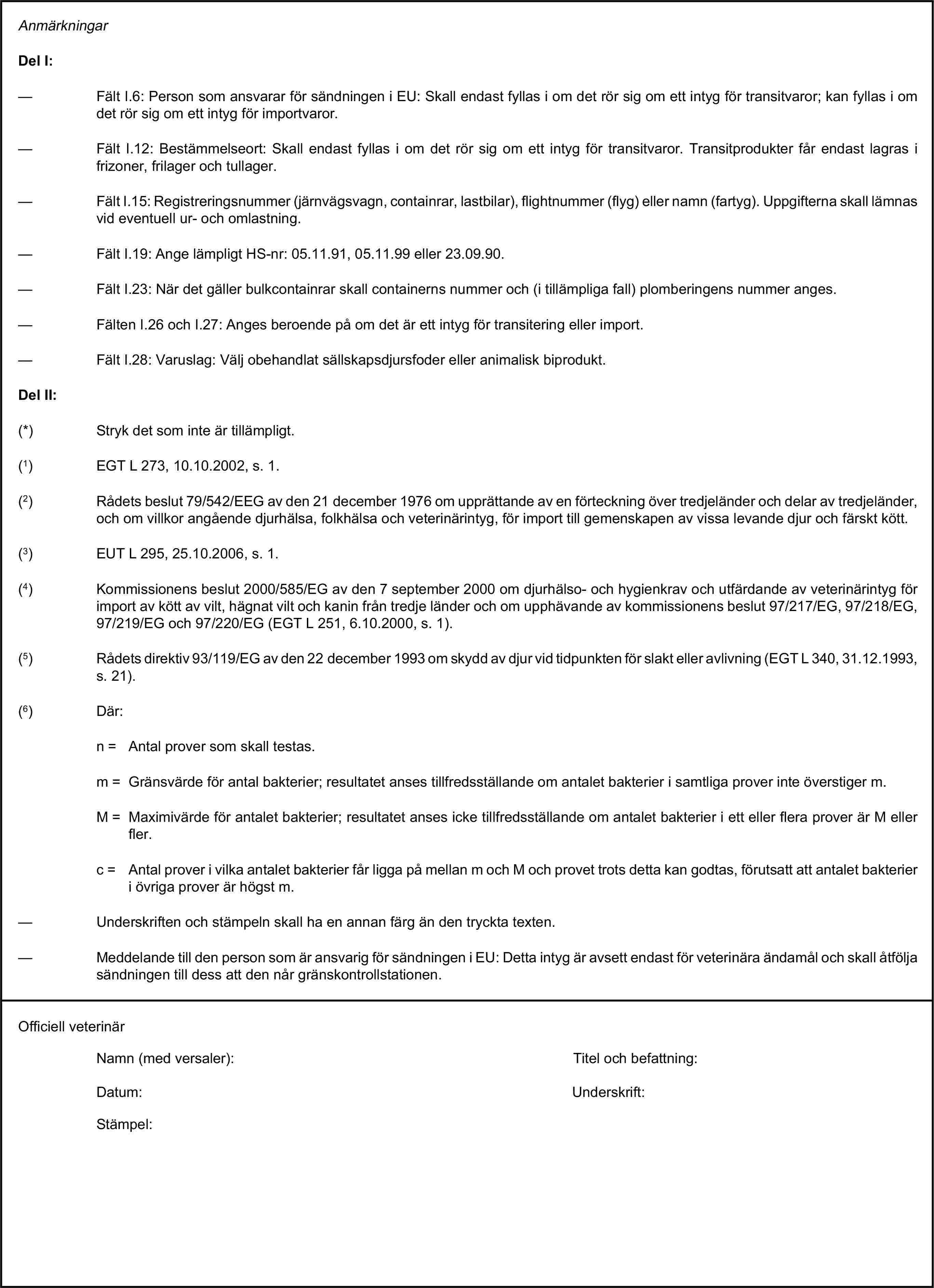 AnmärkningarDel I:— Fält I.6: Person som ansvarar för sändningen i EU: Skall endast fyllas i om det rör sig om ett intyg för transitvaror; kan fyllas i om det rör sig om ett intyg för importvaror.— Fält I.12: Bestämmelseort: Skall endast fyllas i om det rör sig om ett intyg för transitvaror. Transitprodukter får endast lagras i frizoner, frilager och tullager.— Fält I.15: Registreringsnummer (järnvägsvagn, containrar, lastbilar), flightnummer (flyg) eller namn (fartyg). Uppgifterna skall lämnas vid eventuell ur- och omlastning.— Fält I.19: Ange lämpligt HS-nr: 05.11.91, 05.11.99 eller 23.09.90.— Fält I.23: När det gäller bulkcontainrar skall containerns nummer och (i tillämpliga fall) plomberingens nummer anges.— Fälten I.26 och I.27: Anges beroende på om det är ett intyg för transitering eller import.— Fält I.28: Varuslag: Välj obehandlat sällskapsdjursfoder eller animalisk biprodukt.Del II:(*) Stryk det som inte är tillämpligt.(1) EGT L 273, 10.10.2002, s. 1.(2) Rådets beslut 79/542/EEG av den 21 december 1976 om upprättande av en förteckning över tredjeländer och delar av tredjeländer, och om villkor angående djurhälsa, folkhälsa och veterinärintyg, för import till gemenskapen av vissa levande djur och färskt kött.(3) EUT L 295, 25.10.2006, s. 1.(4) Kommissionens beslut 2000/585/EG av den 7 september 2000 om djurhälso- och hygienkrav och utfärdande av veterinärintyg för import av kött av vilt, hägnat vilt och kanin från tredje länder och om upphävande av kommissionens beslut 97/217/EG, 97/218/EG, 97/219/EG och 97/220/EG (EGT L 251, 6.10.2000, s. 1).(5) Rådets direktiv 93/119/EG av den 22 december 1993 om skydd av djur vid tidpunkten för slakt eller avlivning (EGT L 340, 31.12.1993, s. 21).(6) Där:n = Antal prover som skall testas.m = Gränsvärde för antal bakterier; resultatet anses tillfredsställande om antalet bakterier i samtliga prover inte överstiger m.M = Maximivärde för antalet bakterier; resultatet anses icke tillfredsställande om antalet bakterier i ett eller flera prover är M eller fler.c = Antal prover i vilka antalet bakterier får ligga på mellan m och M och provet trots detta kan godtas, förutsatt att antalet bakterier i övriga prover är högst m.— Underskriften och stämpeln skall ha en annan färg än den tryckta texten.— Meddelande till den person som är ansvarig för sändningen i EU: Detta intyg är avsett endast för veterinära ändamål och skall åtfölja sändningen till dess att den når gränskontrollstationen.Officiell veterinärNamn (med versaler):Titel och befattning:Datum:Underskrift:Stämpel: