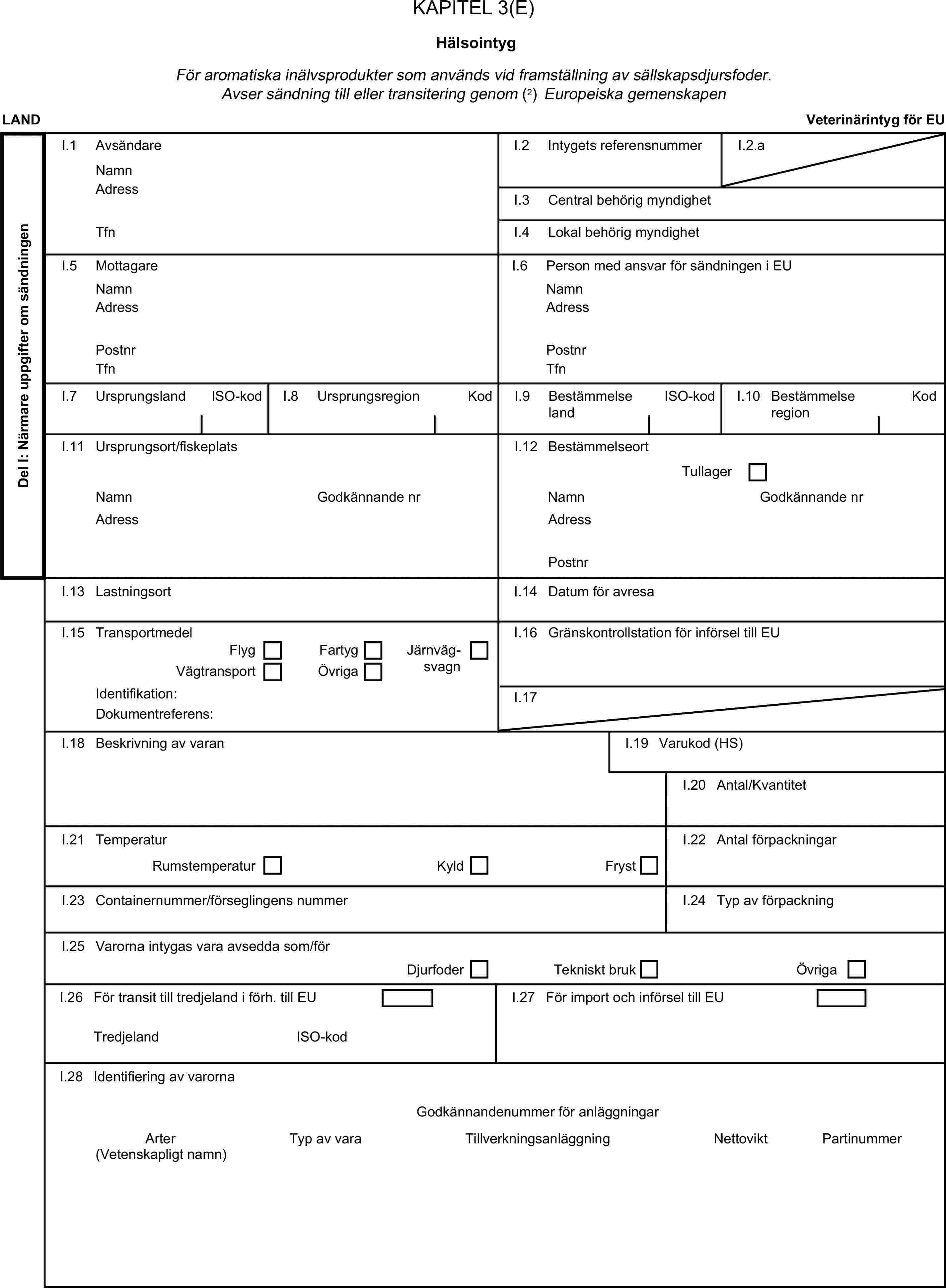 KAPITEL 3(E)HälsointygFör aromatiska inälvsprodukter som används vid framställning av sällskapsdjursfoder. Avser sändning till eller transitering genom (2) Europeiska gemenskapenLANDVeterinärintyg för EUDel I: Närmare uppgifter om sändningenI.1 AvsändareNamnI.2 Intygets referensnummerI.2.aAdressI.3 Central behörig myndighetTfnI.4 Lokal behörig myndighetI.5 MottagareI.6 Person med ansvar för sändningen i EUNamnNamnAdressAdressPostnrPostnrTfnTfnI.7 UrsprungslandISO-kodI.8 UrsprungsregionKodI.9 BestämmelselandISO-kodI.10 BestämmelseregionKodI.11 Ursprungsort/fiskeplatsI.12 BestämmelseortTullagerNamnGodkännande nrNamnGodkännande nrAdressAdressPostnrI.13 LastningsortI.14 Datum för avresaI.15 TransportmedelI.16 Gränskontrollstation för införsel till EUFlygFartygVägtransportÖvrigaJärnvägsvagnIdentifikation:I.17Dokumentreferens:I.18 Beskrivning av varanI.19 Varukod (HS)I.20 Antal/KvantitetI.21 TemperaturRumstemperaturKyldFrystI.22 Antal förpackningarI.23 Containernummer/förseglingens nummerI.24 Typ av förpackningI.25 Varorna intygas vara avsedda som/förDjurfoderTekniskt brukÖvrigaI.26 För transit till tredjeland i förh. till EUI.27 För import och införsel till EUTredjelandISO-kodI.28 Identifiering av varornaGodkännandenummer för anläggningarArterTyp av varaTillverkningsanläggningNettoviktPartinummer(Vetenskapligt namn)