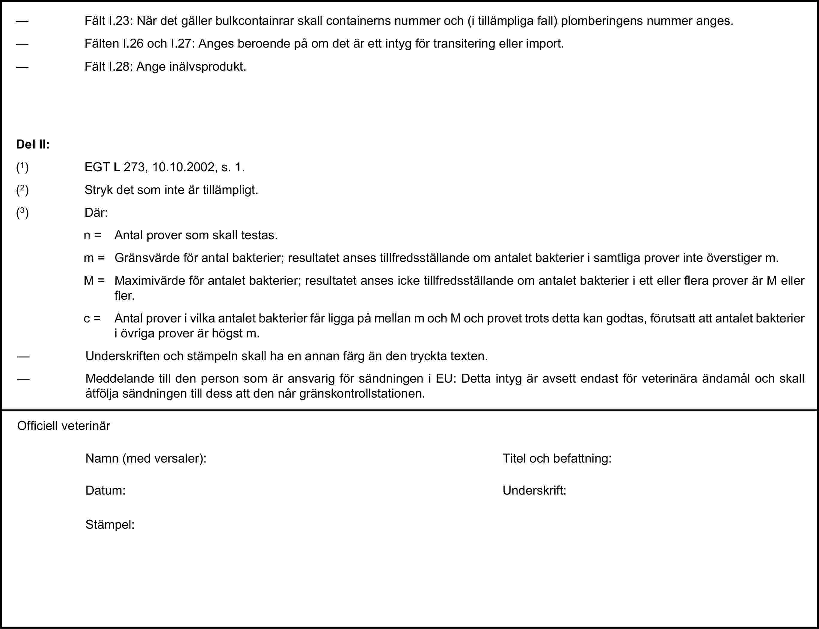 — Fält I.23: När det gäller bulkcontainrar skall containerns nummer och (i tillämpliga fall) plomberingens nummer anges.— Fälten I.26 och I.27: Anges beroende på om det är ett intyg för transitering eller import.— Fält I.28: Ange inälvsprodukt.Del II:(1) EGT L 273, 10.10.2002, s. 1.(2) Stryk det som inte är tillämpligt.(3) Där:n = Antal prover som skall testas.m = Gränsvärde för antal bakterier; resultatet anses tillfredsställande om antalet bakterier i samtliga prover inte överstiger m.M = Maximivärde för antalet bakterier; resultatet anses icke tillfredsställande om antalet bakterier i ett eller flera prover är M eller fler.c = Antal prover i vilka antalet bakterier får ligga på mellan m och M och provet trots detta kan godtas, förutsatt att antalet bakterier i övriga prover är högst m.— Underskriften och stämpeln skall ha en annan färg än den tryckta texten.— Meddelande till den person som är ansvarig för sändningen i EU: Detta intyg är avsett endast för veterinära ändamål och skall åtfölja sändningen till dess att den når gränskontrollstationen.Officiell veterinärNamn (med versaler):Titel och befattning:Datum:Underskrift:Stämpel: