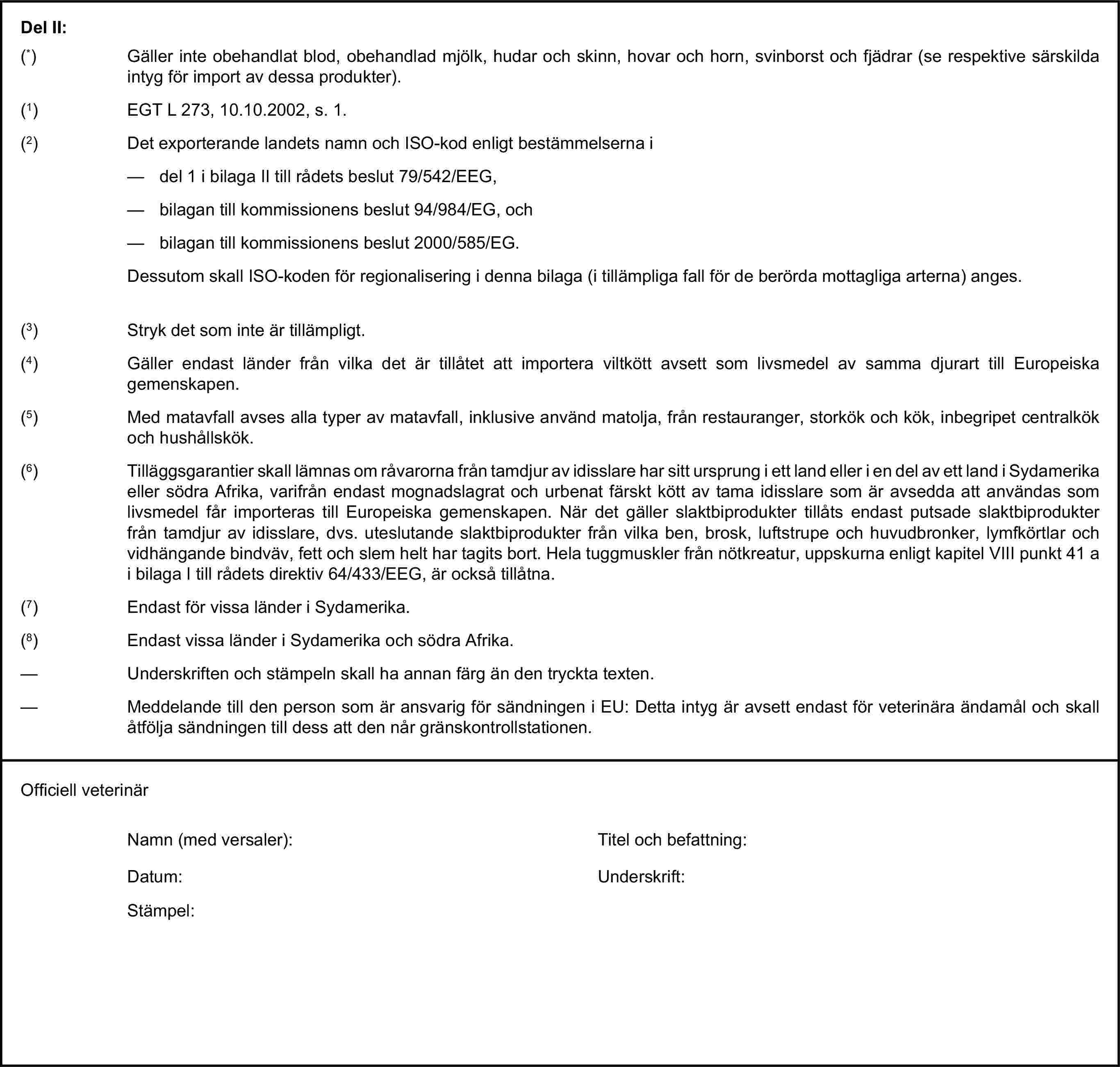 Del II:(*) Gäller inte obehandlat blod, obehandlad mjölk, hudar och skinn, hovar och horn, svinborst och fjädrar (se respektive särskilda intyg för import av dessa produkter).(1) EGT L 273, 10.10.2002, s. 1.(2) Det exporterande landets namn och ISO-kod enligt bestämmelserna i— del 1 i bilaga II till rådets beslut 79/542/EEG,— bilagan till kommissionens beslut 94/984/EG, och— bilagan till kommissionens beslut 2000/585/EG.Dessutom skall ISO-koden för regionalisering i denna bilaga (i tillämpliga fall för de berörda mottagliga arterna) anges.(3) Stryk det som inte är tillämpligt.(4) Gäller endast länder från vilka det är tillåtet att importera viltkött avsett som livsmedel av samma djurart till Europeiska gemenskapen.(5) Med matavfall avses alla typer av matavfall, inklusive använd matolja, från restauranger, storkök och kök, inbegripet centralkök och hushållskök.(6) Tilläggsgarantier skall lämnas om råvarorna från tamdjur av idisslare har sitt ursprung i ett land eller i en del av ett land i Sydamerika eller södra Afrika, varifrån endast mognadslagrat och urbenat färskt kött av tama idisslare som är avsedda att användas som livsmedel får importeras till Europeiska gemenskapen. När det gäller slaktbiprodukter tillåts endast putsade slaktbiprodukter från tamdjur av idisslare, dvs. uteslutande slaktbiprodukter från vilka ben, brosk, luftstrupe och huvudbronker, lymfkörtlar och vidhängande bindväv, fett och slem helt har tagits bort. Hela tuggmuskler från nötkreatur, uppskurna enligt kapitel VIII punkt 41 a i bilaga I till rådets direktiv 64/433/EEG, är också tillåtna.(7) Endast för vissa länder i Sydamerika.(8) Endast vissa länder i Sydamerika och södra Afrika.— Underskriften och stämpeln skall ha annan färg än den tryckta texten.— Meddelande till den person som är ansvarig för sändningen i EU: Detta intyg är avsett endast för veterinära ändamål och skall åtfölja sändningen till dess att den når gränskontrollstationen.Officiell veterinärNamn (med versaler):Titel och befattning:Datum:Underskrift:Stämpel: