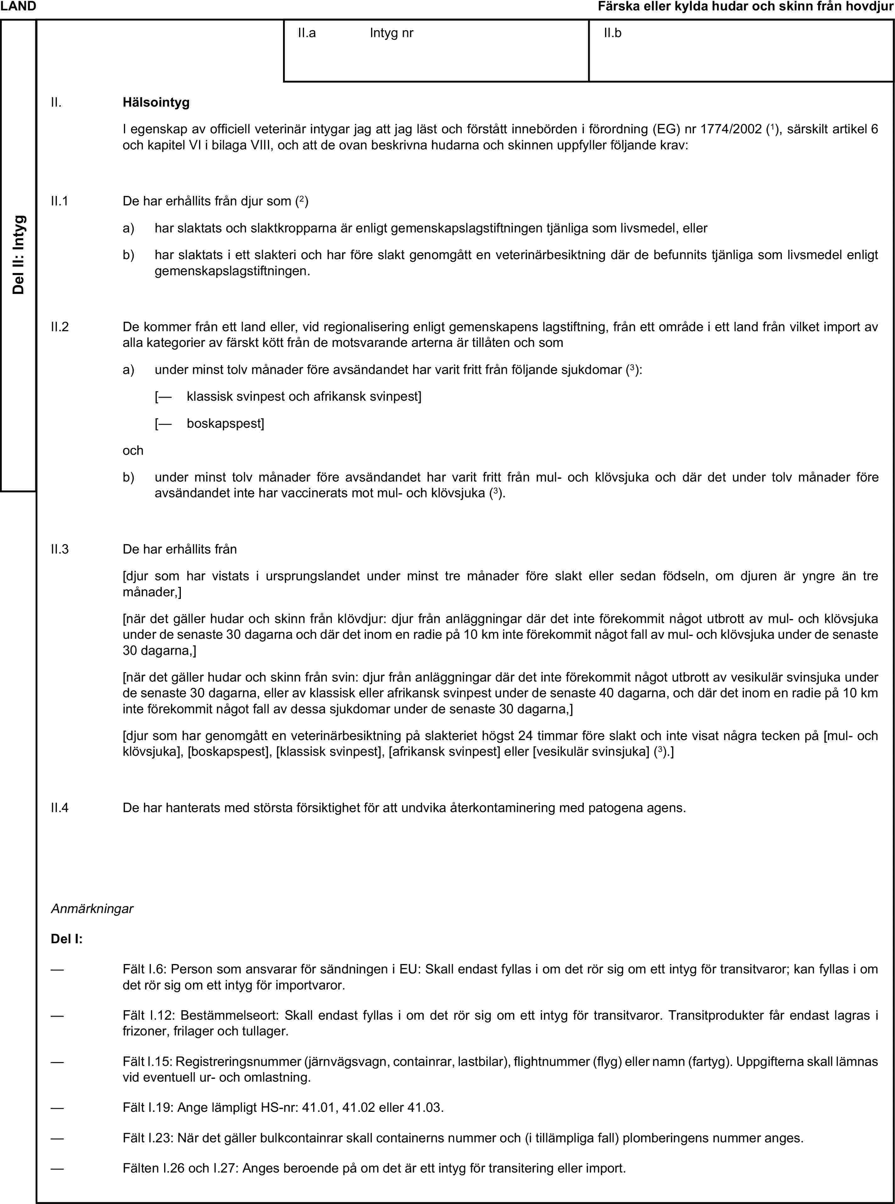 LANDFärska eller kylda hudar och skinn från hovdjurDel II: IntygII.a Intyg nrII.bII. HälsointygI egenskap av officiell veterinär intygar jag att jag läst och förstått innebörden i förordning (EG) nr 1774/2002 (1), särskilt artikel 6 och kapitel VI i bilaga VIII, och att de ovan beskrivna hudarna och skinnen uppfyller följande krav:II.1 De har erhållits från djur som (2)a) har slaktats och slaktkropparna är enligt gemenskapslagstiftningen tjänliga som livsmedel, ellerb) har slaktats i ett slakteri och har före slakt genomgått en veterinärbesiktning där de befunnits tjänliga som livsmedel enligt gemenskapslagstiftningen.II.2 De kommer från ett land eller, vid regionalisering enligt gemenskapens lagstiftning, från ett område i ett land från vilket import av alla kategorier av färskt kött från de motsvarande arterna är tillåten och soma) under minst tolv månader före avsändandet har varit fritt från följande sjukdomar (3):[— klassisk svinpest och afrikansk svinpest][— boskapspest]ochb) under minst tolv månader före avsändandet har varit fritt från mul- och klövsjuka och där det under tolv månader före avsändandet inte har vaccinerats mot mul- och klövsjuka (3).II.3 De har erhållits från[djur som har vistats i ursprungslandet under minst tre månader före slakt eller sedan födseln, om djuren är yngre än tre månader,][när det gäller hudar och skinn från klövdjur: djur från anläggningar där det inte förekommit något utbrott av mul- och klövsjuka under de senaste 30 dagarna och där det inom en radie på 10 km inte förekommit något fall av mul- och klövsjuka under de senaste 30 dagarna,][när det gäller hudar och skinn från svin: djur från anläggningar där det inte förekommit något utbrott av vesikulär svinsjuka under de senaste 30 dagarna, eller av klassisk eller afrikansk svinpest under de senaste 40 dagarna, och där det inom en radie på 10 km inte förekommit något fall av dessa sjukdomar under de senaste 30 dagarna,][djur som har genomgått en veterinärbesiktning på slakteriet högst 24 timmar före slakt och inte visat några tecken på [mul- och klövsjuka], [boskapspest], [klassisk svinpest], [afrikansk svinpest] eller [vesikulär svinsjuka] (3).]II.4 De har hanterats med största försiktighet för att undvika återkontaminering med patogena agens.AnmärkningarDel I:— Fält I.6: Person som ansvarar för sändningen i EU: Skall endast fyllas i om det rör sig om ett intyg för transitvaror; kan fyllas i om det rör sig om ett intyg för importvaror.— Fält I.12: Bestämmelseort: Skall endast fyllas i om det rör sig om ett intyg för transitvaror. Transitprodukter får endast lagras i frizoner, frilager och tullager.— Fält I.15: Registreringsnummer (järnvägsvagn, containrar, lastbilar), flightnummer (flyg) eller namn (fartyg). Uppgifterna skall lämnas vid eventuell ur- och omlastning.— Fält I.19: Ange lämpligt HS-nr: 41.01, 41.02 eller 41.03.— Fält I.23: När det gäller bulkcontainrar skall containerns nummer och (i tillämpliga fall) plomberingens nummer anges.— Fälten I.26 och I.27: Anges beroende på om det är ett intyg för transitering eller import.