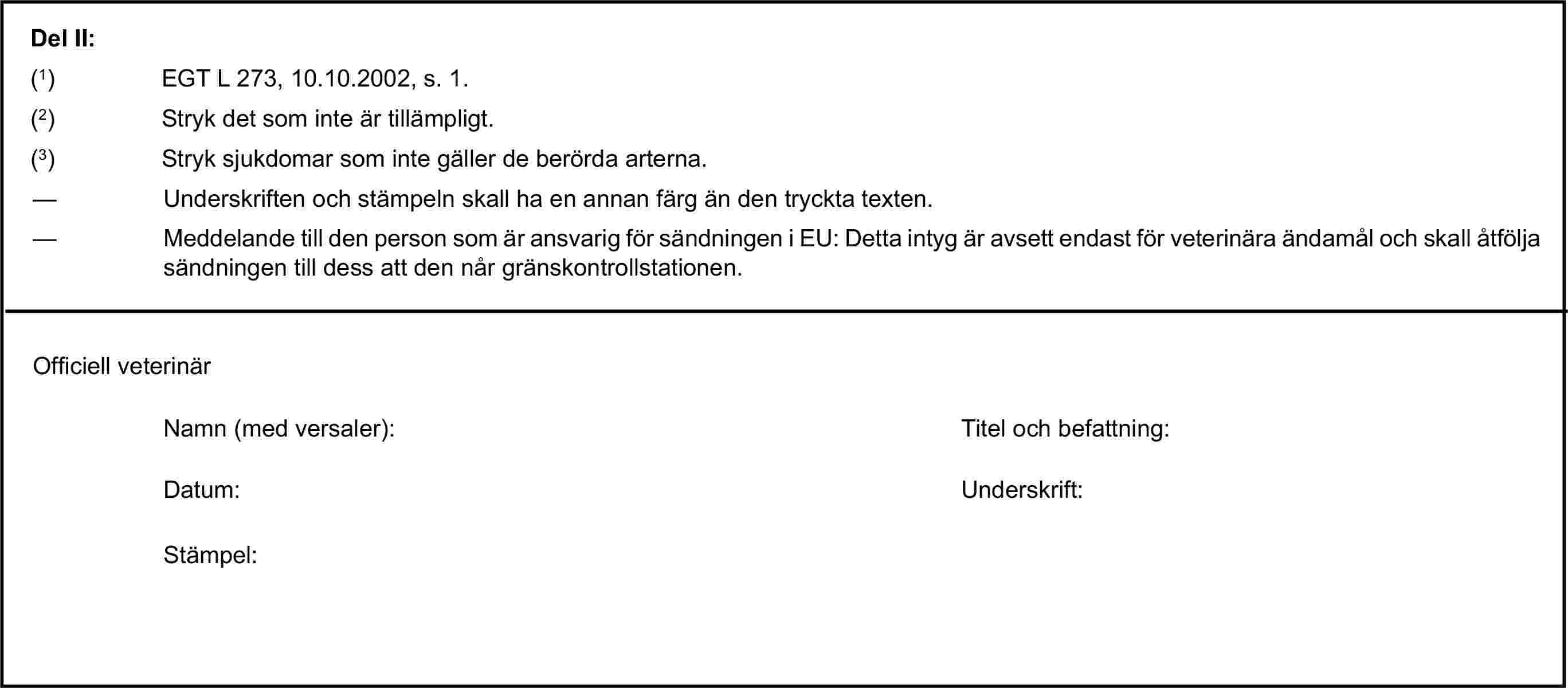 Del II:(1) EGT L 273, 10.10.2002, s. 1.(2) Stryk det som inte är tillämpligt.(3) Stryk sjukdomar som inte gäller de berörda arterna.— Underskriften och stämpeln skall ha en annan färg än den tryckta texten.— Meddelande till den person som är ansvarig för sändningen i EU: Detta intyg är avsett endast för veterinära ändamål och skall åtfölja sändningen till dess att den når gränskontrollstationen.Officiell veterinärNamn (med versaler):Titel och befattning:Datum:Underskrift:Stämpel: