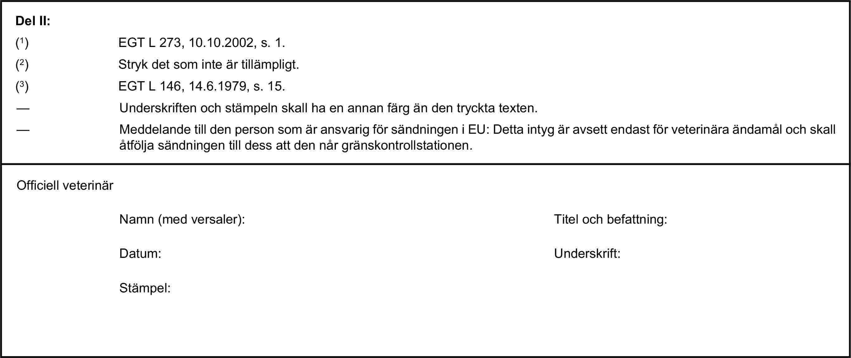 Del II:(1) EGT L 273, 10.10.2002, s. 1.(2) Stryk det som inte är tillämpligt.(3) EGT L 146, 14.6.1979, s. 15.— Underskriften och stämpeln skall ha en annan färg än den tryckta texten.— Meddelande till den person som är ansvarig för sändningen i EU: Detta intyg är avsett endast för veterinära ändamål och skall åtfölja sändningen till dess att den når gränskontrollstationen.Officiell veterinärNamn (med versaler):Titel och befattning:Datum:Underskrift:Stämpel: