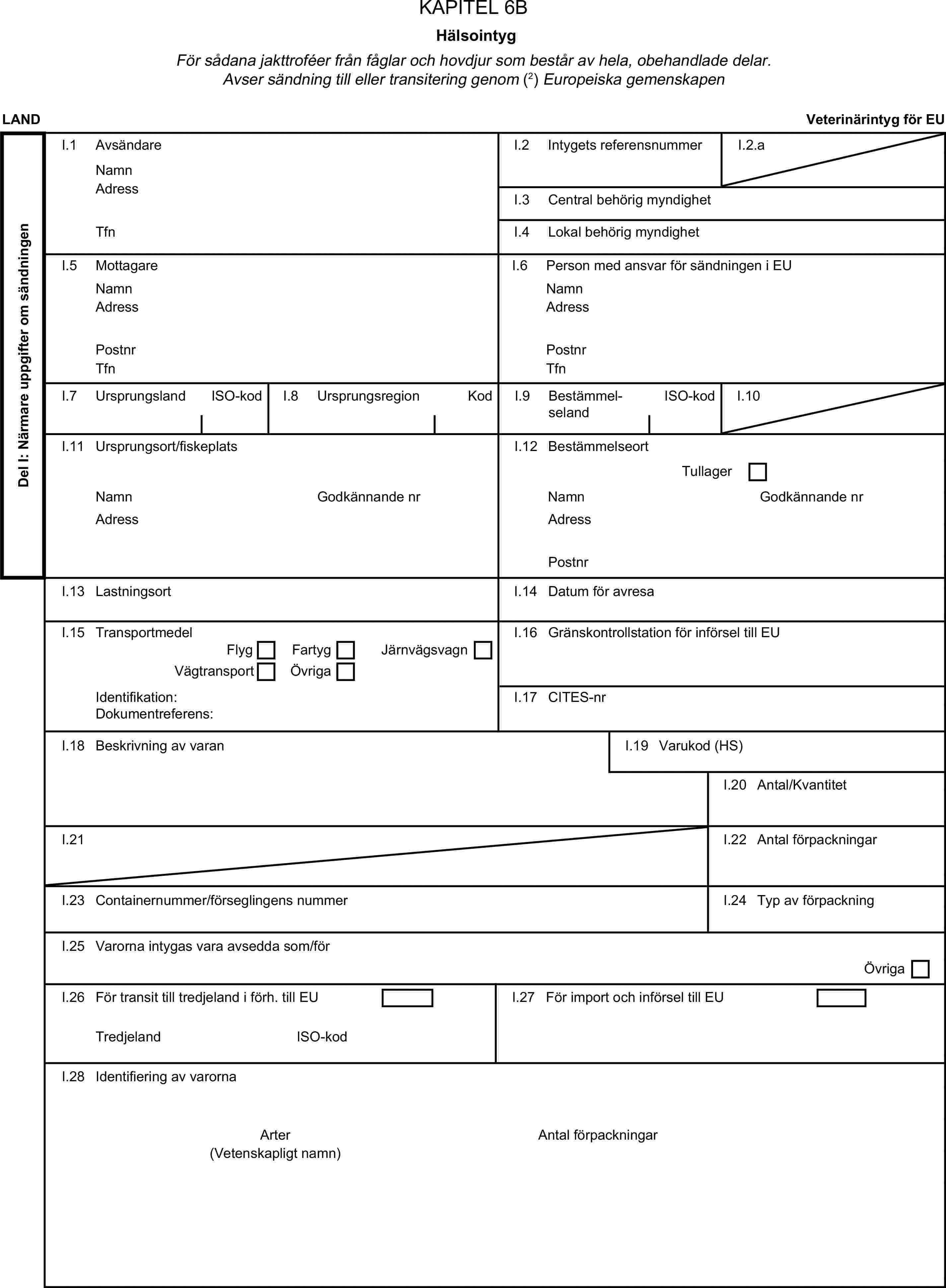 KAPITEL 6BHälsointygFör sådana jakttroféer från fåglar och hovdjur som består av hela, obehandlade delar. Avser sändning till eller transitering genom (2) Europeiska gemenskapenLANDVeterinärintyg för EUDel I: Närmare uppgifter om sändningenI.1 AvsändareNamnI.2 Intygets referensnummerI.2.aAdressI.3 Central behörig myndighetTfnI.4 Lokal behörig myndighetI.5 MottagareI.6 Person med ansvar för sändningen i EUNamnNamnAdressAdressPostnrPostnrTfnTfnI.7 UrsprungslandISO-kodI.8 UrsprungsregionKodI.9 BestämmelselandISO-kodI.10I.11 Ursprungsort/fiskeplatsI.12 BestämmelseortTullagerNamnGodkännande nrNamnGodkännande nrAdressAdressPostnrI.13 LastningsortI.14 Datum för avresaI.15 TransportmedelI.16 Gränskontrollstation för införsel till EUFlygFartygVägtransportÖvrigaJärnvägsvagnIdentifikation:I.17 CITES-nrDokumentreferens:I.18 Beskrivning av varanI.19 Varukod (HS)I.20 Antal/KvantitetI.21I.22 Antal förpackningarI.23 Containernummer/förseglingens nummerI.24 Typ av förpackningI.25 Varorna intygas vara avsedda som/förÖvrigaI.26 För transit till tredjeland i förh. till EUI.27 För import och införsel till EUTredjelandISO-kodI.28 Identifiering av varornaArterAntal förpackningar(Vetenskapligt namn)