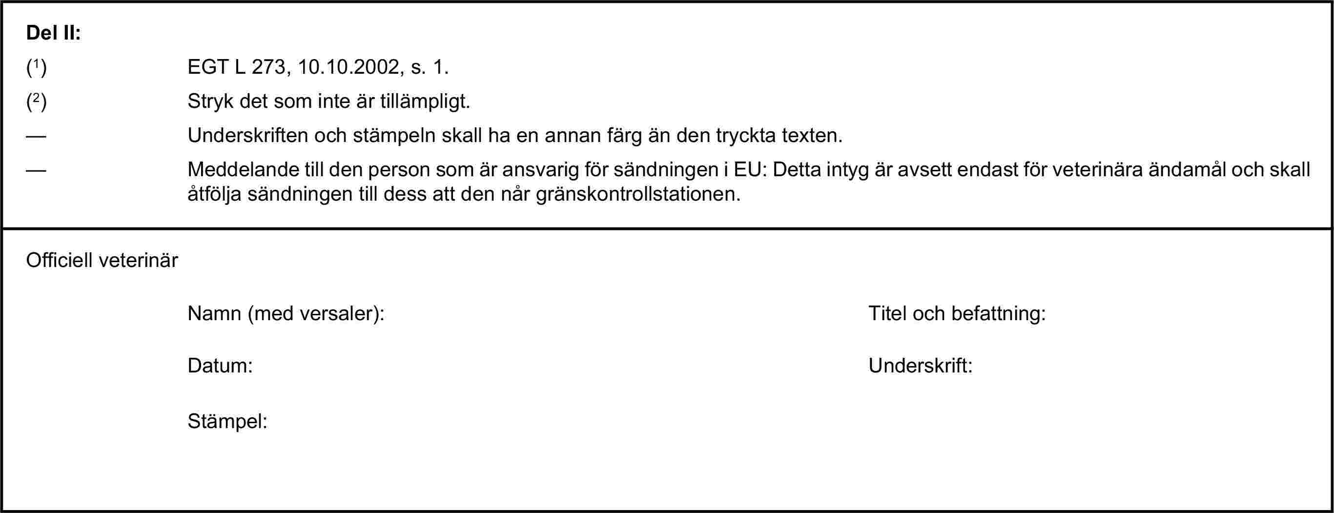 Del II:(1) EGT L 273, 10.10.2002, s. 1.(2) Stryk det som inte är tillämpligt.— Underskriften och stämpeln skall ha en annan färg än den tryckta texten.— Meddelande till den person som är ansvarig för sändningen i EU: Detta intyg är avsett endast för veterinära ändamål och skall åtfölja sändningen till dess att den når gränskontrollstationen.Officiell veterinärNamn (med versaler):Titel och befattning:Datum:Underskrift:Stämpel: