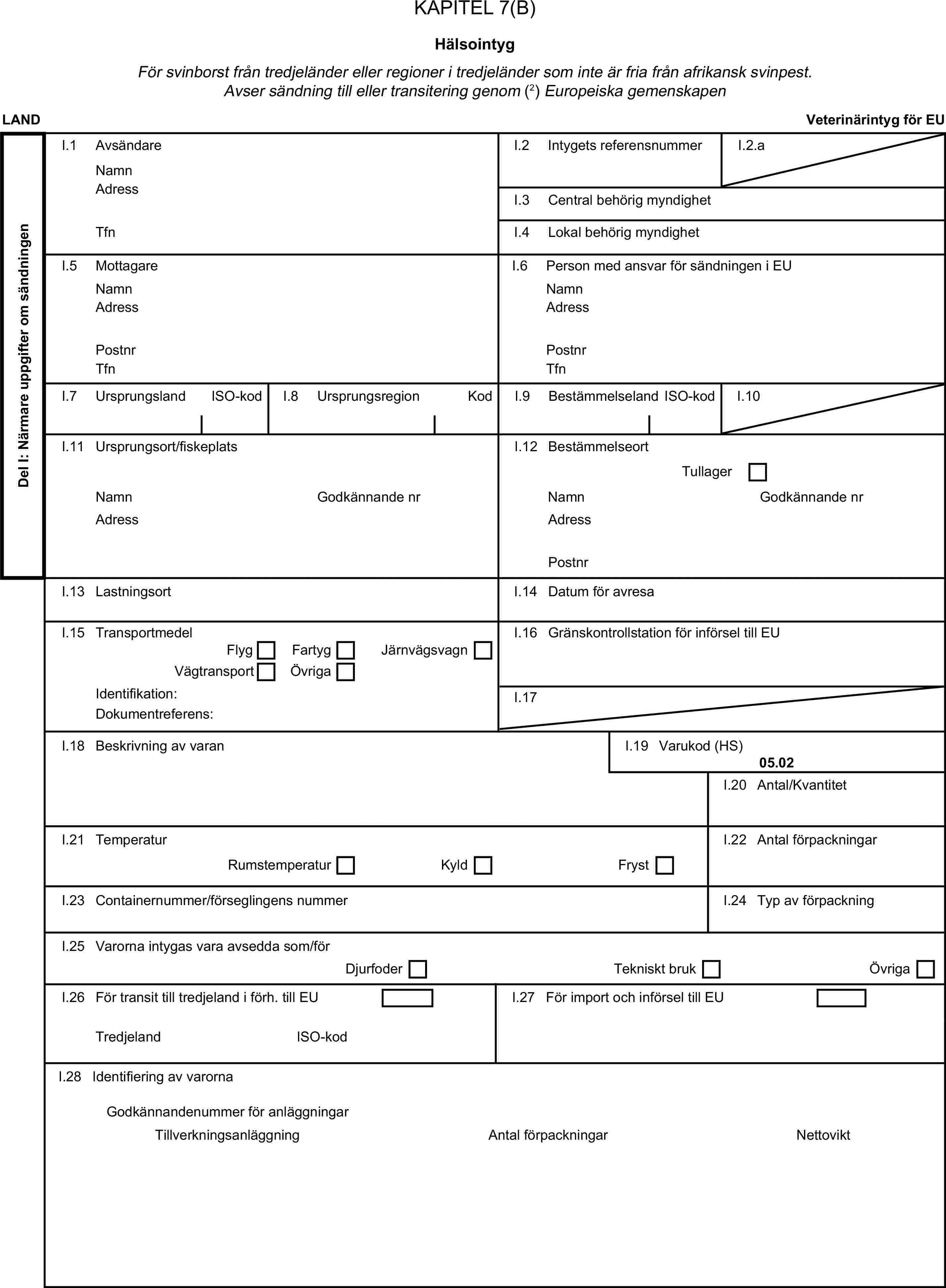 KAPITEL 7(B)HälsointygFör svinborst från tredjeländer eller regioner i tredjeländer som inte är fria från afrikansk svinpest. Avser sändning till eller transitering genom (2) Europeiska gemenskapenLANDVeterinärintyg för EUDel I: Närmare uppgifter om sändningenI.1 AvsändareNamnI.2 Intygets referensnummerI.2.aAdressI.3 Central behörig myndighetTfnI.4 Lokal behörig myndighetI.5 MottagareI.6 Person med ansvar för sändningen i EUNamnNamnAdressAdressPostnrPostnrTfnTfnI.7 UrsprungslandISO-kodI.8 UrsprungsregionKodI.9 BestämmelselandISO-kodI.10I.11 Ursprungsort/fiskeplatsI.12 BestämmelseortTullagerNamnGodkännande nrNamnGodkännande nrAdressAdressPostnrI.13 LastningsortI.14 Datum för avresaI.15 TransportmedelI.16 Gränskontrollstation för införsel till EUFlygFartygVägtransportÖvrigaJärnvägsvagnIdentifikation:I.17Dokumentreferens:I.18 Beskrivning av varanI.19 Varukod (HS)05.02I.20 Antal/KvantitetI.21 TemperaturI.22 Antal förpackningarRumstemperaturKyldFrystI.23 Containernummer/förseglingens nummerI.24 Typ av förpackningI.25 Varorna intygas vara avsedda som/förDjurfoderTekniskt brukÖvrigaI.26 För transit till tredjeland i förh. till EUI.27 För import och införsel till EUTredjelandISO-kodI.28 Identifiering av varornaAntal förpackningarGodkännandenummer för anläggningarTillverkningsanläggningNettovikt