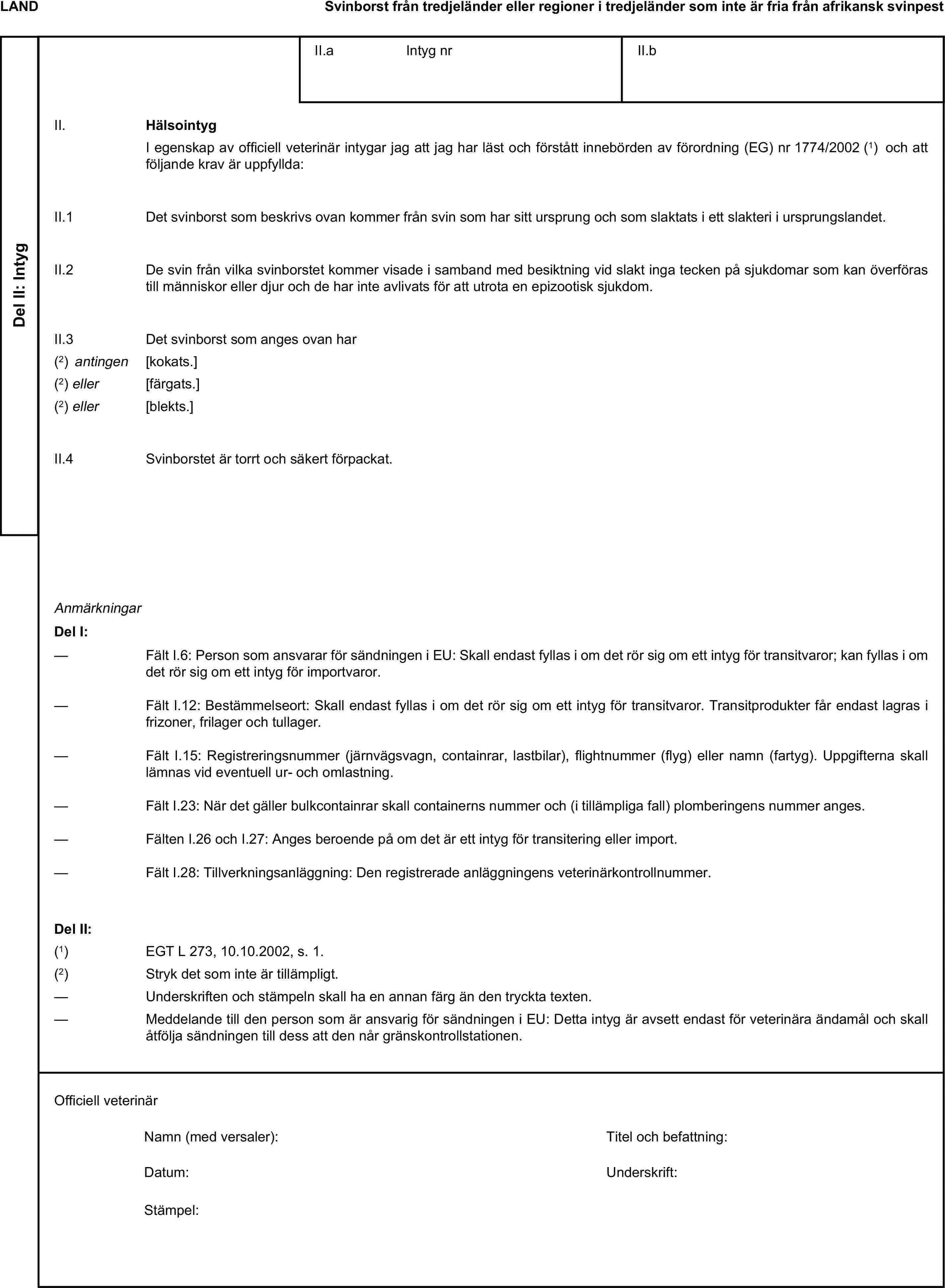 LANDSvinborst från tredjeländer eller regioner i tredjeländer som inte är fria från afrikansk svinpestDel II: IntygII.a Intyg nrII.bII. HälsointygI egenskap av officiell veterinär intygar jag att jag har läst och förstått innebörden av förordning (EG) nr 1774/2002 (1) och att följande krav är uppfyllda:II.1 Det svinborst som beskrivs ovan kommer från svin som har sitt ursprung och som slaktats i ett slakteri i ursprungslandet.II.2 De svin från vilka svinborstet kommer visade i samband med besiktning vid slakt inga tecken på sjukdomar som kan överföras till människor eller djur och de har inte avlivats för att utrota en epizootisk sjukdom.II.3 Det svinborst som anges ovan har(2) antingen [kokats.](2) eller [färgats.](2) eller [blekts.]II.4 Svinborstet är torrt och säkert förpackat.AnmärkningarDel I:— Fält I.6: Person som ansvarar för sändningen i EU: Skall endast fyllas i om det rör sig om ett intyg för transitvaror; kan fyllas i om det rör sig om ett intyg för importvaror.— Fält I.12: Bestämmelseort: Skall endast fyllas i om det rör sig om ett intyg för transitvaror. Transitprodukter får endast lagras i frizoner, frilager och tullager.— Fält I.15: Registreringsnummer (järnvägsvagn, containrar, lastbilar), flightnummer (flyg) eller namn (fartyg). Uppgifterna skall lämnas vid eventuell ur- och omlastning.— Fält I.23: När det gäller bulkcontainrar skall containerns nummer och (i tillämpliga fall) plomberingens nummer anges.— Fälten I.26 och I.27: Anges beroende på om det är ett intyg för transitering eller import.— Fält I.28: Tillverkningsanläggning: Den registrerade anläggningens veterinärkontrollnummer.Del II:(1) EGT L 273, 10.10.2002, s. 1.(2) Stryk det som inte är tillämpligt.— Underskriften och stämpeln skall ha en annan färg än den tryckta texten.— Meddelande till den person som är ansvarig för sändningen i EU: Detta intyg är avsett endast för veterinära ändamål och skall åtfölja sändningen till dess att den når gränskontrollstationen.Officiell veterinärNamn (med versaler):Titel och befattning:Datum:Underskrift:Stämpel: